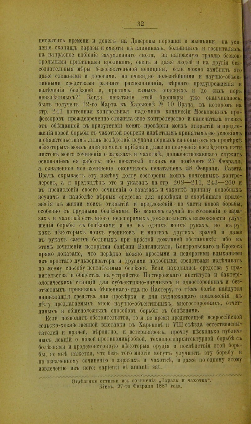 нетратить времени и денегъ на Доверовы порошки и мышьяки, па уси- леніе скопищъ заразы и смерти въ клнинкахъ, больвпцахъ н госпнталяхъ, на папрасиое избіеніе зачумленпаго скота, на напрасную травлю безкон- трольиыми прививками кроликовъ, овецъ и даже людей и на другія без- сознательпыя мѣры безсозиательной медицины, если можно замѣнить это даже сложными и дорогими, но очевидно полезнѣйшнми и научио-объек- тивпыии средствами ранняго распознавапія, вѣрнаго предупреждепія и излѣчепія болѣзией н, притомъ, самыхъ опасныхъ и до сихъ поръ неизлѣчимыхъ?! Когда иечатаніе этой брошюры уже оканчивалось, былъ полученъ 12-го Марта въ Харьковѣ № 10 Врача, въ которомъ на стр. 241 почтенная контрольная надомного коммпссія Московскихъ про- фессоровъ преждевременно сложила свое контролерство и напечатала отказъ отъ обѣш,анной въ присутствіи моемъ провѣрки моихъ открытій и предло- женій новой борьбы съ чахоткой вопреки извѣстнымъ нрипятьшъ ею условіямъ и обязательстваиъ лишь вслѣдствіе неудачи первыхъ ея попытокъ къ провѣркѣ нѣкоторыхъ моихъ идей до моего пріѣздап даже до получснія послѣднихъ пяти листовъ моего сочпненія о заразахъ н чахоткѣ, долженствовавшаго служить основаніемъ ея работъ; ибо печатный отказъ ея помѣченъ 27 Февраля, а означенное мое сочинепіе окончилось печатаніемъ 28 Февраля. Газета Врачъ скрываетъ эту пзмѣну долгу состороны моихъ почтенныхъ контро- леровъ, а я предвидѣлъ это и указалъ на стр. 208—211, 243—260 и въ предисловіи своего сочиненія о заразахъ и чахоткѣ причину подобныхъ неудачъ и наиболѣе вѣрныя средства для провѣрки и скорѣйшаго прило- жепія къ жизни моихъ открытій и предложеній по части новой борьбы, особенно съ грудными болѣзнями. Во всякомъ случаѣ въ сочиненіи о зара- захъ и чахоткѣ есть много неоспоримыхъ доказательствъ возможности улуч- шенія борьбы съ болѣзнями и не въ однихъ моихъ' рукахъ, но въ ру- кахъ нѣкоторыхъ моихъ учениковъ и многихъ другихъ врачей и даже въ рукахъ самихъ больныхъ при простой домашней обстановкѣ; ибо въ этомъ сочиненіи исторіями болѣзни Болтянскаго. Контрольскаго и Крокоса прямо доказано, что нерѣдко можно простыми и недорогими вдыханіямп изъ простаго пульверизатора и другими подобными средствами излѣчивать по моему списобу непзлѣчимыя болѣзни. Если находились средства у пра- вительства и общества на устройство Пастеровскаго института и бактері- ологическихь стаііцій для субъективно-научвыхъ и одностороннихъ и без- отчетныхъ прививокъ бѣшеннаго-яда но Пастеру, то тѣмъ болѣе найдутся надлежащія средства для провѣрки и для надлежащаго прпложенія къ дѣлу предлагаемыхъ мною научно-объективныхъ, многосторопшіхъ, отчет- ливыхъ и общеиолезныхъ способовъ борьбы съ болѣзнями. Если нозволятъ обстоятельства, то я ,во время предстоящей всероссійской сельско-хозяйственпой выставки въ Харьковѣ и УІІІ съѣзда естествоиспы- тателей и врачей, вѣроятно, и ветеринаровь, прочту нѣсколько публич- ныхъ лекдій о новой иротивомпкробпой, технологоархигекгурной борьбѣ съ болѣзпями и продемонстрирую нѣкоторыя орудія и послѣдствія этой борь- бы, но мнѣ кажется, что безъ того миогіе могутъ улучшить эту борьбу и по озпачепному сочппенію о заразахъ и чахоткѣ, и даже по одному этому нзвлеченію изъ него: заріепіі еЬ атаиіі 8а1,. Отдѣлміые оттиски ипъ сочпченіл „Заразы п чахотка'*. Кіевъ. 27-го Февраля 1887 года.