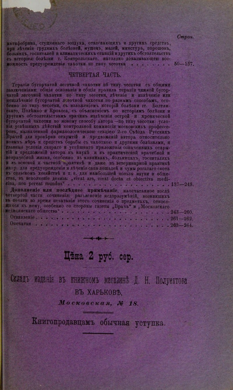 Стран. інтифебрипа, сгущевнаго воздуха, отвлскающихх и другихъ средствъ, лра лѣчеЕІн грудныхъ болѣзнеб, мушекъ, мазей, иикстуръ, порошокъ, .іо.іьниці, госпиталей и климатическихъ станцій идругихъ обстоятельствъ ь исторіею боіѣинн г. Коятрольскаго, наглядно доказывающею воз- «ожность предуіірежденія чахотки но типу чесотки 50—1^7, ЧЕТВЕРТАЯ ЧАСТЬ. Терапія бугорчатой легочной чахотки пб тину чесотки съ общими заключеніами: обіція основаніа и общія правила терапіи тяжкой бугор- чатой легочной чахотки по типу чесотки, лѣченіе и излѣчеяіе или чрпзлѣченіе бугорчатой легочной чахотки по разнымъ способамъ, осо- енно по типу чесотки, съ изложеніемь исторій болѣзни гг. Болтян- ■;аго, Полѣшко и Крокоса, съ объясвеніемъ по исторіянъ болѣзни и ііугимъ обстоятельствамъ нрвчинъ излѣченія острой и хронической ѵгорчатой чахотки по новому способу автора—типу чесотки: усло- вія успѣшныхъ дѣйствій контрольной коммисеіи московскихъ профессо- Юовъ, назначенной фармакологическою секціею 2-го Съѣзда Русскихъ Врачей для провѣрки открытій и прсдложеній автора относительно і івнхъ мѣръ и средствъ борьбы съ чахоткою и другими болѣзнлми, и мавныя условія скораго и успѣшнаго приложеиія означенныхъ откры- тій и предложеній автора къ наукѣ и къ практической врачебной и ■веврачебвой жизни, особенно въ клиннкахъ, больницахъ, госпиталяхъ в въ земской н частной ирактикѣ и даже въ ветеринарной практикѣ яаіір. для преду прежденія и лѣченія сапа лошадей и чумы рогатаго скота въ сельскомъ хоаяйствѣ и т. и. для наибольшей пользы науки и обще- ства, въ исполненіе девиза: „ѵіѵаі агз, ѵіѵаі Йосіа еі оЬіесііѵа гаеіі- сіпа, поп регеаі гаипйиз 137—243. Дополнение иди посдѣднее примѣчаніе, напечатанное послѣ четвертой части сочиненія: разьясненіе нсдоразумѣній, возникишхъ »» печати во время печатанія этого сочиненія о предметахъ, относя- щихся къ нему, особенно со стороны газеты „Врачъ и „Московскаго Ііедициискаго общества . . . .' .243—260. ; Огдавленіе 261 262. Опечатки 263—264. Цѣна 2 руб. сер. СшдТ) йзданія п шттш магазин! I Н. Полуехтова въ ХАРЬКОВЪ, 31 о сков ска л, И? 18. Кнйгопродавцамъ обычная уступка.