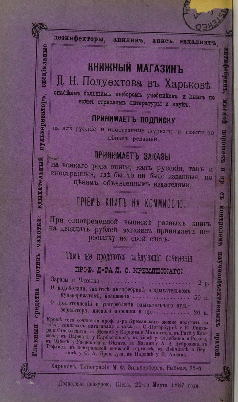 книжный ІѴІАГАЗИНЪ I Д. Н. Полуехтова въ Харьковѣ снабДенх большимх выборомъ т^вбниковг и книгъ по вкёмг отраслямъ литературы и наукх. ПРИНИМАЕТЪ ПОДПИСКУ на всѣ русскіе и иностранные журналы и газеты по ц-ѣнам-і, редакцій. Г: на веякаго рода книги, какъ руеекія, такъ и иноетранныя, гдѣ бы то ни было изданныя, по цѣнамъ, объявленнымъ издателями. ш н ф а =1 э «с о ф тт имѵи комрссш, При одновременной выпискѣ разныхъ книгъ ^ на двадцать рублей ыагазинъ цринимаетъ ае- ресылку на свой счетъ. Тамт. же продаются слідующія сотнія ^ ПРО§. Д-РА я. с. КРЕМЯНСКАГО: і Заразы и Чахотка о О водобоязніг, чах(3ті:ѣ, антпфебріінѣ н вдыхательиомъ пульверизаторѣ, положенія ,,, О приготовленін и употребленіи вдыхательнаго пѵль- ' веризатора, мясного порошка и іір .. 2(і к. I ІТѵ* сочинеііія проф. д-ра Кремлнскаю можно иолѵчать во ^ всххъ КНИЖНЫХ!. мага;шпахь, атакжсвьС.-ІІегорбурі-ѣ У К. Риккѳ- рай С тасшевича, вь Москвѣ у Карпова и Мамонтова, въРпі-ѣ у Ким- '^!''п\Г\ ^^п^^ У Карбаскикова, вь Кіевѣ у Оглоблина п Розова, въ мегсѣ у Расноііова и Вѣлаго, въ Катанн у А. А. Л,ѵбровнна, въ інфліісѣ въ центральной книжной торговлѣ, въ Лейпцнгѣ и Бер- лиаѣ у ф. А. Іірокгауза, пъ ІІарпжѣ у Ф. Алкана. : п : «• . о Я ! *^ I О , о н >4 М О о » I 5 Харьковъ. ТипограФІя М. Ф. Зильбѳрбѳрга, Рыбная, 25-й. ев •(4 Дозволено цензурою. Кіевъ, 22-го Марта 1887 года