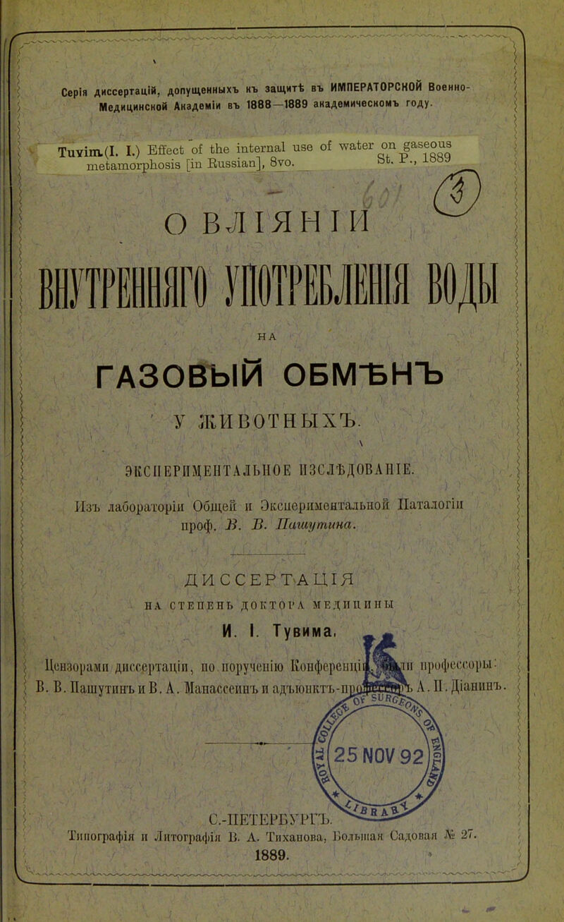 Серія диссертацій, допущенныхъ нъ защитѣ въ ИМПЕРАТОРСКОЙ Военно- Медицинской Анадеміи въ 1888-1889 академичесиомъ году. ТиУІт.(І. I.) Ейесі о! іЬе іпіѳгпаі изѳ о! ^^ѣег оп §а5еоиз теіатогрЬозіз [іп Еиззіап], 8ѵо. ЬЬ. г., юоу О В,Л ІЯН I и ® шшшш шшшш воды НА ГАЗОВЫЙ ОБМЪНЪ у ЛІИВОТНЫХЪ. ЭКСПЕРИМЕНТАЛЬНОЕ ИЗСЛѢДОВАНІЕ. Изъ лабораторіи Общей и Эксиѳрішеытальнок Паталогіи проф. В. Паіаупшна. ДИ ССЕРЪАЦІЯ ■. ■ ■ ' ': 1 ил СТЕПЕНЬ ДОКТбРЛ МЕДИЦИНЫ И. I. Тувима. ^ Цсииориміі диссертаціп, по поручеііію Ііоифсрііііціа^іщііі пркфссгиры: > Б. В. Пашутпнъ и В, А. Манассеинъ и адъюнктъ-пшдРЙйп. А. И. Діапііпъ С.-ПЕТЕРБУРГЪ. Тііііогра(|іія и Литографія В. А. Тнхапова, Большая Садовая Лі 27. 1889.