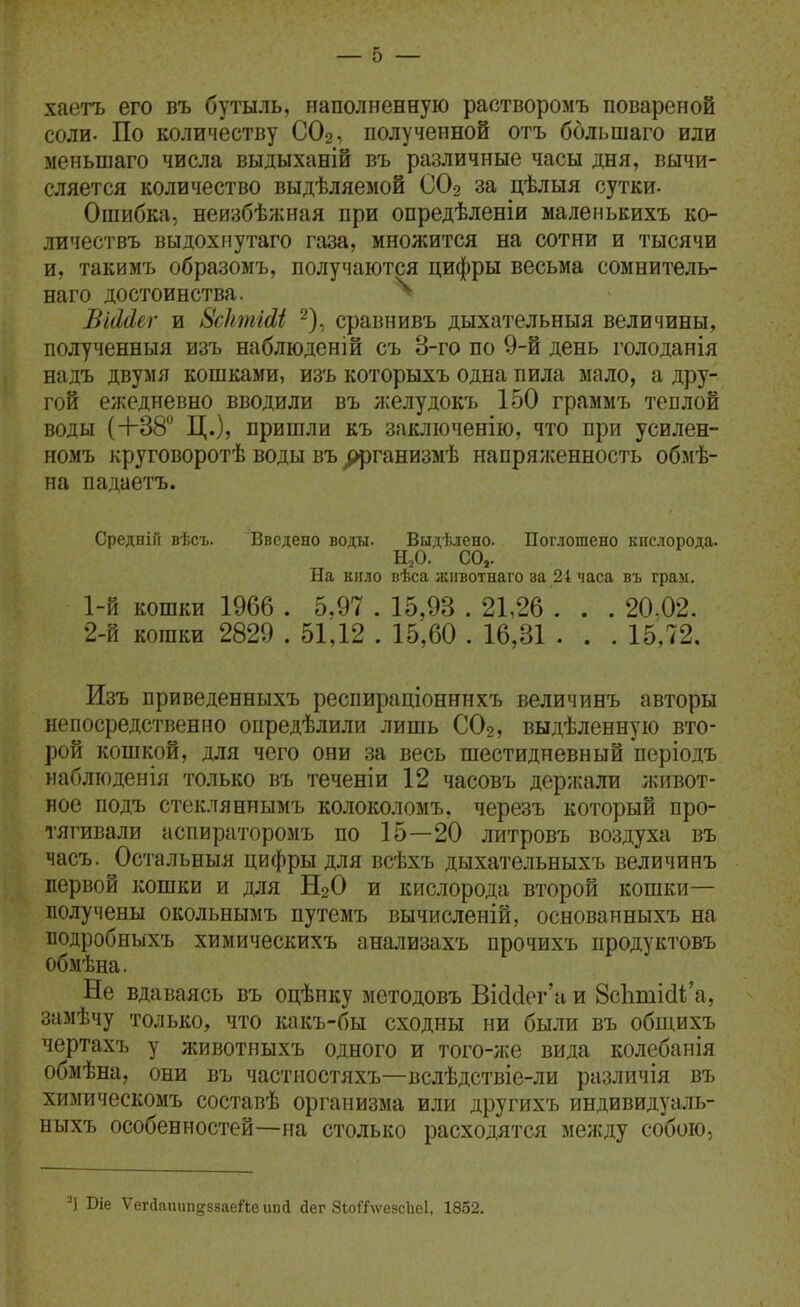 хаетъ его въ бутыль, наполненную растворомъ повареной соли. По количеству СО2, полученной отъ большаго или меньшаго числа выдыханій въ различные часы дня, вычи- сляется количество выдѣляемой СО2 за цѣлыя сутки- Ошибка, неизбѣжная при опредѣленіи малеиькихъ ко- личествъ выдохиутаго газа, множится на сотни и тысячи и, такимъ образоыъ, получаются цифры весьма сомнитель- наго достоинства. ^ ВіМег и 8с1шііМ ^), сравнивъ дыхательныя величины, полученныя изъ наблюденій съ 8-го по 9-й день голоданія надъ двумя кошками, изъ которыхъ одна пила мало, а дру- гой ежедневно вводили въ ;і;елудокъ 150 граммъ теплой воды (+38 Ц.)? пришли къ заключенію, что при усилен- номъ круговоротѣ воды въ ^ганизмѣ напряженность обмѣ- на падаетъ. СредніГі вѣст>. Введено воды. Выдѣлено. Поглошено кислорода. ЫоО. СО,. На кило вѣса лііівотнаго за 24 часа въ грам. 1- Й кошки 1966 . 5.97 . 15,93 . 21,26 . . . 20.02. 2- й кошки 2829 . 51,12 . 15,60 . 16,31 . . . 15,72, Изъ приведенныхъ респираціонннхъ величинъ авторы непосредственно опредѣлили лишь СО2, выдѣленную вто- рой кошкой, для чего они за весь шестидневный періодъ иаблюденія только въ теченіи 12 часовъ держали живот- ное подъ стекляннымъ колоколомъ, черезъ который про- тягивали аспираторомъ по 15—20 литровъ воздуха въ часъ. Остальныя цифры для всѣхъ дыхательныхъ величинъ первой кошки и для Н2О и кислорода второй кошки- полу чены окольнымъ путемъ вычисленій, основанныхъ на нодробныхъ химическихъ анализахъ прочихъ продуктовъ обмѣна. Не вдаваясь въ оцѣнку методовъ Ві(іс1ег'а и 8сЬті(і1;'а, замѣчу только, что какъ-бы сходны ни были въ общихъ чертахъ у животныхъ одного и того-же вида колебанія обмѣна, они въ частиостяхъ—вслѣдствіе-ли различія въ химическомъ составѣ организма или другихъ индивидуаль- ныхъ особенностей—на столько расходятся между собою, -) Біе Ѵеічкпип^ззаеЛе іша сіег Зютѵезсііеі, 1852.