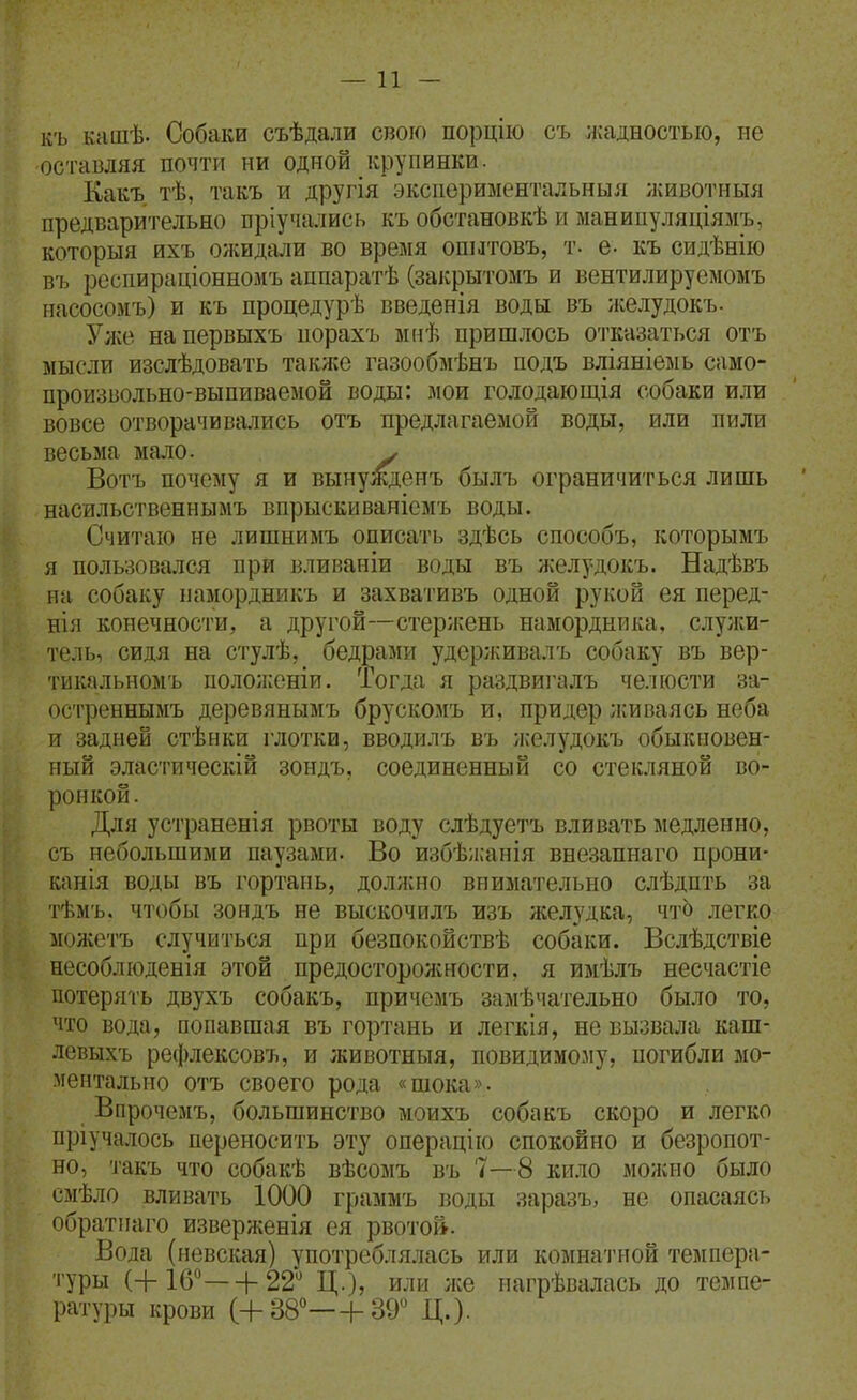 —11 — къ кашѣ. Собаки съѣдали свою порцію съ жадностью, не оставляя почти ни одной крупинки. Ёакъ тѣ, такъ и другія экспериментальный животныя предварительно пріучались къ обстановкѣ и манипуляціямъ, который йхъ ожидали во время опытовъ, т. е- къ сидѣнію въ респираціонномъ аппаратѣ (закрытомъ и вентилируемомъ иасосомъ) и къ процедурѣ введенія воды въ желудокъ. Улсе напервыхъ порахъ мнѣ пришлось отказаться отъ мысли изслѣдовать также газообмѣнъ подъ вліяніемь само- произвольно-выпиваемой воды: мои голодаіощія собаки или вовсе отворачивались отъ предлагаемой воды, или пили весьма мало. у Вотъ почему я и вынужденъ былъ ограничиться лишь насильственнымъ впрыскиваніемъ воды. Считаю не лишнимъ описать здѣсь способъ, которымъ я пользовался при вливаніи воды въ желудокъ. Надѣвъ на собаку намордникъ и захвативъ одной рукой ея перед- нія конечности, а другой—стержень намордника, служи- тель, сидя на стулѣ, бедрами удсрживалъ собаку въ вер- тикальномъ полоиюніи. Тогда я раздвиз'алъ челюсти за- остреннымъ деревянымъ брускомъ и, придер ;киваясь неба и задней стѣнки глотки, вводилъ въ ;келудокъ обыкновен- ный эластическій зондъ, соединенный со стекляной во- ронкой. Для устраненія рвоты воду слѣдуетъ вливать медленно, съ небольшими паузами. Во избѣ;і;анія внезапнаго прони- канія воды въ гортань, должно внимательно слѣдпть за тѣмъ, чтобы зоидъ не выскочилъ изъ желудка, чтЬ легко можотъ случиться при безпокойствѣ собаки. Вслѣдствіе несоблюденія этой предосторожности, я имѣлъ несчастіе потерять двухъ собакъ, причемъ замѣчатедьно было то, что вода, попавшая въ гортань и легкія, не вызвала каш- левыхъ ре(|)лексовъ, и животныя, повидимому, погибли мо- ментально отъ своего рода «шока». Впрочемъ, большинство моихъ собакъ скоро и легко пріучалось переносить эту операцію спокойно и безропот- но, такъ что собакѣ вѣсомъ въ 7—8 кило можно было смѣло вливать 1000 граммъ воды заразъ, не опасаясь обратнаго изверженія ея рвотой. Вода (невская) употреблялась или комнатной темпера- туры (+ 16—I- 22 Ц.), или же иагрѣвалась до темпе- ратуры крови (+38—Ь39 Д.).