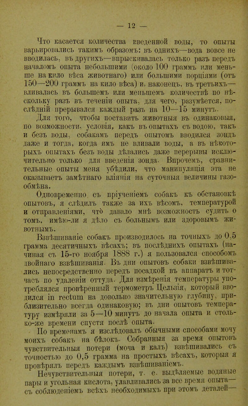 Что касается количества введенной воды, то опыты варьировались ']'акимъ образомъ: въ однихъ—вода вовсе не вводилась, въ другихъ—впрыскивалась только разъ передъ началомъ опыта небольшими (около 100 граммъ или мень- ше на кило вѣса животнаго) или большими порціями (отъ 150—200 граммъ на кило вѣса) и, наконецъ, въ третьихъ— вливалась въ большемъ или меньшемъ количествѣ по нѣ- скольку разъ въ теченіи опыта, для чего, разумѣется, по- слѣдній прерывался каждый разъ на 10—15 минутъ. Для того, чтобы поставить животныя въ одинаковыя, по возможности, условія, какъ въопытахъ съ водою, такъ и безъ воды, собакамъ передъ опытомъ вводился зондъ даже и тогда, когда имъ не вливали воды, а въ нѣкото- рыхъ опытахъ безъ воды дѣлались даже перерывы исклю- чительно только для введенія зонда. Впрочемъ, сравни- тельные опыты меня убѣдили, что манипуляція эта не оказываетъ замѣтнаго вліяііія на суточііыя величины газо- обмѣна. Одновременно, съ пріученіемъ собакъ къ обстановкѣ опытовъ, я слѣдилъ такліе за ихъ вѣсомъ, температурой и отправленіями, чтЬ давало мнѣ возмоя^ность судить о томъ. имѣю-ли я дѣло съ больнымъ или здоровымъ жи- вотнымъ. Взвѣшиваніе собакъ производилось на точныхъ до 0,5 грамма десятичныхъ вѣсахъ; въ послѣднихъ опытахъ (на- чиная съ 15-го ноября 1888 г.) я пользовался способомъ івойнаго взвѣшиванія. Въ дни опытовъ собаки взвѣшива- лись непосредственно передъ посадкой въ аппаратъ и тот- часъ по удаленіи оттуда. Для измѣренія температуры упо- треблялся провѣренный термометръ Цельзія, который вво- дился іп гесіит на довольно значительную глубину, при- близительно всегда одинаковую; въ дни опытовъ темпера- туру измѣряли за 5—10 минутъ до начала опыта и столь- ко-;ке времени спустя послѣ опыта. По времѳнамъ я изслѣдовалъ обычными способами мочу моихъ собакъ на бѣлокъ- Собранныя за время опытовъ чувствительныя потери (моча и калъ) взвѣшивались съ точностью до 0,5 грамма на простыхъ вѣсахъ, которыя я провѣрялъ передъ каждымъ взвѣшиваніемъ. Нечувствительныя потери, т. е. выдѣляемые водяные пары и угольная кислота, улавливались за все время опыта— съ соблюденіемъ всѣхъ необходимыхъ при этомъ деталей—