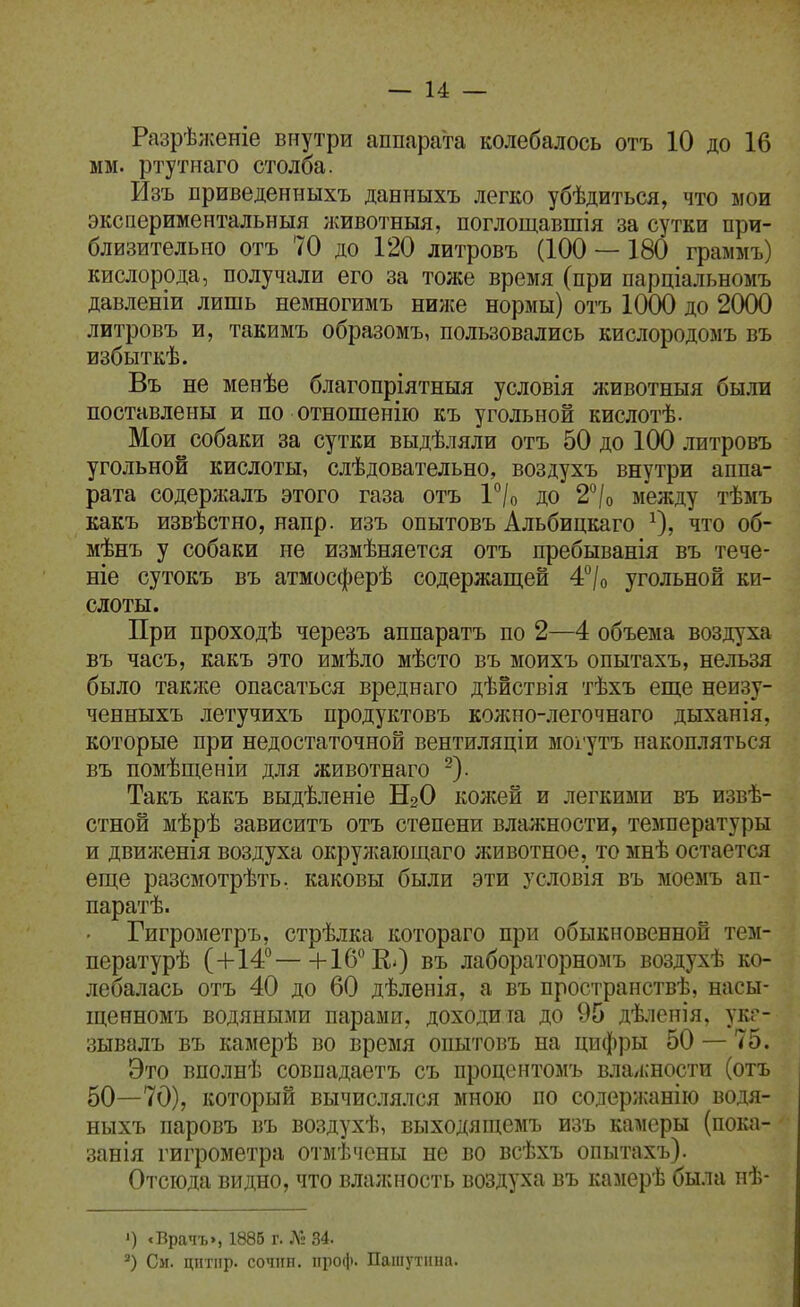 Разрѣл{еніе внутри сяппара'та колебалось отъ 10 до 16 мм. ртутнаго столба. Изъ приведенныхъ данныхъ легко убѣдиться, что мои экспериментальныя ;кивотныя, поглощавшія за сутки при- близительно отъ 70 до 120 литровъ (100 —180 граммъ) кислорода, получали его за тоже время (при парціальномъ давленіи лишь немногимъ ниже нормы) отъ ІОСЮ до 20(Ю литровъ и, такимъ образомъ, пользовались кислородомъ въ избыткѣ. Въ не менѣе благопріятныя условія животныя были поставлены и по отношенію къ угольной кислотѣ- Мои собаки за сутки выдѣляли отъ 50 до 1(Х) литровъ угольной кислоты, слѣдовательно, воздухъ внутри аппа- рата содержалъ этого газа отъ ѴІо до 2°/о между тѣмъ какъ извѣстно, напр. изъ опытовъ Альбицкаго О? что об- мѣнъ у собаки не измѣняется отъ пребыванія въ тече- те сутокъ въ атмосферѣ содержащей 4°/о угольной ки- слоты. При проходѣ черезъ аппаратъ по 2—4 объема воздуха въ часъ, какъ это имѣло мѣсто въ моихъ опытахъ, нельзя было такяю опасаться вреднаго дѣйствія тѣхъ еще неизу- ченныхъ летучихъ продуктовъ колшо-легочнаго дыханія, которые при недостаточной вентиляціи мох'утъ накопляться въ помѣщеніи для животнаго ^). Такъ какъ выдѣленіе Н2О кол;ей и легкими въ извѣ- стной мѣрѣ зависитъ отъ степени влажности, температуры и движенія воздуха окружающаго животное, то мнѣ остается еще разсмотрѣть. каковы были эти условія въ моемъ ап- паратѣ. Гигрометръ, стрѣлка котораго при обыкновенной тем- пературѣ (+14—[-16*'КО въ лабораторномъ воздухѣ ко- лебалась отъ 40 до 60 дѣленія, а въ пространствѣ, насы- щенномъ водяными парами, доходиіа до 95 дѣленія, укг- зывалъ въ камерѣ во время опытовъ на цифры 50 — 75. Это вполнѣ совпадаетъ съ процснтомъ влалшости (отъ 50—70), который вычислялся мною по содерлсанііо водя- ныхъ паровъ въ воздухѣ, выходящемъ изъ камеры (пока- занія гигрометра отмѣчсны не во всѣхъ опытахъ). Отсюда видно, что влалсность воздуха въ камерѣ была иѣ- 1) .Врачъ», 1886 г. Л'» 34. См. цптіір. сочпп. проф. Пашутіша.