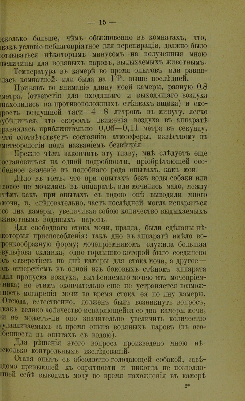 [СКОЛЬКО больше, чѣыъ обыкновенно въ комнатахъ, что, ікакъ условіе неблагопріятное для перспираціи, должно было [Отзываться нѣкоторымъ минусомъ на полученныя мною івеличины для водяныхъ паровъ, выдыхаемыхъ животнымъ. Температура въ камерѣ во время опытовъ или равня- лась комнатной, или была на 1Т. выше послѣдней. Принявъ во вниманіе длину моей камеры, равную 0,8 'метра, (отверстія для входяшаго и выходящаго воздуха інаходились на противоііоложныхъ стѣнкахъ ящика) и ско- ірооть воздушной тяги—4—8 литровъ въ минуту, легко іубѣдиться, что скорость двилсенія воздуха въ аппаратѣ [равнялась приблизительно 0,06—0,11 метра въ секунду, что соотвѣтствуетъ состоянію атмосферы, извѣстному въ 'метеорологіи нодъ назвапіемъ безвѣтрія- Прежде чѣмъ закончить эту главу, мнѣ слѣдуетъ еще остановиться на одной подробносіи, пріобрѣтающей осо- бенное значеніе въ подобнаго рода опытахъ, какъ мои. Дѣло въ томъ, что при опытахъ безъ воды собаки или вовсе не мочились въ аппаратѣ, или мочились мало, между тѣмъ какъ при опытахъ съ водою онѣ выводили много імочи, и, слѣдовательно, часть послѣдней могла испаряться :со дна камеры, увеличивая собою количество выдыхаемыхъ животнымъ водяныхъ паровъ. Для свободнаго стока мочи, правда, были сдѣланы нѣ- ркоторыя приспособленія: такъ дно въ аппаратѣ имѣло во- ронкообразную форму; мочепріемникомъ слуисила большая вульфова склянка, одно горлышко которой было соединено съ отверстіемъ на днѣ камеры для стока мочи, а другое— съ отверстіемъ въ одной изъ боковыхъ стѣнокъ аппарата ■для пропуска воздуха, вытѣсняемаго мочею изъ мочепріем- ника; но этимъ окончательно еще не устраняется возмож- ность испаренія мочи во время стока ея по дну камеры. Отсюда, естественно, долженъ былъ возникнуть вопросъ, какъ велико количество испаряющейся со дна камеры мочи, и не мол;етъ-ли оно значительно увеличить количество і;улавливаемыхъ за время опыта водяныхъ паровъ (въ осо- бенности въ опытахъ съ водою). Для рѣшенія этого вопроса произведено мною нѣ- ссколько контрольныхъ изслѣдованій. Ставя опытъ съ абсолютно голодающей собакой, завѣ- ідомо привыкшей къ опрятности и никогда не позволяв- і Ш{;й себѣ выводить мочу во время нахожденія въ камерѣ 2*