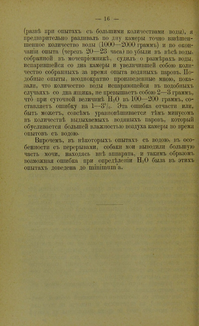 (развѣ при опытахъ съ большими количествами воды), я предварительно разливалъ по дну камеры точно взвѣшен- шенное количество воды (1000—2000 граммъ) и по окон- чаніи опыта (черезъ 20—23 часа) по убыли въ вѣсѣ воды, собранной въ мочепріемникѣ, судилъ о размѣрахъ воды, испарившейся со дна камеры и увеличившей собою коли- чество собранныхъ за время опыта водяныхъ паровъ. По- добные опыты, неоднократно произведенные мною, пока- зали, что количество воды испаряющейся въ подобныхъ случаяхъ со дна ящика, не превышаетъ собою 2—3 граммъ, что при суточной величинѣ Н2О въ 100—200 граммъ, со- ставляетъ ошибку на 1—З^/о- Эта ошибка отчасти или, быть молсетъ, совсѣмъ уравновѣшивается тѣмъ минусомъ въ количествѣ выдыхаемыхъ водяныхъ паровъ, который обусливается большей влалхностью воздуха камеры во время опытовъ съ водою- Впрочемъ, въ нѣкоторыхъ опытахъ съ водою, въ осо- бенности съ перерывами, собаки мои выводили большую часть мочи, находясь внѣ аппарата, и такимъ образомъ возможная ошибка при опредѣленіи НоО была въ этихъ опытахъ доведена до тіпітііт'а.