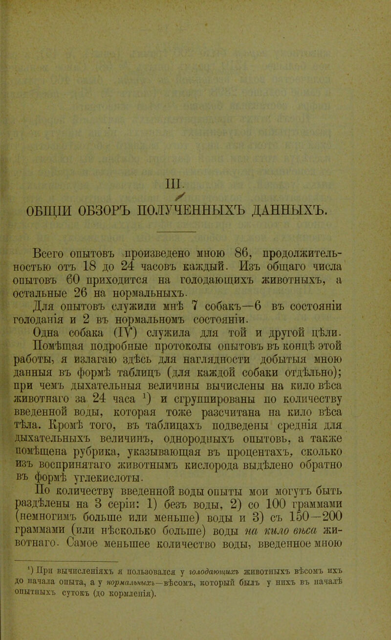 III. ОБЩІИ ОБЗОРЪ ПОЛУЧЕННЫХЪ ДАННЫХЪ. Всего опытовъ произведено мною 86, продолжитель- ностью отъ 18 до 24 часовъ каждый. Изъ общаго числа опытовъ 60 приходится на голодающихъ животныхъ, а остальные 26 на нормальныхъ. Для опытовъ служили мнѣ 7 собакъ—6 въ состояніи голоданія и 2 въ нормальномъ состояніи. Одна собака (ІУ) слулшла для той и другой цѣли. Помѣщая подробные протоколы опытовъ въ концѣ этой работы, я излагаю здѣсь для наглядности добытыя мною данныя въ формѣ таблицъ (для каждой собаки отдѣльно); при чемъ дыхательныя величины вычислены на кило вѣса животнаго за 24 часа и сгруппированы по количеству введенной воды, которая тоже разсчитана на кило вѣса тѣла. Кроыѣ того, въ таблицахъ подведены среднія для л,ыхательныхъ величинъ, однородиыхъ опытовь, а также помѣщена рубрика, указывающая въ процентахъ, сколько изъ воспринятаго лшвотнымъ кислорода выдѣлено обратно въ формѣ углекислоты. По количеству введенной воды опыты мои могутъ быть раздѣлены на 3 серіи: 1) безъ воды, 2) со 100 граммами (иемногимъ больше или меньше) воды и 3) съ 150—200 граммами (или нѣсколько больше) воды на шло вѣса жи- вотнаго. Самое меньшее количество воды, введенное мною ') При вычпсленіяхъ я иользовался у голодаюгтоп животныхъ вѣсомъ ихъ до иачала опыта, а у яор.кал*«ыхі—вѣсоыъ, который былъ у нпхъ въ началѣ опытиыхі. сутокъ (до кормлепія).