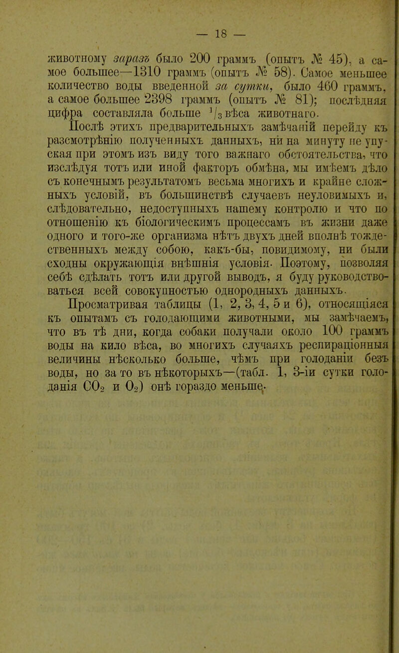животному заразъ было 200 граммъ (опытъ № 45), а са- мое большее—1310 граммъ (опытъ № 58). Самое меньшее количество воды введенной за сутки, было 460 граммъ, а самое большее 2398 граммъ (опытъ № 81); послѣдняя цифра составляла больше ^/звѣса животнаго. Послѣ этихъ предваритедьныхъ замѣчаній перейду къ разсмотрѣнііо полученныхъ данныхъ, ни на минуту не упу- ская при этомъ изъ виду того важнаго обстоятельства, что изслѣдуя тотъ или иной факторъ обмѣна, мы имѣемъ дѣло съ конечнымъ результатомъ весьма многихъ и крайне слож- ныхъ условій, въ больпіинствѣ случаевъ неуловимыхъ и, слѣдовательно, недоступныхъ нашему контролю и что по отношенію къ біологическимъ процессамъ въ жизни даже одного и того-нсе организма нѣтъ двухъ дней вполнѣ тожде- ственныхъ между собою, какъ-бы, повидимому, ни были сходны окрулсающія внѣшнія условія- Поэтому, позволяя себѣ сдѣлать тотъ или другой выводъ, я буду руководство- ваться всей совокупностью однородныхъ данныхъ. Просматривая таблицы (1, 2, 3, 4, 5 и 6), относящіяся къ опытамъ съ голодающими животными, мы замѣчаемъ, что въ тѣ дни, когда собаки получали около 100 граммъ воды на кило вѣса, во многихъ случаяхъ респираціонныя величины нѣсколько больше, чѣмъ при голоданіи безъ воды, но за то въ нѣкоторыхъ—(табл. 1, 3-іи суіки голо- данія СОг и Ог) онѣ гораздо меньш^-