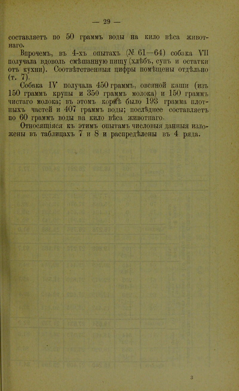 составляетъ по 50 граммъ воды на кило вѣса живот- наго. Впрочемъ, въ 4-хъ опытахъ (^Р- 61—64) собака VII получала вдоволь смѣшанную пищу (хлѣбъ, супъ и остатки отъ кухни). Соотвѣтственііыя цифры помѣщены отдѣльно (т. П Собака IV получала 450 граммъ, овсяной каши (изъ 150 граммъ крупы и 350 граммъ молока) и 150 граммъ чистаго молока; въ этомъ ко^Ь было 193 грамма плот- ныхъ частей и 407 граммъ воды; послѣднее составляетъ по 60 граммъ воды на кило вѣса лшвотнаго- Относящіяся къ этимъ опытамъ числовыя данныя изло- жены въ таблицахъ 7 и 8 и распредѣлены въ 4 ряда. 3