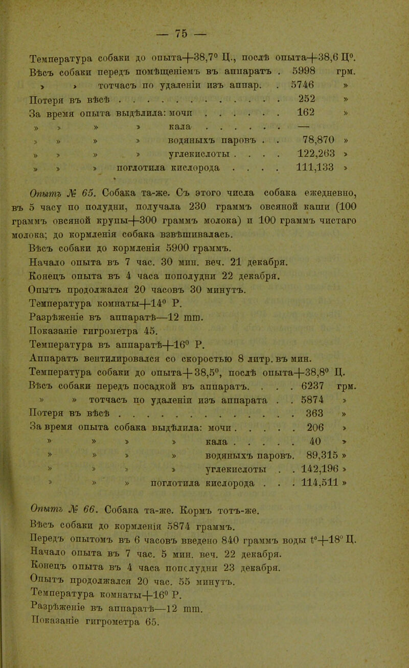 Температура собаки до опыта-|-38,7° Ц., послѣ опыта-(-38,6 Ц». Вѣсъ собаки передъ помѣщеніеіяъ въ апііаратъ . 5998 грм. > > тотчасъ по удаленіп пзъ аппар. . 5746 » Потеря въ вѣсѣ 252 » За время опыта выдѣдила: мочп 162 » » > » » кала — > » » > водяныхъ паровъ . . 78,870 » » » » > углекислоты .... 122,263 > » > > поглотила кислорода .... 111,133 > Опытъ ^^? 65. Собака та-же. Съ этого числа собака ежедневно, въ 5 часу по полудни, получала 230 граммъ овсяной каши (100 граымъ овсяной крупы-(-300 граммъ молока) и 100 граммъ чистаго молока; до кормленія собака взвѣшивалась. Вѣсъ собаки до кормленія 5900 граммъ. Начало опыта въ 7 час. 30 мин. веч. 21 декабря. Конецъ опыта въ 4 часа пополудни 22 декабря. Опытъ продолжался 20 часовъ 30 минутъ. Температура комнаты-|-14'' Р. Разрѣженіе въ аппаратѣ—12 тт. Показаніѳ гигрометра 45. Температура въ аппаратѣ-|-16'' Р. Аппаратъ вентилировался со скоростью 8 литр, въ мин. Температура собаки до опыта-|-38,5, послѣ опыта-|-38,8° Ц. Вѣсъ собаки передъ посадкой въ аппаратъ. . . . 6237 грм. » » тотчасъ по удаленіи изъ аппарата . . 5874 > Потеря въ вѣсѣ 363 » За время опыта собака выдѣлпла: мочи 206 > » » > » кала 40 > » » > » водяныхъ паровъ. 89,315 » >' > » > углекислоты . . 142,196 >  » » поглотила кислорода . . . 114,511 » Опытъ М 66. Собака та-же. Кормъ тотъ-же. Вѣсъ собаки до кормленія 5874 граммъ. Передъ опытомъ въ 6 часовъ введено 840 граммъ воды 1;''-|-18'' Ц. Начало опыта въ 7 час. 5 мин. веч, 22 декабря. Конецъ опыта въ 4 часа попслудни 23 декабря. Опытъ продолжался 20 час. 55 минутъ. Температура комнаты-|-16° Р. Разрѣженіе въ аппаратѣ—12 тт. Показаніе гигрометра 65.