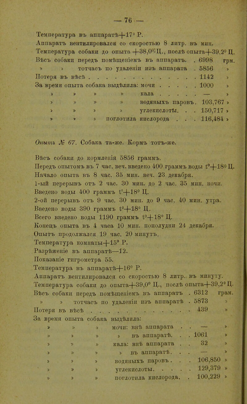 Температура въ аппаратѣ-}-!?'' Р. Аппаратъ вентилировался со скоростью 8 литр, въ мин. Температура собаки до опыта-)-38,0°;Ц., послѣ опыта-)-39,2'* Ц. Вѣсъ собакп передъ помѣщепіемъ въ аппаратъ. . 6998 грм. > » тотчасъ по удаленіи изъ аппарата . 5856 > Потеря въ вѣсѣ 1142 > За время опыта собака выдѣлпла: мочи 1000 > » » » » кала — > * » » » водяныхъ паровъ. 103,767 » » » » » углекислотЬі. . . 150,717 > > * » поглотила кислорода . . . 116,484 > Опытъ М 67. Собака та-же. Еормъ тотъ-же. Вѣсъ собаки до кормлеііія 5856 граямъ. Передъ опытомъ въ 7 час, веч. введено 400 грамиъ воды 1,''-}-18о Ц. Начало опыта въ 8 час. 35 мин. веч. 23 декабря. 1- ый перерывъ отъ 2 час. 30 мин. до 2 час. 35 мин. ночи. Введено воды 400 граммъ 1;-)-18° Ц. 2- ой перерывъ отъ 9 час. 30 мин. до 9 час. 40 мин. утра. Введено воды 390 граммъ 1;''-)-18'' Ц. Всего введено воды 1190 граммъ 1;0-|-18'' Ц. Конедъ опыта въ 4 часа 10 мин. пополудни 24 декабря. Опытъ продолжался 19 час. 20 минутъ. Температура комнаты-}-15° Р. Разрѣженіе въ аппаратѣ—12. Показаніе гигрометра 55. Температура въ аппаратѣ-|-16° Р. Аппаратъ вентилировался со скоростью 8 литр., въ минуту. Температура собаки до опыта-|-39,0° Ц., послѣ опыта-|-39,2 Ц. Вѣсъ собаки передъ помѣщеніемъ въ аппаратъ . 6312 грам. » » тотчасъ по удаленіи изъ аппаратѣ . 5873 Потеря въ вѣсѣ 439 » За время опыта собака выдѣлила: » » » мочи: внѣ аппарата . . — > » > » » въ аппаратѣ. . . 1061 > » •» » кала: внѣ аппарата . . 32 > > » 5 » въ аппаратѣ. . . — > » » » водяныхъ паровъ. . . 106,850 » » » » углекислоты 129,379 » » > » поглотпла кислорода. . 100,229 >