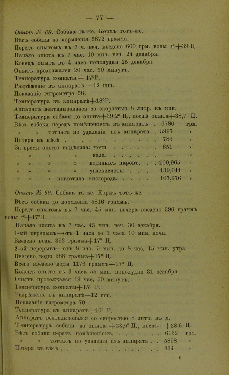 Опытъ 68. Собака та-же. Кормъ тотъ-же. Вѣсъ собаки до кордіденія 5872 грамма. Передъ опытомъ въ 7 ч. веч. введено 600 грм. воды іО-(-39Ц. Начало опыта въ 7 час. 10 мин. веч. 24 декабря. Конецъ опыта въ 4 часа пополудни 25 декабря. Опытъ продолжался 20 час. 50 минутъ. Температура комнаты-|-17Р. Разрѣженіе въ аппаратѣ —12 тт. Показаніе гигрометра 58. Температура въ аппаратѣ-|-18''Р. Аппаратъ вентилировался со скоростью 8 литр, въ мин. Температура собаки до опыта-)-39,2'' Ц., послѣ опыта-|-38,7° Ц. Вѣсъ собаки передъ помѣщеніеыъ въ аппаратъ . 6780 грм. » » тотчасъ по удаленіи изъ аппарата . 5997 > Потеря въ вѣсѣ 783 > За время опыта выдѣлила: мочи 651 > » 5 > » кала — » з> > » » водяныхъ паровъ. . . 100,965 » » » » » углекислоты .... 139,011 » » » » поглотила кислорода 107,976 » Опытъ 69. Собака та-же. Кормъ тотъ-же. Вѣсъ собаки до кормленія 5816 грамиъ. Передъ опытомъ въ 7 час. 45 мин. вечера введено 396 граммъ воды 1;0-|-17°Ц. Начало опыта въ 7 час. 45 мин. веч. 30 декабря. 1- ый перерывъ—отъ 1 часа до 1 часа 10 мин. ночи. Введено воды 392 грамыа-|-17'' Ц. 2- ой перерывъ—отъ.8 час. 5 мин. до 8 час. 15 мин. утра. Введено воды 388 грамлъ-}-17° Ц. Всего введено воды 1176 граммъ-}-!? Ц. Конецъ опыта въ 3 часа 55 мин. пополудни 31 декабря. Опытъ продолжался 19 час. 50 минутъ. Температура комнаты-[-15*' Р. Разрѣженіе въ аппаратѣ—12 шт. Показаніе гигрометра 70. Температура въ аппаратѣ-|-16° Р. Аппаратъ вентилировался со скоростью 8 литр, въ м. Температура собаки до опыта -}-38,9 Д., послѣ [-38,6 Ц. Вѣсъ собаки передъ помѣщепіемъ 6132 грм. Потеря въ вѣоѣ > тотчасъ по удаленіи изъ аппарата 5898 234 с