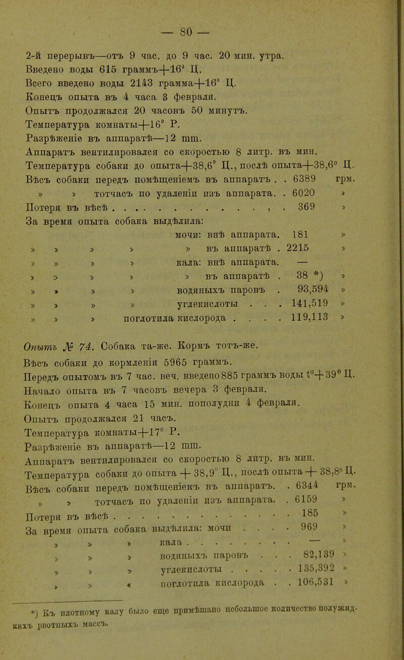 2-й перерывъ—отъ 9 час. до 9 час. 20 мин. утра. Введено воды 615 граммъ-(-16' Ц. Всего введено воды 2143 грамма-|-16° Ц. Конецъ опыта въ 4 часа 3 февраля. Опытъ продолжался 20 часовъ 50 минутъ. Температура комнаты^-іб Р. Разрѣженіе въ аппаратѣ—12 тт. Аппаратъ вентилировался со скоростью 8 литр, въ мин. Температура собаки до опыта-}-38,6° Ц.,послѣ опыта-|-38,6'' Ц. Вѣсъ собаки передъ помѣщеніемъ въ аппаратъ . . 6389 гры. » » тотчасъ по удаленіи изъ аппарата. . 6020 » Потеря въ вѣсѣ ,.369 > За время опыта собака выдѣлила: мочи: внѣ аппарата. 181 » » » » » » въ аппаратѣ . 2215 > » » » » кала: внѣ аппарата. — > :> » » » въ аппаратѣ . 38 *) > » » » » водяныхъ паровъ . 93,594 » » » » » углекислоты . . . 141,519 » » » » поглотила кислорода .... 119,113 > Опытъ Л? 74. Собака та-же. Кориъ тотъ-же. Вѣсъ собаки до кормленія 5965 граммъ. Передъ опытомъ въ 7 час. веч. введено 885 граымъ воды ^''-(-ЗЭ''Ц. Начало опыта въ 7 часовъ вечера 3 февраля. Конецъ опыта 4 часа 15 мин. пополудни 4 февраля. Опытъ продолжался 21 часъ. Температура комнаты+17° Р. Разрѣженіе въ аппаратѣ—12 тш. Аппаратъ вентилировался со скоростью 8 литр, въ мин. Температура собаки до опыта+ 38,9 Д., послѣ опыта + 38,8« Ц. Вѣсъ собаки передъ помѣщеніеиъ въ аппаратъ. . 6344 грм. „ у тотчасъ по удаленіи лзъ аппарата. . 6159 » Потеря въ вѣсѣ 185 » За время опыта собака выдѣлила: мочи .... 969 > , » > кала — * 3 » > водяныхъ паровъ . . . 82,139 » , » > углекислоты 135,392 » , « поглотила кислорода . . 106,531 > *) Къ плотному калу было еще примѣшано небольшое количество полужид- кихъ рвотиыхъ массъ.