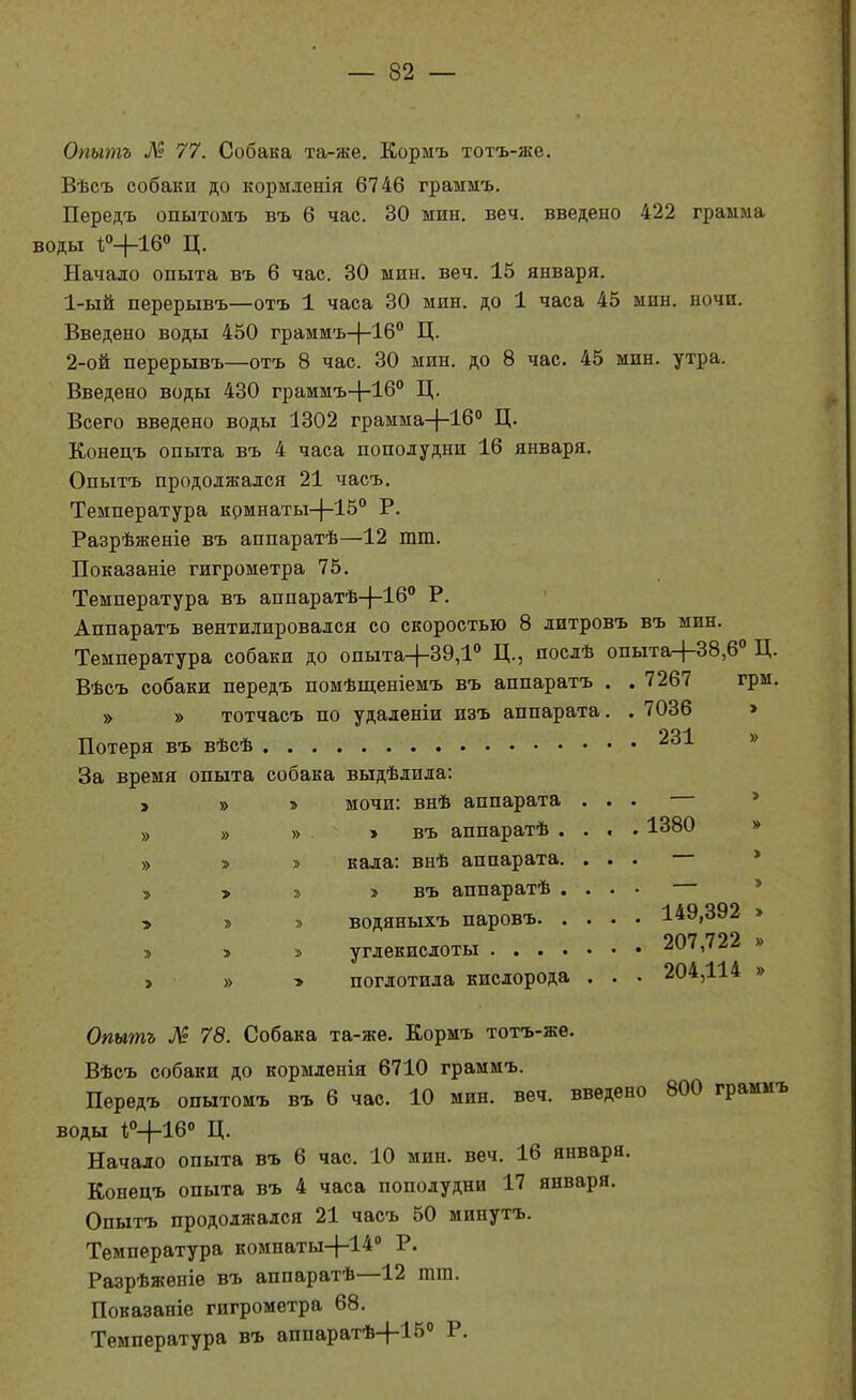 Опытъ М 77. Собака та-же. Кормъ тотъ-же. Вѣеъ собаки до кормленія 6746 граммъ. Передъ опытомъ въ 6 час. 30 мин. веч. введено 422 грамма воды ѣ»+16° Ц. Начало опыта въ 6 час. 30 мин. веч. 15 января. 1- ый перерывъ—отъ 1 часа 30 мин. до 1 часа 45 мин. ночи. Введено воды 450 граммъ-|-16'' Ц. 2- ой перерывъ—отъ 8 час. 30 мин. до 8 час. 45 мин. утра. Введено воды 430 граммъ-|-16° Ц. Всего введено воды 1302 грамма-[-16° Ц. Конецъ опыта въ 4 часа пополудни 16 января. Опытъ продолжался 21 часъ. Температура комнаты-|-15'' Р. Разрѣженіе въ аппаратѣ—12 тт. Показаніе гигрометра 75. Температура въ аппаратѣ-}-16° Р. Аппаратъ вентилировался со скоростью 8 литровъ въ мин. Температура собаки до опыта+39,1° Ц., послѣ опыта+38,6<' Ц. Вѣсъ собаки передъ помѣщеніемъ въ аппаратъ . . 7267 грм. » » тотчасъ по удаленіи изъ аппарата Потеря въ вѣсѣ За время опыта собака выдѣлила; > » » > » » » » » мочи: внѣ аппарата » > въ аппаратѣ . » кала: внѣ аппарата. » » въ аппаратѣ . » водяныхъ паровъ. . » углекислоты .... » поглотила кислорода 7036 231 1380 149,392 > 207,722 » 204,114 » Опытъ М 78. Собака та-жѳ. Кормъ тотъ-жѳ. Вѣсъ собаки до кормленія 6710 граммъ. Передъ опытомъ въ 6 час. 10 мин. веч. введено 800 граммъ воды ѣ^-^-Іб» Ц. Начало опыта въ 6 час. 10 мин. веч. 16 января. Конецъ опыта въ 4 часа пополудни 17 января. Опытъ продолжался 21 часъ 50 минутъ. Температура комнаты-4-14'' Разрѣжѳніѳ въ аппаратѣ—12 тга. Показаніе гигрометра 68. Температура въ аппаратѣ+15'' Р.