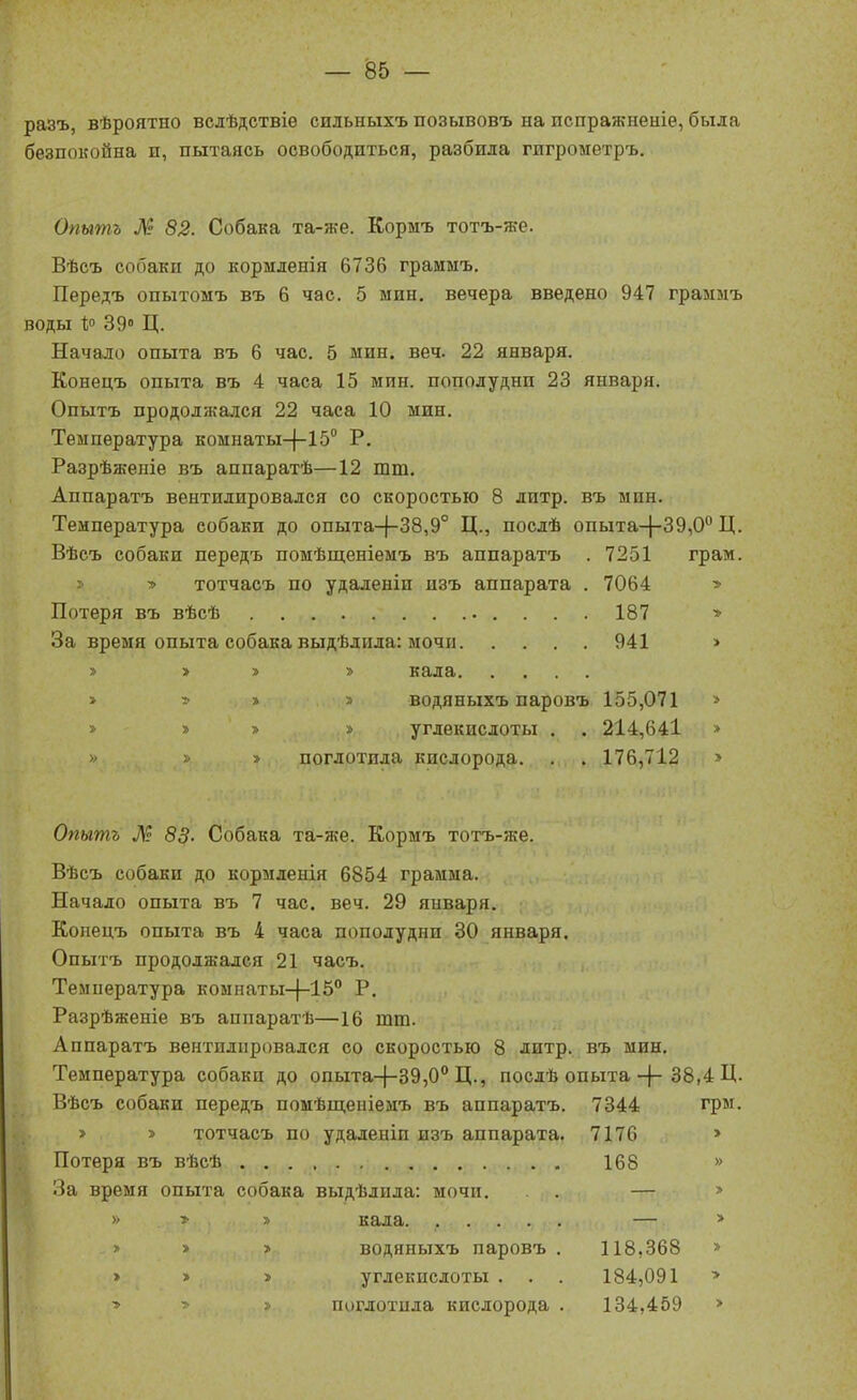 разъ, вѣроятно вслѣдствіѳ сильныхъ позывовъ на испражненіе, была безпокойна п, пытаясь освободиться, разбила гигрометръ. Опытъ М 82. Собака та-же. Кормъ тотъ-же. Вѣсъ собаки до кормденія 6736 граимъ. Передъ опытомъ въ 6 час. 5 мин. вечера введено 947 граммъ воды Р 39» Ц. Начало опыта въ 6 час. 5 мин. веч. 22 января. Конецъ опыта въ 4 часа 15 мин. пополудни 23 января. Опытъ продолжался 22 часа 10 мин. Температура комнатыЦ-Хб Р. Разрѣженіе въ аппаратѣ—12 тт. Аппаратъ вентилировался со скоростью 8 литр, въ мин. Температура собаки до опыта-|-38,9° Ц., послѣ опыта-|-39,0'' Ц. Вѣсъ собаки передъ помѣщеніемъ въ аппаратъ . 7251 грам. » ■» тотчасъ по удаленіи изъ аппарата . 7064 » Потеря въ вѣсѣ 187 > За время опыта собака выдѣлила: мочи 941 > ;> > » » кала » :> » » водяныхъ паровъ 155,071 » » » > » углекислоты . . 214,641 > » » » поглотила кислорода. . . 176,712 » Опытъ М 83' Собака та-же. Кормъ тотъ-же. Вѣсъ собаки до кормленія 6854 грамма. Начало опыта въ 7 час. веч. 29 января. Копецъ опыта въ 4 часа пополудни 30 января. Опытъ продолжался 21 часъ. Температура комнаты-}-15° Р. Разрѣженіе въ аппаратѣ—16 тт. Аппаратъ вентилировался со скоростью 8 литр, въ мин. Температура собаки до опыта-|-39,0° Ц., послѣ опыта-{-38,4 Ц- Вѣсъ собаки передъ помѣщеніемъ въ аппаратъ. 7344 грм. > » тотчасъ по удаленіи изъ аппарата. 7176 > Потеря въ вѣсѣ 168 » За время опыта собака выдѣлида: мочп. . — » » » » кала. ..... — » > > > водяныхъ паровъ . 118,368 » > » » углекислоты . . . 184,091 > •> ■ » поглотила кислорода . 134,459 >