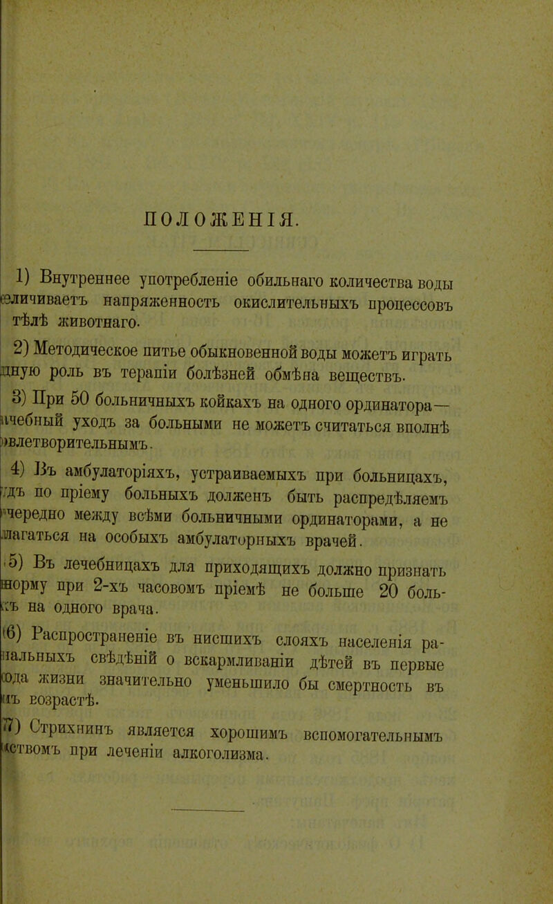 ПОЛОЖЕНІЯ. 1) Внутреннее употребленіе обильнаго количества воды вличиваетъ напряженность окислительныхъ нроцессовъ тѣлѣ животнаго. 2) Методическое питье обыкновенной воды можетъ играть цную роль въ терапіи болѣзней обмѣна веществъ. 8) При 50 больничныхъ койкахъ на одного ординатора— пчебный уходъ за больными не можетъ считаться вполнѣ ))влетворительнымъ. 4) ]3ъ амбулаторіяхъ, устраиваемыхъ при больницахъ, ■;дъ по пріему больныхъ долженъ быть распредѣляемъ ^чередно между всѣми больничными ординаторами, а не •шагаться на особыхъ амбулаторныхъ врачей. • 5) Въ лечебницахъ для приходящихъ должно признать норму при 2-хъ часовомъ пріемѣ не больше 20 боль- ісъ на одного врача. (6) Распространеніе въ нисшихъ слояхъ ннселенія ра- иальныхъ свѣдѣній о вскармливаніи дѣтей въ первые сода жизни значительно уменьшило бы смертность въ иъ Еозрастѣ. 7?) Стрихнинъ является хорошимъ вспомогателышмъ «ствомъ при леченіи алкоголизма.