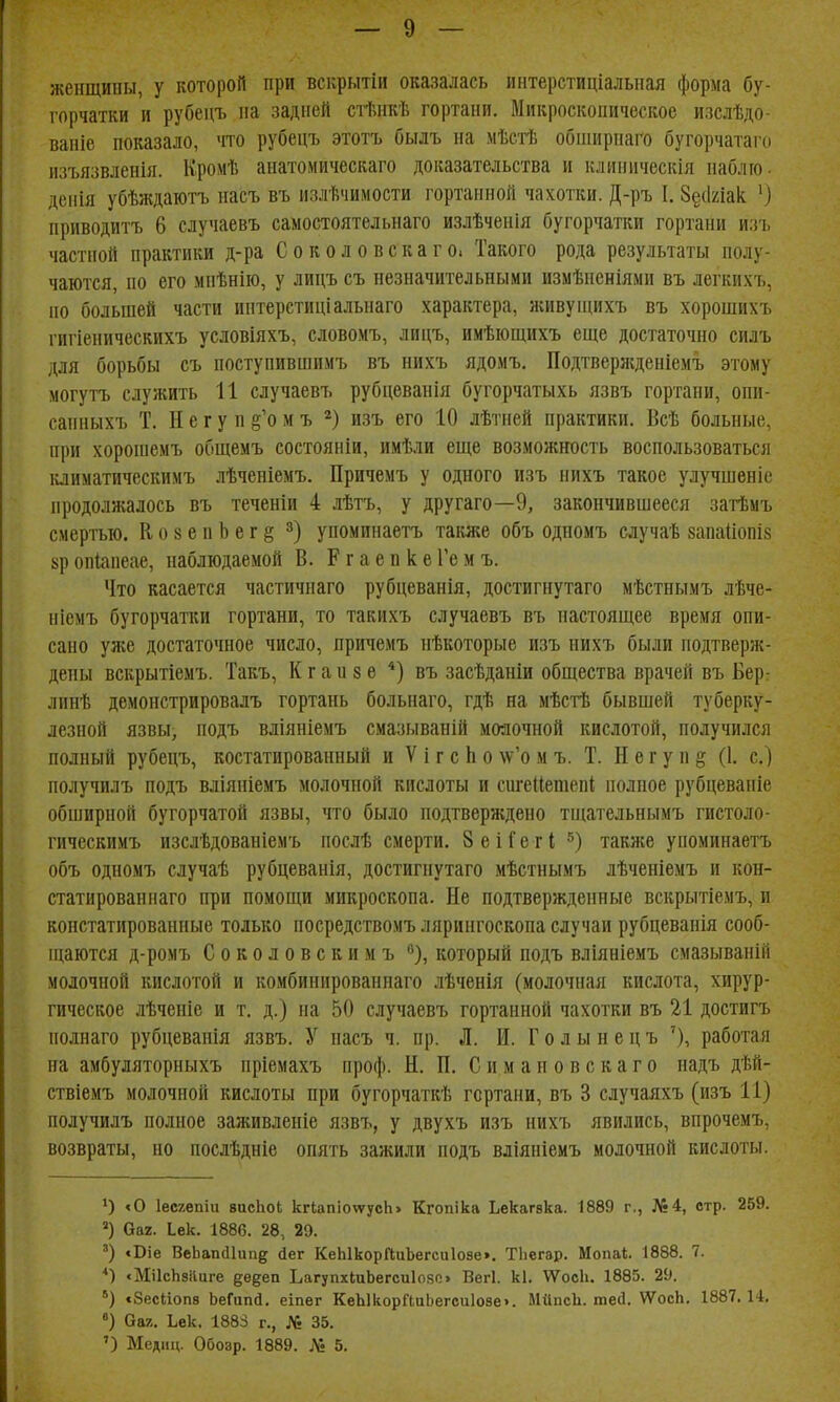женщины, у которой при вскрытіи оказалась интерстиціальпая форма бу- горчатки и рубецъ на задней сіішкѣ гортани. Микроскопическое изслѣдо- вапіе показало, что рубецъ этотъ былъ на мѣстЬ обширнаго бугорчатаго изъязвленія. ІІромѣ анатомическаго доказательства и клиническія наблю. денія убѣждаютъ насъ въ нзлѣчимости гортанной чахотки. Д-ръ I. 8§(1улак ') приводитъ 6 случаевъ самостоятельнаго излѣченія бугорчатки гортани изъ частной практики д-ра Соколове к аг о. Такого рода результаты полу- чаются, по его мпѣнііо, у лицъ съ незначительными измѣнсніями въ легкихъ, но больніей части интерстиціальнаго характера, живуніихъ въ хорошихъ гигіеническихъ условіяхъ, словомъ, лицъ, имѣющихъ еще достаточно силъ для борьбы съ поступившимъ въ нихъ ядомъ. Подтвержденіемъ этому могутъ служить и случаевъ рубцеванія бугорчатыхь язвъ гортани, опи- санныхъ Т. Н е г у п §'о м ъ изъ его 10 лѣтней практики. Всѣ больные, при хоропіемъ общемъ состояніи, имѣли еще возможность воспользоваться іаиматическимъ лѣченіемъ. Причемъ у одного изъ нихъ такое улучшеніе продолжалось въ теченіи 4 лѣтъ, у другаго—9, закончившееся затѣмъ смертью. Ко8епЬег§ упоминаетъ также объ одномъ случаѣ вапаііопіз кр опіапеае, наблюдаемой В. Р г а е п к е Ге м ъ. Что касается частичнаго рубцеванія, достигнутаго мѣстнымъ лѣче- ніемъ бугорчатки гортани, то такихъ случаевъ въ настоящее время опи- сано уже достаточное число, причемъ нѣкоторые изъ нихъ были подтверж- дены вскрытіемъ. Такъ, К г а и 8 е *) въ засѣданіи общества врачей въ Бер: линѣ демонстрировалъ гортань больнаго, гдѣ на мѣсгЬ бывшей туберку- лезной язвы, подъ вліяніемъ смазываній молочной кислотой, получился полный рубецъ, костатированный и V і г с Ь о \ѵ'о м ъ. Т. Н ѳ г у п § (1. с.) получилъ подъ вліяніемъ молочной кислоты и сигеиетепі полное рубцевапіе обширной бугорчатой язвы, что было подтверждено тщательнымъ гистоло- гическимъ изслѣдованіемъ послѣ смерти, ЗеіГетІ также упоминаетъ объ одномъ случаѣ рубцеванія, достигнутаго мѣстнымъ лѣченіемъ и кон- статирован наго при помощи микроскопа. Не подтвержденные вскрытіемъ, и констатированные только носредствомъ лярингоскопа случаи рубцеванія сооб- ніаются д-ромъ Соколовскимъ ^), который подъ вліяніемъ смазываній молочной кислотой и комбинированнаго лѣченія (молочная кислота, хирур- гическое лѣченіе и т. д.) на 50 случаевъ гортанной чахотки въ 21 достигъ полнаго рубцеванія язвъ. У насъ ч. пр. Л. И. Г о л ы н е ц ъ работая на амбуляторныхъ нріемахъ проф. Н. П. Симаиовскаго надъ дѣй- ствіемъ молочной кислоты при бугорчаткѣ гортани, въ 3 случаяхъ (изъ И) получилъ полное заживленіе язвъ, у двухъ изъ нихъ явились, впрочемъ, возвраты, но послѣдніе опять зажили подъ вліяніемъ молочной кислоты. *) «о Іесгепіи висЬоІ кгІапіотуусЬ» Кгопіка Ьекагвка. 1889 г., №4, стр. 259. Оаг. Іек. 1886. 28, 29. *Т)іе ВеЬапсІІіш^ йег КеЫкорГІиЬегсиІозе». ТЬегар. Мопаі. 1888. 7. «МіІсЬзіІиге §;ѳдеп ЬагупхІиЬегсиІозо Вегі. кі. \Ѵос1і. 1885. 29. ') «Зесііопв ЬеГипй. еіпѳг КеЫкорйиЬегси108е>. МіІпсЬ. шей. ѴѴосЬ. 1887.14, «) Оаг. Ьек. 1883 г., № 35, ') Медиц. Обозр. 1889. Лі 5.