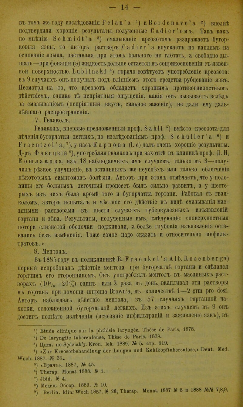 — и — въ томъ же году изслѣдованія Рс1ап'а •)иВог(1епаѵе'а вполнѣ подтвердили хорошіе результаты, полученные Са(1іег'омъ. Такъ каііъ по мнѣнііо 8сЬіШісІГа смазываніе крсозотомъ раздраніаетъ бугор- ковыя язвы, то авторъ растворъ С а й і е г' а впускаетъ по каплямъ на основаніе языка, заставляя при этомъ больного не глотать, а свободно ды- шать—при фонаціи (э) ніидкость дольше остается въ соприкосновеніи съ язвен- ной поверхностью. ЬиЫ іпйкі *) горячо совѣтуетъ употреблепіе креозота: въОслучаяхъ онъ получилъ нодъ вліяніемъ этого средства рубцеваніе язвъ. Несмотря на то, что креозотъ обладаетъ хорошимъ противогнилостнымъ дѣйствіемъ, однако тѣ ненріятныя ощущенія, какія онъ вызываетъ вслѣдъ за смазываніемъ (непріятный вкусъ, сильное жженіе), не дали ему даль- нѣйшаго распространенія. 7. Гваяколъ. Гваяколъ, впервые предложенный проф. 8 а Ы і вмѣсто креозота для лѣченіябугорчатки легкихъ,по изслѣдованіямъ проф. 8 сЬиНег'а •) и Р г а е п і 2 е Г я, ^). у насъ Карпова (1, с) далъ очень хорошіе результаты. Д-ръ Ф а в и ц к і й ^), употребляя гваяколъ при чахоткѣ въ клиникѣ проф. Д. И. Кош лаков а, изъ 18 наблюдаемыхъ имъ случаевъ, только въ 3—полу- чилъ рѣзкое улучшеніе, въ остальныхъ же неуспѣхъ или только облегчепіе нѣкоторыхъ симптомовъ болѣзни. Авторъ при этомъ отмѣчаетъ, что у поло- вины его больныхъ легочный процессъ былъ сильно развитъ, а у шесте- рыхъ изъ нихъ была кромѣ того и бугорчатка гортани. Работая съ гвая- коломъ, авторъ испыталъ и мѣстное его дѣйствіе въ видѣ смазыванія мас- ляными растворами въ шести случаяхъ туберкулезныхъ изъязвленій гортани и зѣва. Результаты, полученные имъ, слѣдующіе: «поверхностныя потери слизистой оболочки подживали, а болѣе глубокія изъязвлепія оста- вались безъ измѣненія. Тоже самое надо сказать и относительно инфиль- тратовъ.» 8. Ментолъ. Въ 1885 году въ поликлиникѣ В. Р г а е п к е Г я А1Ь. К о 8 е п Ь е г § в) первый испробовалъ дѣйствіе ментола при бугорчаткѣ гортани и сдѣлался горячимъ его стороппикомъ. Онъ употреблялъ ментолъ въ масляныхъ раст- ворахъ (10»/о—2.0%) одинъ или 2 раза въ день, вкапливая эти растворы въ гортань при помощи шприца Вго\ѵп'а, въ кодичествѣ 1—2 ^гш рго (І08і. Авторъ наблюдалъ дѣйствіе ментола, въ 57 случаяхъ гортанной ча- хотки, осложненной бугорчаткой легкихъ. Изъ этихъ случаевъ въ 9 онъ достигъ полііаго излѣченія (исчезаніе инфильтрацій и заживлсніе язвъ), въ 1) Еіиае сИпідие виг 1а рЫЬізіе Ьгуп^ёе. ТЬёѳе (іе Рагіз. 1878. Ве ІагупдКе ІиЬегсиІеиве, Тііёзе йе Рагів. 1878. ») Ццт. по 8е(1гіак'у. Кгоп. Іек 1889. № 5. стр. 319. *) «2ііг Кгеозо«Ье1іап(11ииг йег Ьин^еп ппсі КеЫкорГиіЬогсиІове.» Веиі. Месі. ѴѴосЬ. 1887. № 38. 5) сВрачъэ. 1887, № 45. «) ТЬегар. Мопаі 1888. № 1. ') ЛЬій. № 4. «) Медиц. Обовр. 1889. № 10.