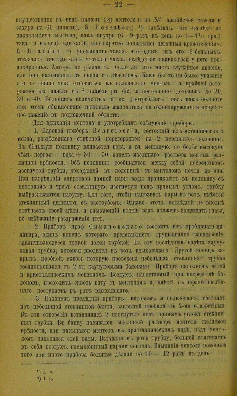 имуіцествопио въ видѣ пилюль' (3] ментола и по 5(3 аравійскоГі камеди и сахара па 61) пилюль). 8. ИовепЬег^ ') замѣтилъ, что «вслѣдъ за иазпачеиіемъ ментола, какъ внутрь (6—9 разъ въ день по 1—Ѵ/2 грм.) такъ и въ видѣ вдыхапій, многократно появлялись легочныя кровотеченія>. Ь. В г а й й о п упомииаетъ также, что одинъ изъ его 6 болыіыхъ, отказался отъ вдыханія мятнаго масла, вслѣдствіе явившагося у пего кро- вохарканья. Авторы не рѣшаютъ, было ли это чисто случайное явленіе, или оно находилось въ связи съ лѣченіемъ. Какъ бы то ни было, указаніе это заставило мепя относиться къ назиаченію ментола съ крайней осто- рожностью: начавъ съ 5 пилюль рго сііе, я постепенно доходилъ до 20, 30 и 40. Ббльшихъ количествъ я ие употреблялъ, такъ какъ больные при этомъ обыкновенно начинали я;аловаться на головокруженіе и непріят- ноѳ жженіе въ подложечной области. Для вдыханія ментола я употреблялъ слѣдующіе приборы: 1. Паровой приборъ 8 с 1і г е і Ь е г' а, состоящій изъ металлическаго котла, раздѣленнаго отвѣсной перегородкой на 2 неравныхъ половины. Въ большую половину вливается вода, а въ меньшую, но бодѣе высокую, чѣмъ первая — вода + 30 — 50 капель маслянаго раствора ментола раз- личной крѣпости. Обѣ половины сообщаются мелсду собой посредствомъ изогнутой трубки, доходящей въ половинѣ съ ментоломъ почти до дна. При нагрѣвапіи спиртовой лампой пары воды проникаютъ въ половину съ ментоломъ и чрезъ стеклянную, изогнутую подъ прямымъ угломъ, трубку выбрасываются наружу. Для того, чтобы направить пары въ ротъ, нмѣется стеклянный цилиндръ съ раструбомъ. Однако этотъ послѣдній не вполнѣ отвѣчаетъ своей цѣли, и вдыхающій всякій разъ долженъ защищать глаза, во избѣлиніе раздраженія ихъ. 2. Приборъ проф. Симановекаго состоитъ изъ пробирнаго ци- линдра, одинъ конецъ котораго представляетъ грушевидное расширеніе, заканчивающееся тонкой полой трубкой. На эту послѣдпюю надѣта каучу- ковая трубка, которая вводится въ ротъ вдыхающаго. Другой конецъ за- крытъ пробкой, сквозь которую проведена небольшая стеклянная трубка соединяющаяся съ 2-мя каучуковыми балонами. Приборъ наподненъ ватой и кристаллическимъ ментоломъ. Воздухъ, нагнетаемый при посредствѣ ба- лоновъ, проходить сквозь вату съ ментоломъ п, вмѣстѣ съ парами послѣд- пяго поступаетъ въ ротъ вдыхающаго, 3. Наконецъ послѣдній приборъ, которымъ я пользовался, состоялъ изъ небольшой стеклянной банки, закрытой пробкой съ 2-мя отверстіями. Въ эти отверстія вставлялись 2 изогнутыя подъ прямымъ угломъ стеклян- ный трубки. Въ банку наливался масляный растворъ ментола желаемой крѣпости, или насыпался ментолъ въ кристаллическомъ видѣ; надъ менто- ломъ находился слон ваты. Вставляя въ ротъ трубку, больной втягнваетъ въ себя воздухъ, насыщсннный парами ментола. Вдыханія ментола помощью того или иного прибора больные дѣлали по 10 — 12 разъ въ день. ') 1. с. «) 1. с.