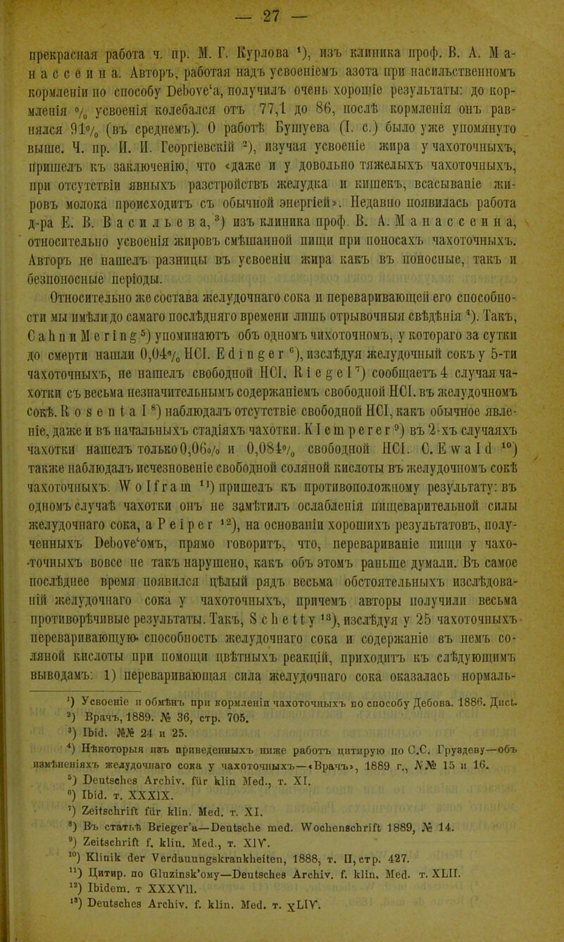 прекрасная работа ч. пр. М. Г. Курлова изъ клиника проф. В. А. М а- н а с с 6 и п а. Авторъ. работая надъ усвоеніемъ азота при пасильствениомъ кормлеіііи по способу ВеЬоѵе'а, получилъ очень хорощіе результаты: до кор- ыленія О/и усвоенія колебался отъ 77,1 до 86, послѣ кормленія онъ рав- нялся 91% (въ среднемъ). О работѣ Бупіуева (I. с.) было уже упомянуто выше. Ч. пр. И. Ц. Георгіевскій -), изучая усвоеніе жира у чахоточпыхъ, Пришелъ къ закліоченііо, что <даже и у довольно тяжелыхъ чахоточпыхъ, при отсутствіи явпыхъ разстроііствъ яселудка и кпшекъ, всасываніе лиі- ровъ молока нроисходитъ съ обычной энергіей>. Недавно появилась работа д-ра Е. Б. Васильева,^) изъ клиника проф. В. А. М а п а с с е и и а, относительно усвоенія лсировъ смѣшанной пищи при поиосахъ чахоточпыхъ. Авторъ не пашелъ разницы въ усвоеніи жира кавъ въ поносные, такъ и осзпоносные періоды. Относительно же состава желудочнаго сока и переваривающей его способно- сти мы имѣлидо самаго послѣдыяго времени лишь отрывочный свѣдѣнія Такъ, СаЬпиМегіп§5) упоминаютъ объ одномъ чихоточиомъ, у котораго за сутки до смерти нашли 0,{)47„ ЫСІ. Е сі і п § е гизслѣдуя желудочный сокъ у 5-ти чахоточпыхъ, не пашелъ свободной НСІ. К і е ^ е I'') сообщаетъ 4 случая ча- хотки съ весьма пезначительпымъ содержапіемъ свободной НСІ. въ лгелудочномъ сокѣ. В о 8 ѳ п I а Р) набдюдалъ отсутствіе свободной НСІ, какъ обычное явлѳ- ніе, даже и въ начальпыхъ стадіяхъ чахотки. КI е т р е г е г въ 2-хъ случаяхъ чахотки нашелъ только0,06о/о и 0,084% свободной ІІСІ. С. Е\ѵаІ(1 также набліодалъ исчезновеніе свободной соляной кислоты въ лгелудочномъ сокѣ чахоточпыхъ. \ѴоИгат пришелъ къ протпвопоюліному результату: въ одномъ случаѣ чахотки онъ не замѣтилъ ослабленія пипіеваритедьной силы желудочнаго сока, а Р е і р е г ' ^), на основаніи хорошихъ результатовъ, полу- ченныхъ ВеЬоуе'омъ, прямо говоритъ, что, переваривапіе пиши у чахо- •точныхъ вовсе не такъ нарушено, какъ объ этомъ раньше думали. Въ самое послѣднее время появился цѣлый рядъ весьма обстоятельныхъ изслѣдова- ній яіелудочнаго сока у чахоточпыхъ, причемъ авторы получили весьма противорѣчіівые результаты. Такъ, 8 с 1і е й у *^), изслѣдуя у 25 чахоточпыхъ переваривающую- способность ліелудочпаго сока и содерлсаніе въ немъ со- ляной кислоты при помощи цвѣтныхъ реакцій, приходитъ къ слѣдующимъ выводамъ: 1) перевариваюпщя сила желудочнаго сока оказалась нормаль- ') Усвоеніе п обмѣнъ при кориленіи чахоточпыхъ по способу Дебова. 1886. Диси Врачъ,1889. № 36, стр. 705. ') ІЫа. 24 и 25. *) Нѣкоторыя П8Ъ прпведенныхъ іінжс рабогь цитирую по С.С. Груздеву—объ изиѣненіяхъ желудочнаго сока у чахоточпыхъ—<Врачъ>, 1889 г., Л'№ 15 и 16. БеиІзсЬев АгсЬіѵ. Гііг кііп Мей., т. XI. ) іыа. т. XXXIX. ') 2еі*8сЬгіГ(; Шг кііп. Мей. т. XI. Въ статі.ѣ Вгіе5ег'а—ВеиІзсЬе тей. ѴѴосЬепвсЬгіГІ 1889, № 14. °) 2еіІ8с1ігт Г, кіііі. Мей., т. XIV. Кііпік йег ѴегйаиипезкгапкЬеіІеп, 1888, т. П, стр. 427. Цитир. по 01и2шзк'ому—ВеиІвсЬев АгсЬіѵ. Г. кііп. Мей. т. ХЫГ. ) ІЬійет. т ХХХѴ11. ) ВеиІзсЬев АгсЫѵ. і. кііп, Мей. т. х^'^-