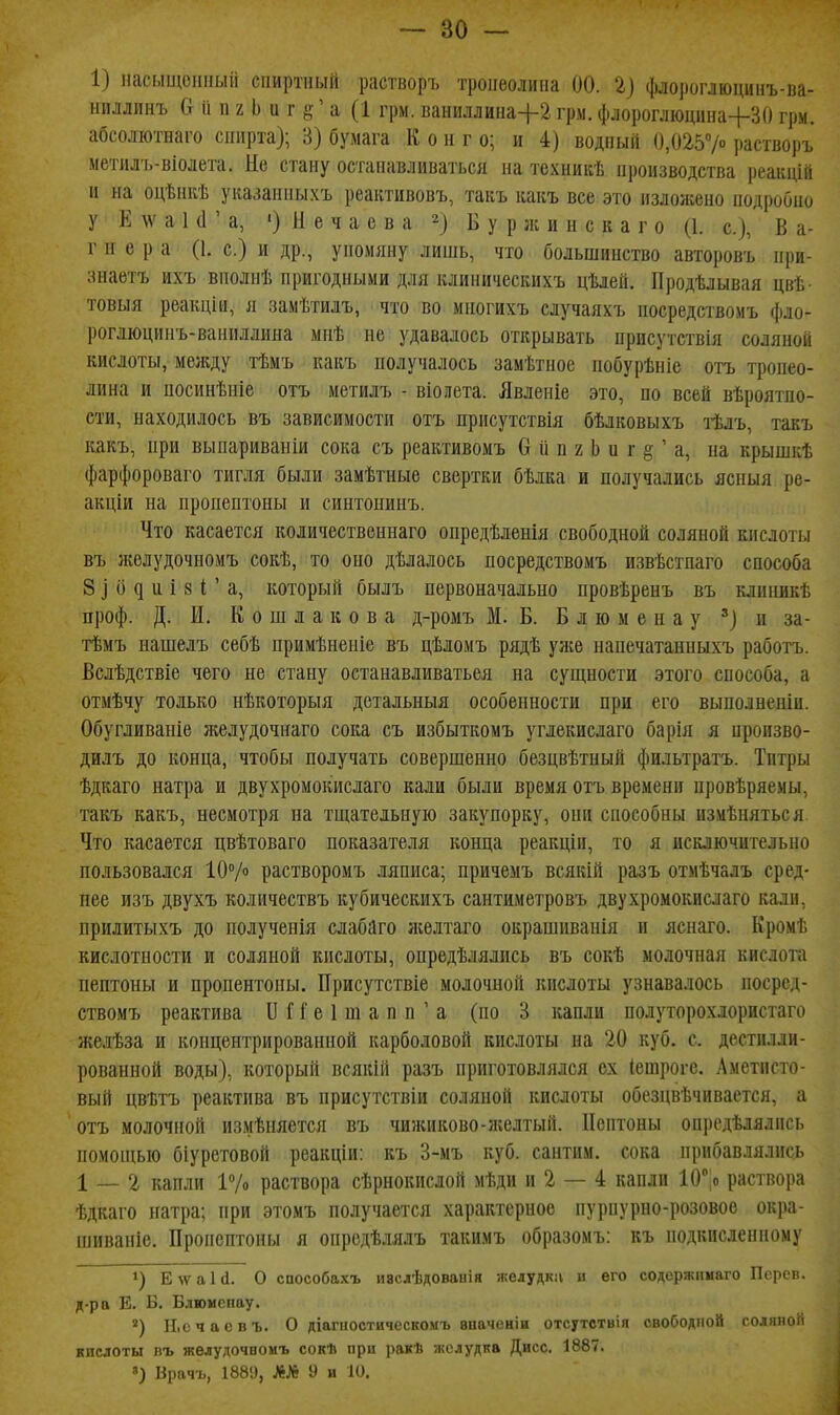 1) ііасыщоііііыіі сііиртный растворъ троііеолипа 00. 1) ({ыіороглюцииъ-ва- ниллинъ Сг 2 Ь и г ' а (1 грм. ваниллина+г грм. флороглюдііна+ЗО грм. абсоліотнаго спирта); 3) бумага К о и г о; и 4) водный 0,0257 растворъ метилъ-віолета. Не стану останавливаться на техникѣ иропзводства реакцііі и на оцѣнкѣ указанпыхъ реактивовъ, такъ какъ все это изложено нодроОио у Ё АѴ а 1 (Г а, ') е ч а с в а 2^ Б у р ;к и н с к а г о (1. с), В а- г н е р а (1. с.) и др., упомяну лишь, что большинство авторовъ нри- знаетъ ихъ вполнѣ пригодными для клиничесішхъ цѣлей. Продѣлывая цвѣ- товыя реакціи, я замѣтилъ, что во многихъ случаяхъ носредствомъ фло- рогліоцинъ-ваниллина мнѣ не удавалось открывать присутствія соляной кислоты, между тѣмъ какъ получалось замѣтное побурѣніе отъ тропео- лина и посинѣніе отъ метилъ - віолета. Явлеиіе это, по всей вѣроятпо- сти, находилось въ зависимости отъ присутствія бѣлковыхъ тѣлъ, такъ какъ, при выпариваніи сока съ реактивомъ 6 іі п г Ь и г § ' а, на крышкѣ фарфороваго тигля были замѣтные свертки бѣлка и получались ясныя ре- акции на пропептоны и синтоиинъ. Что касается коіичественнаго опредѣленія свободной соляной кислоты въ л:елудочномъ сокѣ, то оно дѣлалось посредствомъ извѣстпаго способа 8 ] () ^ и і 81; ' а, который былъ первоначально провѣренъ въ клиникѣ проф. Д. И. К о ш л а к о в а д-ромъ М. Б. Б л ю м е н а у и за- тѣмъ нашелъ себѣ примѣненіе въ цѣломъ рядѣ уяіе напечатанныхъ работъ. Вслѣдствіе чего не стану останавливаться на сущности этого способа, а отмѣчу только нѣкоторыя детальныя особенности при его выполненіи. Обугливаніе желудочнаго сока съ избыткомъ углекислаго барія я пропзво- дидъ до конца, чтобы получать совершенно безцвѣтный фильтратъ. Титры ѣдкаго натра и двухромокислаго кали были время отъ времени провѣряемы, такъ какъ, несмотря на тщательную закупорку, они способны измѣняться Что касается цвѣтоваго показателя конца реакціи, то я исключительно пользовался 10Ѵ растворомъ ляписа; причемъ всякій разъ отмѣчалъ сред- нее изъ двухъ количествъ кубическихъ сантиметровъ двухромокислаго кали, прилитыхъ до полученія слабйго аселтаго окрашиванія и яснаго. КромТ. кислотности и соляной кислоты, опредѣлялпсь въ сокѣ молочная кислота пептоны и пропентоны. Присутствіе молочной кислоты узнавалось посред- ствомъ реактива 11Г Г е 1 ш а п п ' а (по 3 капли полуторохлористаго желѣза и концентрированной карболовой кислоты на 20 куб. с. дестиллн- рованной воды), который всякій разъ приготовлялся ех (ешрогс. Аметисто- вый цвѣтъ реактива въ нрисутствіи соляной кислоты обезцвѣчивается, а отъ молочной измѣняется въ чижиково-лгелтый. Пептоны онредѣлялись помощью біуреговой реакціи: къ 3-мъ куб. сантим, сока прибавлялись 1 — 2 капли 17о раствора сѣрнокислой мѣди и 2 — 4 капли 10° о раствора ѣдкаго натра; при этомъ получается характерное пурпурно-розовое ок]іа- шивапіе. Пропептоны я опредѣлялъ такимъ образомъ: къ подкисленному 1) Е № а 1 й. О способахъ иаслѣдованія -желудка и его содоржішаго Персв. д-ра Е. Б. Блюмспау. И.счаевъ. О діагиостичесномъ вначеніи отсутствія свободной соляной кислоты въ желудочномъ сокѣ при ракѣ желудка Дисс. 1887. ') Врачъ, 188'.), Л№ 9 и Ш.