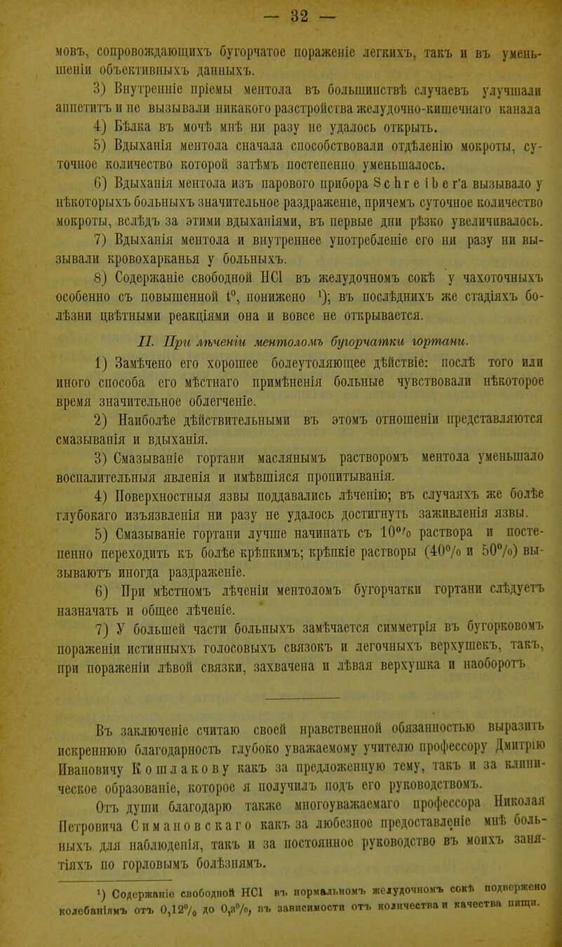 мовъ, сопроволѵдающихъ бугорчатое пораженіс легких7>, такъ и въ умень- шеніи объективпыхъ даниыхъ. 3) Внутрсітіе пріемы ментола въ болыішііствѣ случаевъ улучшали аппетитъ и не вызывали никакого разстройства желудочно-кишечнаго канала 4) Бѣлка въ мочѣ мнѣ ни разу не удалось открыть. 5) Вдыханія ментола сначала способствовали отдѣленію мокроты, су- точное количество которой затѣмъ ностененно уменьшалось. 6) Вдыханія ментола изъ парового прибора 8с Ьг е і Ь е г'а вызывало у нѣкоторыхъ больныхъ значительное раздрая;еніе, причемъ суточное количество мокроты, вслѣдъ за этими вдыханіями, въ первые дни рѣзко увеличивалось. 7) Вдыханія ментола и внутреннее употребленіе его ни разу ни вы- зывали кровохарканья у больныхъ. 8) Содержаніе свободной НС1 въ желудочномъ сокѣ у чахоточныхъ особенно съ повышенной I'', понижено въ послѣднихъ же сгадіяхъ бо- лѣзни цвѣтными реакціями она и вовсе не открывается. //. Пргі лѣченіи ментоломъ бугорчатки гортани. 1) Замѣчено его хорошее болеутоляющее дѣйствіе: послѣ того или иного способа его мѣстнаго примѣненія больные чувствовали нѣкоторое время значительное облегченіе. 2) Наиболѣе дѣйствительными въ этомъ отношеніи іфедставдяются смазыванія и вдыханія. 3) Смазываніе гортани маслянымъ растворомъ ментола уменьшало воспалительныя явленія и имѣвшіяся пропитыванія. 4) Поверхностныя язвы поддавались лѣченію; въ случаяхъ же болѣе глубокаго изъязвлепія ни разу не удалось достигнуть заживленія язвы. 5) Смазываніе гортани лучше начинать съ 10/о раствора п посте- пенно переходить къ болѣе крѣпкимъ; крѣпкіе растворы (40Ѵо и 50%) вы- зываіотъ иногда раздраженіе. 6) При мѣстномъ лѣченіи ментоломъ бугорчатки гортани слѣдуетъ назначать и общее лѣченіе. 7) У большей части больныхъ замѣчается симметрія въ бугорковомъ пораженіи истинныхъ голосовыхъ связокъ и легочныхъ верхушекъ, такъ. при пораженіи лѣвой связки, захвачена и лѣвая верхушка и наоборотъ Въ закліоченіе считаю своей нравственной обязанностью выразить искреннюю благодарность глубоко уважаемому учителю профессору Дмитрію Ивановичу Кошлакову кавъ за предложенную тему, такъ и за клини- ческое образованіе, которое я получилъ подъ его руководствомъ. Огъ души благодарю такяіе многоуважаемаго профессора Николая Петровича Спмановскаго какъ за любезное предоставленіе мнѣ боль- ныхъ для наблюденія, такъ и за постоянное руководство въ моихъ заня- тіяхъ по горловымъ болѣзпямъ. ») Содержапіо свободпой НС1 въ нормальномъ жеіудочпомъ сокИ подвержено колебапіямъ отъ 0,127о ДО 0,я7о, пъ зависимости отъ количества и качества пищи.