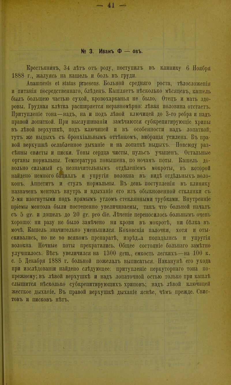 № 3. Иванъ Ф — овъ. Крестьянинъ, 34 лѣтъ отъ роду, поступилъ въ клинику 6 Ноября 1888 г., жалуясь па кашель и боль въ груди. Апапшезіз еі зіаіиз ргаевепз. Больной средняго роста, тѣлосложепія и питанія посредствениаго, блѣденъ. Кашляетъ нѣсколько мѣсяцевъ, кашель былъ большею частью сухой, кровохарканья не было. Отецъ и мать здо- ровы. Грудная клѣтка расширяется неравпомѣрно: лѣвая половина отстаетъ; Притуплепіе топа—надъ, на и подъ лѣвой ключицей до 3-го ребра и падъ правой лопаткой. При выслушиваніи замѣчаются субкрепитируюшіе хрипы въ лѣвой верхушкѣ, подъ ключицей и въ особенности надъ лопаткой; тутъ же выдыхъ съ бропхіальнымъ оттѣнкомъ, вибрація )тилена. Въ пра- вой верхушкѣ ослабленное дыханіе и на лопаткѣ выдыхъ. Повсюду раз- сѣяны свисты и писки. Тоны сердца чисты, пульсъ учашепъ. Остальные органы нормальны. Температура повышена, по ночамъ поты. Кашель до- вольно сильный съ незначительнымъ отдѣлепіемъ мокроты, въ которой найдено немного бациллъ и упругія волокна въ видѣ отдѣльныхъ воло- конъ. Аппетитъ и стулъ нормальны. Въ день поступленія въ клинику назпаченъ ментолъ внутрь и вдыханіе его изъ обыкновенной стклянки съ 2-мя изогнутыми подъ нрямымъ угломъ стеклянными трубками. Внутренніе пріемы ментола были постепенно увеличиваемы, такъ тго больной началъ съ 5 §1*. и дошелъ до 20 §г. рго (Ііе. Лѣченіе переносилось больнымъ очень хорошо: ни разу не было замѣчено пи крови въ мокротѣ, ни бѣлка въ мочѣ. Кашель значительно уменьшился. Коховскія палочки, хотя и оты- скивались, но не во всякомъ прспаратѣ, изрѣд.ѵа попадались и упругія волокна. Ночные поты прекратились. Общее состояніе больнаго замѣтно улучшилось. Вѣсъ увеличился на 1300 §гт., емкость легкихъ—на 100 к. с. 5 Декабря 1888 г. больной пожелалъ выписаться. Наканупѣ его ухода при изслѣдованіи найдено слѣдуюшее: притуплепіе перкуторпаго тона по- прежнему; въ лѣвой верхушкѣ и надъ лопаточной остью только при кашлѣ слышится пѣсколько субкрепитирующихъ хриповъ; надъ лѣвой ключицей жесткое дыхапіе. Въ правой верхушкѣ дыханіе яспѣе, чѣмъ прежде. Свис- товъ и писковъ нѣтъ.