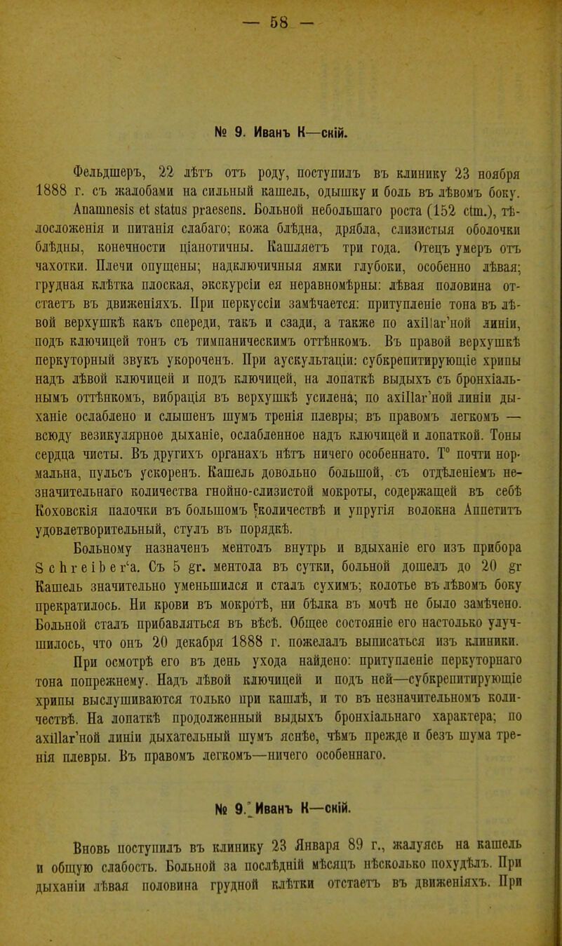 № 9. Иванъ К—скій. Фельдшеръ, 22 лѣтъ отъ роду, поступилъ въ клинику 23 ноября 1888 г. съ жалобами на сильный кашель, одышку и боль въ лѣвомъ боку. Апашпе8і8 е1 зіаіик ргаекепз. Больной небольшаго роста (152 с(т.), тѣ- лосложенія и питанія слабаго; коя:а блѣдна, дрябла, слизистыя оболочки блѣдны, конечности ціанотичны. Кашляетъ три года. Отецъ умеръ отъ чахотки. Плечи опущены; надключичныя ямки глубоки, особенно лѣвая; грудная клѣтка плоская, экскурсіи ея неравномѣрны: лѣвая половина от- стаетъ въ движеніяхъ. При перкуссіи замѣчается: притупленіе тона въ лѣ- вой верхушкѣ какъ спереди, такъ и сзади, а также по ахШаг'ной линіи, подъ ключицей тонъ съ тимпаническимъ оттѣнкомъ. Въ правой верхушкѣ перкуторный звукъ укороченъ. При аускультаціи: субкрепитирующіе хрипы надъ лѣвой ключицей и подъ ключицей, на лопаткѣ выдыхъ съ бронхіаль- нымъ оттѣнкомъ, вибрація въ верхушкѣ усилена; по ахіПаг'ной линіи ды- ханіе ослаблено и слышенъ шумъ тренія плевры; въ правомъ легкомъ — всюду везикулярное дыханіе, ослабленное надъ ключицей и лопаткой. Тоны сердца чисты. Въ другихъ органахъ нѣтъ ничего особеннато. Т° почти нор- мальна, пульсъ ускоренъ. Кашель довольно большой, съ отдѣленіемъ не- значительнаго количества гнойно-слизистой мокроты, содержащей въ себѣ Коховскія палочки въ большомъ ^количествѣ и упругія волокна Аппетитъ удовлетворительный, стулъ въ порядкѣ. Больному назначенъ ментолъ внутрь и вдыханіе его изъ прибора 8 с Ь г е і Ь е г'а, Съ 5 §г. ментола въ сутки, больной дошелъ до 20 §г Кашель значительно уменьшился и сталъ сухимъ; колотье вълѣвомъ боку прекратилось. Ни крови въ мокротѣ, ни бѣлка въ мочѣ не было замѣчено. Больной сталъ прибавляться въ вѣсѣ. Общее состояніе его настолько улуч- шилось, что онъ 20 декабря 1888 г. пожелалъ выписаться изъ клиники. При осмотрѣ его въ день ухода найдено: притупленіе перкуторнаго тона попрежпему. Надъ лѣвой ключицей и подъ ней—субкрепптирующіе хрипы выслушиваются только при кашлѣ, и то въ незначительномъ коли- чествѣ. На лопаткѣ продолженный выдыхъ бронхіальнаго характера; по ахШаг'ной линіи дыхательный шумъ яснѣѳ, чѣмъ прежде и безъ шума тре- нія плевры. Въ правомъ легкомъ—ничего особеннаго. № 9.'_ Иванъ К—сній. Вновь иоступилъ въ клинику 23 Января 89 г., жалуясь на кашель и общую слабость. Больной за послѣдній мѣсяцъ нѣсколько похудѣлъ. При дыханіи лѣвая половина грудной клѣтки отстаетъ въ движеніяхъ. При