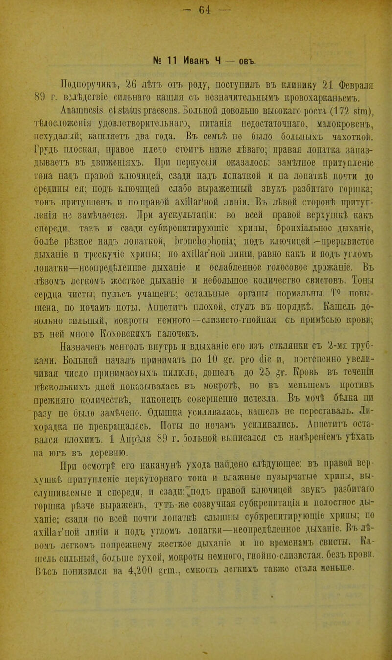 -64 — № 11 Иванъ Ч — овъ. ІІодпоручикъ, 26 лѣтъ отъ роду, іюступилъ въ клинику 21 Февраля 813 г. вслѣдствіс силыіаго ващля съ исзііачителыіымъ кровохаркапьсмъ. Апаіпае8і8 еі 8Іаііі8 ргаезепв. Больной довольно высокаго роста (172 кіш), тѣлосложепія удовлетворительнаго, питанія педостаточнаго, малокровенъ, исхудалый; кашляетъ два года. Въ семьѣ не было больныхъ чахоткой. Грудь плоская, правое плечо стоить ниліе лѣваго; правая лопатка запаз- дываетъ въ движеніяхъ. При перкуссіи оказалось: замѣтное притуплеше •гона надъ правой ключицей, сзади надъ лопаткой и на лопаткѣ почти до средины ея; подъ ключицей слабо выражеиный звукъ разбитаго горшка; тонъ притупленъ и по правой ахШаг'ной линіи. Въ лѣвой сторонѣ притуп- ленія не замѣчается. При аускультаціи: во всей правой верхушкѣ какъ спереди, такъ и сзади субкрепитирующіе хрипы, бронхіальное дыханіе, болѣе рѣзкое надъ лопаткой, ЬгопсЬорІіопіа; подъ ключицей -прерывистое дыханіе и трескучіе хрипы; по ахШаг'ной линіи, равно какъ и подъ угло.мъ лопатки—пеопредѣленпое дыханіе и ослабленное голосовое дрожаніе. Въ .іѣвомъ легкомъ жесткое дыханіе и небольшое количество свистовъ. Тоны сердца чисты; пульсъ учащенъ; остальные органы нормальны. Т** повы- шена, по ночамъ поты. Аппетитъ плохой, стулъ въ порядкѣ. Кашель до- вольно сильный, мокроты немного—слизисто-гнойная съ примѣсью крови; въ ней много Коховскихъ палочекъ. Назначенъ меятолъ внутрь и вдыхапіе его изъ стклянки съ 2-мя труб- ками. Больной началъ принимать по 10 ^г. рго (Ііе и, постепенно увели- чивая число принимаемыхъ пилюль, дошелъ до 25 ^г. Кровь въ теченіи ііѣсколькихъ дней показывалась въ мокрогѣ, но въ меньшемъ противъ прелиіяго количествѣ, наконецъ совершенно исчезла. Въ мочѣ бѣлка пи разу не было замѣчено. Одышка усиливалась, кашель не переставалъ. Ли- хорадка не прекраш,алась. Поты по ночамъ усиливались. Аппетитъ оста- вался плохимъ. 1 Апрѣля 89 г. больной выписался съ намѣреніемъ уѣхать па югъ въ деревню. При осмотрѣ его паканунѣ ухода найдено слѣдующее: въ правой вер ■ хушкѣ притунлсніе перкуторнаго тона и влажные пузырчатые хрипы, вы- слушиваемые и спереди, и сзади;^подъ правой ключицей звукъ разбитаго горшка рѣзче выраженъ, тутъ-же созвучная субкрепптація и полостное ды- ханіе; сзади но всей почти лонаткѣ слышны субкренптирующіе хрипы; по ахіИагиой линіи и подъ угломъ лопатки—неонредѣленное дыхапіе. Вълѣ- вомъ легкомъ попрсжнсму жесткое дыханіе и но временамъ свисты. Ка- шель сильный, больше сухой, мокроты немного, гнойно-слизистая, безъ крови, Вѣсъ понизился на 4,200 «гш., емкость легкихъ также стала меньше.