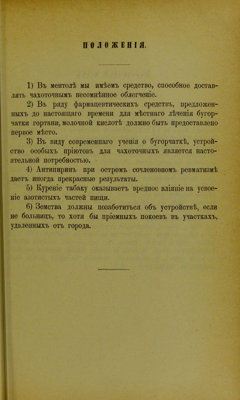 ПОЛОЖЕНІЯ. 1) Въ ментолѣ мы имѣемъ средство, способное достав- лять чахоточнымъ несомнѣнное облегченіе. 2) Въ ряду фармацевтическихъ средствъ, предложен- ныхъ до настоящаго времени для мѣстнаго лѣченія бугор- чатки гортани, молочной кислотѣ должно быть предоставлено первое мѣсто. 3) Въ виду современнаго ученія о бугорчаткѣ, устрой- ство особыхъ пріютовъ для чахоточныхъ является насто- ятельной потребностью. 4) Антипиринъ при остромъ сочленовномъ ревматизмѣ даетъ иногда прекрасные результаты. 5) Куреніѳ табаку оказываетъ вредное вліяніе на усвое- ніе азотистыхъ частей пищи. 6) Земства должны позаботиться объ устройствѣ, если не больницъ, то хотя бы пріемныхъ покоевъ въ участкахъ, удаленныхъ отъ города.