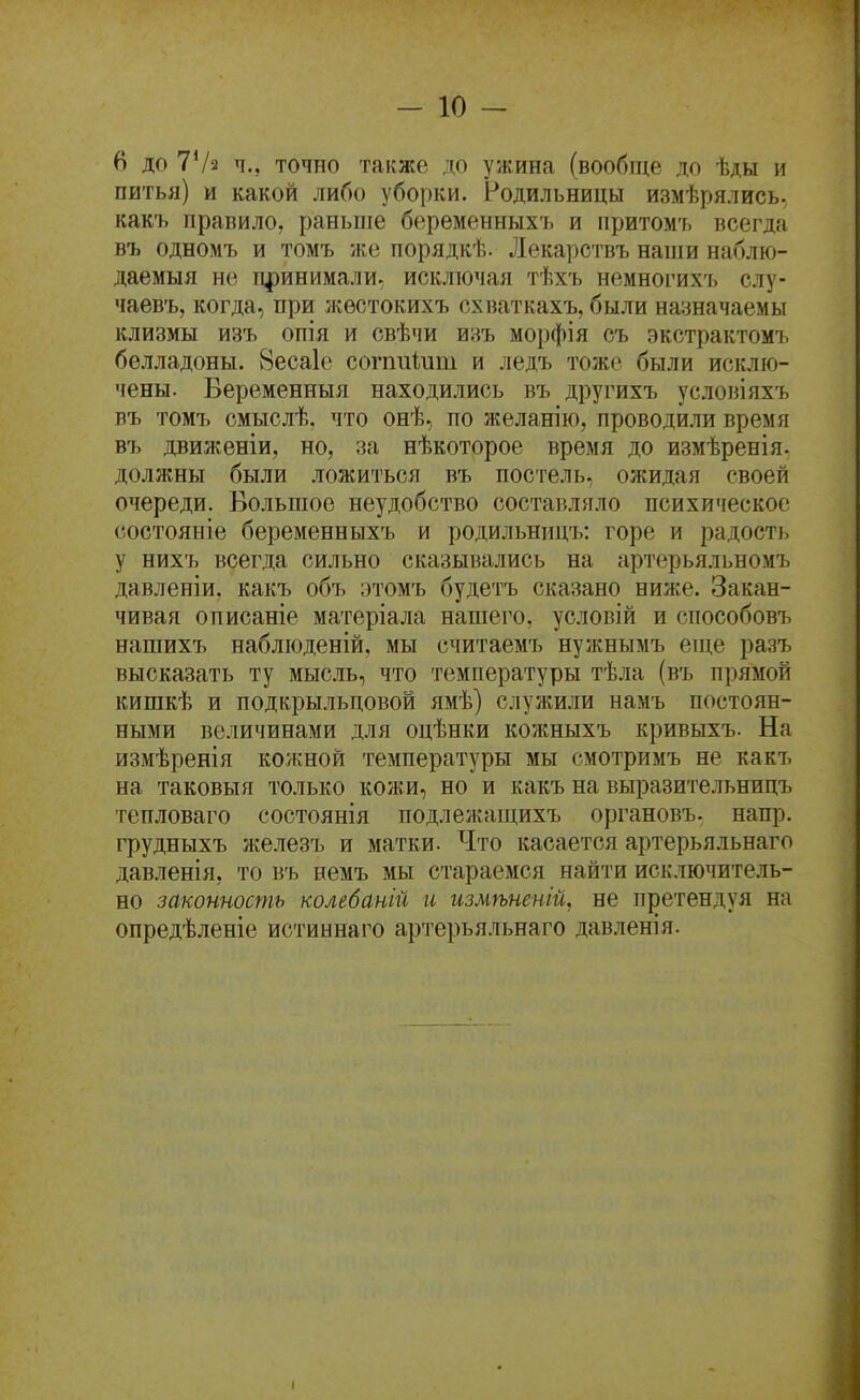 6 до 7Ѵ2 ч.. точно также до ужина (вообще до ѣды и питья) и какой либо уборки. Родильницы измѣрялись. какъ правило, раньше беременныхъ и притомъ всегда въ одномъ и томъ же порядкѣ. Лекарствъ наши наблю- даемыя не дринимали, исключая тѣхъ немногихТ) слу- чаевъ, когда, при жѳстокихъ схваткахъ, были назначаемы клизмы изъ опія и свѣчи изъ морфія съ экстрактомъ белладоны. 8еса1е согппіит и ледъ тоже были исклю- чены. Беременныя находились въ другихъ условіяхъ въ томъ смыслѣ. что онѣ, по желанію, проводили время въ движеніи, но, за нѣкоторое время до измѣренія. должны были ложиться въ постель, ожидая своей очереди. Большое неудобство составляло психическое состояніе беременныхъ и родильннцъ: горе и радость у нихъ всегда сильно сказывались на артерьяльномъ давленіи. какъ объ этомъ будетъ сказано ниже. Закан- чивая описаніе матеріала нашего, условій и способовъ нашихъ наблюденій, мы считаемъ нужнымъ еще разъ высказать ту мысль, что температуры тѣла (въ прямой кишкѣ и подкрыльцовой ямѣ) служили намъ постоян- ными величинами для оцѣнки кожныхъ кривыхъ. На измѣренія ко'/кной температуры мы смотримъ не какъ на таковы я только кожи, но и какъ на выразительницъ тепловаго состоянія подлежащихъ органовъ. напр. грудныхъ железъ и матки. Что касается артерьяльнаго давленія, то въ немъ мы стараемся найти исключитель- но законность колебаній и измѣненій, не претендуя на опредѣленіе истиннаго артерьяльнаго давленія.