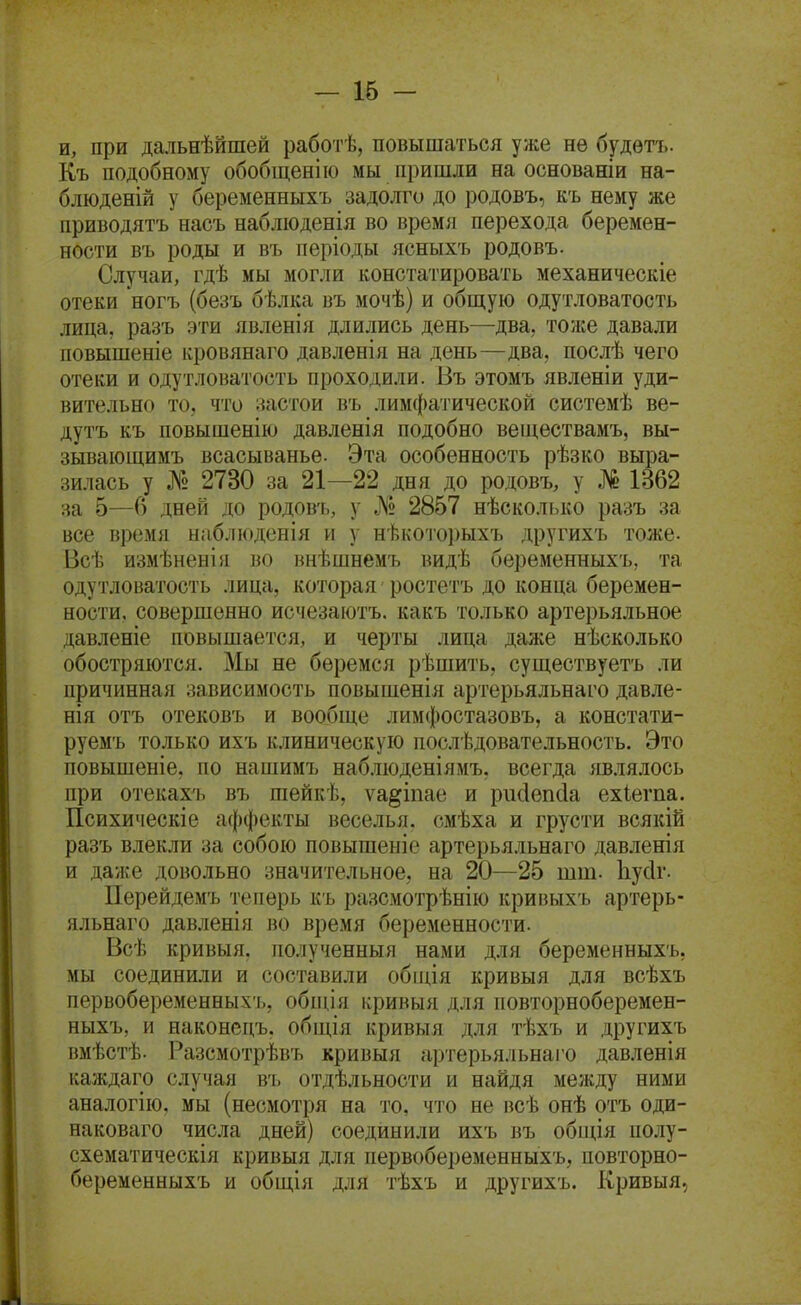 и, при дальнѣйшей работѣ, повышаться уже нѳ будѳтъ. К.ъ подобному обобщен! ю мы пришли на основаніи на- блюденій у беременныхъ задолго до родовъ, къ нему же приводятъ насъ набліоденія во время перехода беремен- ности въ роды и въ періоды ясныхъ родовъ. Случаи, гдѣ мы могли констатировать механическіе отеки ногъ (безъ бѣлка въ мочѣ) и общую одутловатость лица, разъ эти явленія длились день—два, тоже давали повышеніе кровянаго давленія на день—два, послѣ чего отеки и одутловатость проходили. Въ этомъ явлѳніи уди- вительно то, что застои въ лимфатической системѣ ве- дутъ къ повышенію давленія подобно веществамъ, вы- зывающимъ всасыванье. Эта особенность рѣзко выра- зилась у № 2730 за 21—22 дня до родовъ, у № 1362 за 5—6 дней до родовъ, у № 2857 нѣсколько разъ за все время нмблюденія и у нѣкоторыхъ другихъ тоже. Всѣ измѣненія во ннѣшнемъ видѣ беременныхъ, та одутловатость лица, которая ростетъ до конца беремен- ности, совершенно исчезаіотъ. какъ только артерьяльное давленіе повышается, и черты лица даже несколько обостряются. Мы не беремся рѣшить, существуетъ ли причинная зависимость повышенія артерьяльнаго давле- нія отъ отековъ и вообще лимфостазовъ, а констати- руемъ только ихъ клиническую послѣдовательность. Это повышеніе, по напіимъ наблюденіямъ, всегда являлось при отекахъ въ шейкѣ, ѵа^іпае и ри(іѳп(іа ехіегпа. Психическіе аффекты веселья, смѣха и грусти всякій разъ влекли за собою повышеніе артерьяльнаго давленія и даже довольно значительное, на 20—25 тт. Ііусіг. Перейдемъ теперь къ разсмотрѣнію кривыхъ артерь- яльнаго давленія во время беременности. Всѣ кривыя. полученныя нами для беременныхъ, мы соединили и составили обпдя кривыя для всѣхъ первобеременных'1), обпия кривыя для повторноберемен- ныхъ, и наконецъ, общія кривыя для тѣхъ и другихъ вмѣстѣ. Разсмотрѣвъ кривыя артерьяльнаіо давленія каждаго случая въ отдѣльности и найдя между ними аналогію, мы (несмотря на то, что не всѣ онѣ отъ оди- наковаго числа дней) соединили ихъ въ обіція полу- схематическія кривыя для первоберѳменныхъ, повторно- беременныхъ и общія для тѣхъ и другихъ. Кривыя,
