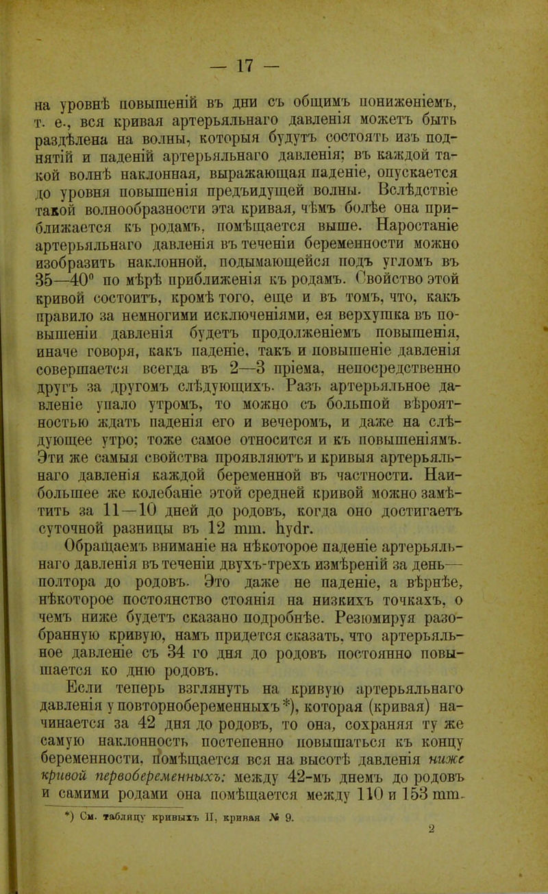 на уровнѣ повышеній въ дни съ общимъ ионижѳніемъ, т. е., вся кривая артерьяльнаго давленія можетъ быть раздѣлена на волны, который будутъ состоять изъ под- нят! й и паденій артерьяльнаго давленія; въ каждой та- кой волнѣ наклонная, выражающая паденіе, опускается до уровня повышенія предъидущей волны. Вслѣдствіе такой волнообразности эта кривая, чѣмъ болѣе она при- ближается къ родамъ, помѣщается выше. Наростаніе артерьяльнаго давленія въ теченіи беременности можно изобразить наклонной, подымающейся подъ угломъ въ 35—40 по мѣрѣ приближенія къ родамъ. Свойство этой кривой состоитъ, кромѣ того, еще и въ томъ, что, какъ правило за немногими исключеніями, ея верхушка въ по- вышеніи давленія будетъ продолженіемъ повышенія, иначе говоря, какъ паденіе, такъ и ловышеніе давленія совершается всегда въ 2—3 пріема, непосредственно другъ за другомъ слѣдующихъ- Разъ артерьяльное да- вленіе упало утромъ, то можно съ большой вѣроят- ностью ждать паденія его и вечеромъ, и даже на слѣ- дующее утро; тоже самое относится и къ повышеніямъ. Эти же самыя свойства проявляютъ и кривыя артерьяль- наго давленія каждой беременной въ частности. Наи- большее же колебаніе этой средней кривой можно замѣ- тйть за 11 — 10 дней до родовъ, когда оно достигаетъ суточной разницы въ 12 тт. Ьуйг. Обращаемъ иниманіе на нѣкоторое паденіе артерьялі»- наго давленія въ теченіи двухъ-трехъ измѣреній за день— полтора до родовъ. Это даже не паденіе, а вѣрнѣе, нѣкоторое постоянство стоянія на низкихъ точкахъ, о чемъ ниже будетъ сказано подробнѣе. Резюмируя разо- бранную кривую, намъ придется сказать, что артерьяль- ное давленіе съ 34 го дня до родовъ постоянно повы- шается ко дню родовъ. Если теперь взглянуть на кривую артерьяльнаго давленія у повторнобеременныхъ *), которая (кривая) на- чинается за 42 дня до родовъ, то она, сохраняя ту же самую наклонность постепенно повышаться къ концу беременности, гіомѣщается вся на высотѣ давленія ниже кривой первобеременнихъ: между 42-мъ днемъ до родовъ и самими родами она помѣщается между 110 и 153 тт, *) См. таблицу кривыхъ П, кривая № 9. 2