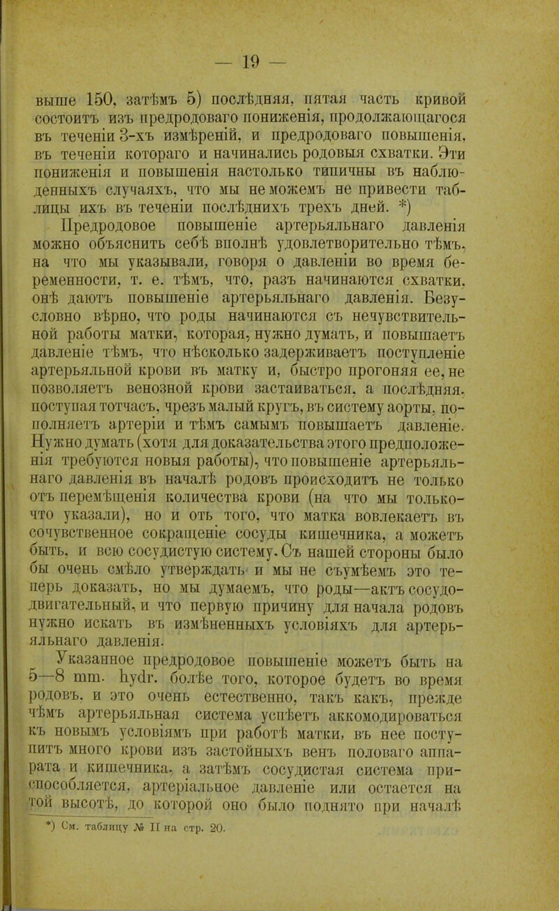 выше 150, затѣмъ 5) послѣдняя, пятая часть кривой состоитъ изъ предродоваго пониженія, продолліаюіцагося въ теченіиЗ-хъ измѣреній, и предродоваго повышенія, въ теченіи котораго и начинались родовыя схватки. Эти пониженія и повышенія настолько типичны въ наблю- денныхъ случаяхъ, что мы неможемъ не привести таб- лицы ихъ въ теченіи послѣднихъ трехъ дней. *) Предродовое повышеніе артерьяльнаго давленія можно объяснить себѣ вполнѣ удовлетворительно тѣмъ, на что мы указывали, говоря о давленіи во время бе- ременности, т. е. тѣмъ, что, разъ начинаются схватки, онѣ даютъ повышеніе артерьяльнаго давленія. Безу- словно вѣрно, что роды начинаются съ нечувствитель- ной работы матки, которая, нужно думать, и повышаетъ давленіе тѣмъ, что нѣсколько задерживаетъ поступленіе артерьяльной крови въ матку и, быстро прогоняя ее, не позволяетъ венозной крови застаиваться, а послѣдняя. поступая тотчасъ, чрезъ малый кругъ, въ систему аорты, по- полняетъ артеріи и тѣмъ самымъ повышаетъ давленіе. Нужно думать (хотя для доказательства этого предположе- нія требуются новыя работы), что повышеніе артерьяль- наго давленія въ началѣ родовъ происходитъ не только отъ перемѣщенія количества крови (на что мы только- что указали), но и оть того, что матка вовлекаетъ въ сочувственное сокраіденіе сосуды кишечника, а можетъ быть, и всю сосудистую систему. Съ нашей стороны было бы очень смѣло утверждать' и мы не съумѣемъ это те- перь доказать, но мы думаемъ, что роды—актъ сосудо- двигательный, и что первую причину для нача.іа родовъ нужно искать въ измѣненныхъ условіяхъ для артерь- яльнаго давленія. Указанное предродовое повышеніе можетъ быть на о—8 тш. Ьусіг. болѣе того, которое будетъ во время родовъ. и это очень естественно, такъ какъ, преи:де чѣмъ артерьяльная система успѣетъ аккомодироваться къ новымъ условіямъ при работѣ матки, въ нее посту- питъ много крови изъ застойныхъ венъ половаго аппа- рата и кишечника, а затѣмъ сосудистая система при- способляется, артеріальное давленіе или остается на той высотѣ, до которой оно было поднято при началѣ