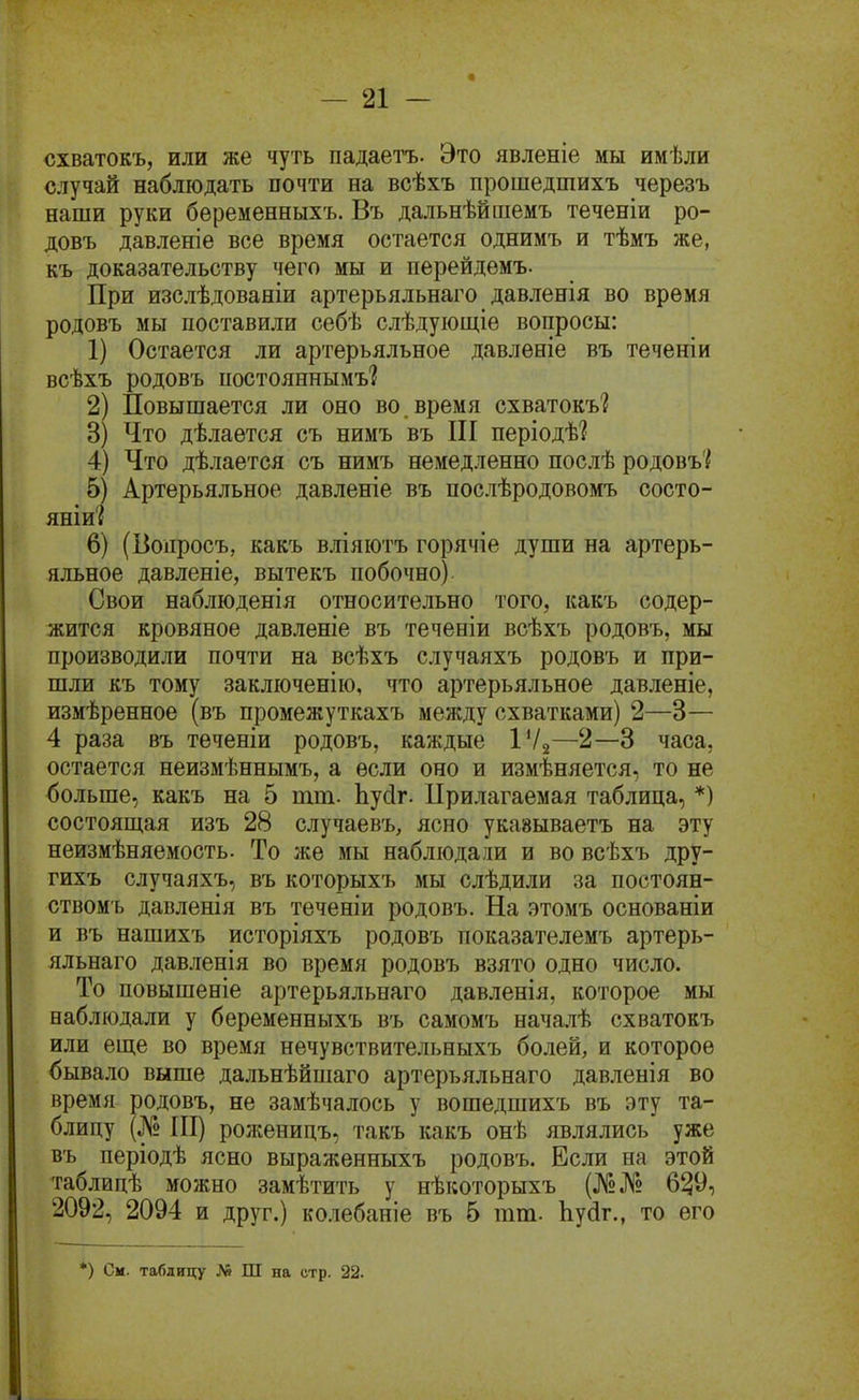 схватокъ, или же чуть падаетъ. Это явленіе мы имѣли случай наблюдать почти на всѣхъ прошедшихъ черезъ наши руки бѳременныхъ. Въ дальнѣйшемъ теченіи ро- довъ давленіе все время остается однимъ и тѣмъ же, къ доказательству чего мы и перейдемъ. При изслѣдованіи артерьяльнаго давленія во время родовъ мы поставили себѣ слѣдуіощіе вопросы: 1) Остается ли артерьяльное давленіе въ теченіи всѣхъ родовъ постояннымъ'? 2) Повышается ли оно во. время схватокъ? 3) Что дѣлается съ нимъ въ ПІ періодѣі 4) Что дѣлается съ нимъ немедленно послѣ родовъі 5) Артерьяльное давленіе въ послѣродовомъ состо- яніи'{ 6) (Вопросъ, какъ вліяіотъ горячіе души на артерь- яльное давленіе, вытекъ побочно) Свои наблюденія относительно того, какъ содер- жится кровяное давленіе въ теченіи всѣхъ родовъ, мы производили почти на всѣхъ случаяхъ родовъ и при- шли къ тому закліоченію, что артерьяльное давленіе, измѣренное (въ промежуткахъ между схватками) 2—3— 4 раза въ тѳченіи родовъ, каждые ІѴа—2—3 часа, остается неизмѣннымъ, а если оно и измѣняется, то не больше, какъ на 5 тт. Ьусіг. Прилагаемая таблица, *) состоящая изъ 28 случаевъ, ясно укавываетъ на эту неизмѣняемость. То же мы наблюдали и во всѣхъ дру- гихъ случаяхъ, въ которыхъ мы слѣдили за постоян- ствомъ давленія въ теченіи родовъ. На этомъ основаніи и въ нашихъ исторіяхъ родовъ показателемъ артерь- яльнаго давленія во время родовъ взято одно число. То повышеніе артерьяльнаго давленія, которое мы наблюдали у беременныхъ въ самомъ началѣ схватокъ или еще во время нечувствительныхъ болей, и которое бывало выше дальнѣйшаго артерьяльнаго давленія во время родовъ, не замѣчалось у вошедшихъ въ эту та- блицу (№ ПІ) ролсеницъ, такъ какъ онѣ являлись уже въ періодѣ ясно выраженныхъ родовъ. Если на этой таблицѣ можно замѣтить у нѣкоторыхъ (№№ 6^9, 2092, 2094 и друг.) ко.іебаніе въ б тт. Ьуйг., то его *) См. таблицу № Ш на стр. 22.