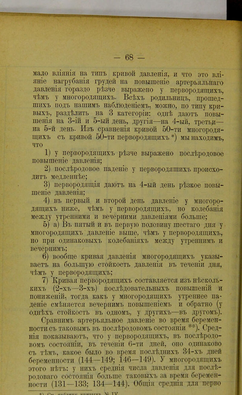 мало вліянія на типъ кривой давленія, и что это влі- яніе нагрубанія грудей на повышеніѳ артерьяльнаго давленія гораздо рѣзчѳ выражено у первородящихъ, чѣмъ у многородящихъ. Всѣхъ родильницъ, прошед- шихъ подъ нашимъ наблюденіемъ, молшо, по типу кри- выхъ, раздѣлить на 3 категоріи: однѣ даютъ повы- шенія на 3-ій и 5-ый день, другія—на 4-ый, третьд— на б-й день. Изъ сравненія кривой 50-ти многородя- щихъ съ кривой 50-ти первородящихъ *) мы находимъ, что 1) у первородящихъ рѣзче выражено послѣродовое повышеніе давленія; 2) послѣродовоѳ паденіе у первородящихъ происхо- дитъ медленнѣе; 3) первородящія даютъ на 4-ый день рѣзкое повы- шеніѳ давленія; 4) въ первый и второй день давленіе у многоро- дящихъ ниже, чѣмъ у первородящихъ, но колебанія между утренними и вечерними давленіями больше; 5) а) Въ пятый и въ первую половину шестаго дня у многородящихъ давленіе выше, чѣмъ у первородящихъ, но при одинаковыхъ колебаніяхъ между утреннимъ и вечернимъ; 6) вообще кривая давленія многородящихъ указы- ваетъ на большую стойкость давленія въ теченіи дня, чѣмъ у первородящихъ; 7) Кривая первородящихъ составляется изъ нѣсколь- кихъ (2-хъ—3-хъ) послѣдовательныхъ повышеній и пониженій, тогда какъ у многородящихъ утреннее па- дете смѣняется вечернимъ повышеніемъ и обратно (у однѣхъ стойкость въ одномъ, у другихъ—въ другомъ). Сравнимъ артерьяльное давленіе во время беремен- ности съ таковымъ въ послѣродовомъ состояніи **). Сред- нія показываютъ, что у первородящихъ, въ послѣродо- вомъ состояніи, въ теченіи ()-ти дней, оно одинаково съ тѣмъ, какое было во время послѣднихъ 34-хъ дней беременности (144—149; 146—149). У многородящихъ этого нѣтъ: у нихъ среднія числа давленія для послѣ- родоваго состоянія больше таковыхъ за время беремен- ности (131—133; 134—144). Общія среднія для перво Лі тѵ