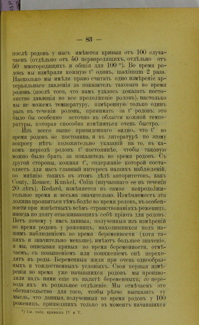 ііослѣ родовъ у насъ имѣются кривыя отъ 100 случа- чаевъ (отдѣльно отъ 60 первородящихъ, отдѣльно отъ 50 многородящйхъ и обіція для 100 *). Во время ро- довъ мы измѣряли кожную 1 одинъ, тахітиш 2 раза. Насколько мы имѣли право считать одно измѣреніе ар- терьяльнаго давленія за показатель такоі-.аго во время родовъ (иослѣ того, что намъ удалось доказать посто- янство давленія во все продолженіе родовъ), настолько мы не можемъ температуру, измѣренную только один'ь ра;^ъ въ точеній родовъ, принимать ;{а 1° родовъ; это было бы особенно неточно въ области кожной темпе- ратуры, которая способна измѣняться очень быстро. Изъ всего выше привиденнаго видно, что 1:° во время родовъ не постоянна, и въ литературѣ по этому вопросу нѣтъ положительно указаній на то, въ ка- комъ періодѣ родовъ і° постояннѣе, чтобы таковую можно было брать за показатель во время родовъ. ^ Съ другой стороны, кожная і, содержаніе которой соста- вляетъ для насъ главный интересъ нашихъ наблюденій, по мн'Ьнію такихъ въ этомъ дѣлѣ авторитетовъ, какъ Соиіу. Еотег. Кипкеі, Соііп (изучаншаго ее въ теченіи 20 лѣтъ), Кейагсі, измѣняется в'ь самое непродолжи- тельное время и весьма значительно. Измѣняемость эта должна проявиться тѣмъ болѣе во время родовъ, въ особен- ности при извѣстныхъ всѣмъ странствованіяхърожениц7., иногда по долгу отыскиваюпіихъ себѣ пріюта для родовъ. Ботъ почему у насъ данныя, полученный изъ измѣреній во время родовъ у роженицъ, находившихся подъ на- шимъ наблюденіемъ во время беременности (хотя та- кихъ и значительно меньше), имѣютъ большее значеніе. и мы, описывая кривыя во время беременности, отмѣ- чаемъ, съ повышеніемъ или пониженіемъ онѣ перехо- дятъ въ роды. Беременныя жили при очень однообраз- ныхъ и тождественныхъ условіяхъ. Свои первыя измѣ- ренія во время уже начавшихся родовъ мы произво- дили надъ ними еш,е въ палатѣ беременныхъ, до пере- ^ вода ихъ въ родильное отдѣленіе. Мы отмѣчаемъ это обстоятельство для того, чтобы рѣзче высказать ту мысль, что данныя, полученныя во время родовъ у 100 роженицъ, пришедшихъ только въ моментъ начавшихся
