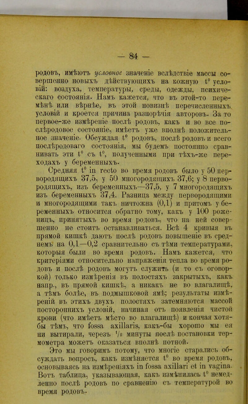 родовъ, имѣіотъ условное значеніе вслѣдствіѳ массы со- вершенно новыхъ дѣйствующихъ на кожную 1 усло- вій: воздуха, ^ температуры^ среды, одежды, психиче- скаго состоянія. Намъ кажется, что въ этой-то пере- мѣнѣ или вѣрнѣе, въ этой новизнѣ перечисленныхъ. условій и кроется причина разнорѣчія авторовъ. За то первое-же измѣреніе послѣ родовъ, какъ и во все по- слѣродовое состояніе, имѣетъ уже вполнѣ положитель- ное значеніе. Обсуждая 1** родовъ, послѣ родовъ и всего послѣродоваго состоянія, мы будемъ постоянно срав- нивать эти I съ 1*', полученными при тѣхъ-же пере- ходахъ у беременныхъ. Средняя 1° іп гесіо во время родовъ было у 50 пер- вородящихъ 37,5, у 50 многородящихъ 37,6; у 8 перво- родящихъ, изъ беременныхъ—37,5, у 7 многородящихъ изъ беременныхъ 37,4. Разница между первородящими и многородящими такъ ничтожна (0,1) и притомъ у бе- ременныхъ относится обратно тому, какъ у 100 роже- ницъ, принятыхъ во время родовъ, что на ней совер- шенно не стоитъ останавливаться. Всѣ 4 кривыя въ прямой кишкѣ даютъ послѣ родовъ повышеніе въ сред- немъ на 0,1—0,2 сравнительно съ тѣми температурами, которыя были во время родовъ. Намъ кажется, что критеріями относительно напряженія тепла во время ро- довъ и послѣ родовъ могутъ служить (и то съ оговор- кой) только измѣренія въ полостяхъ закрытыхъ, какъ напр., въ прямой кишкѣ, а никакъ не во влагалищѣ, а тѣмъ болѣе, въ подмышковой ямѣ; результаты измѣ- реній въ этихъ двухъ полостяхъ затемняются массой постороннихъ условій, начиная отъ появленія чистой крови (что имѣетъ мѣсто во влагалищѣ) и кончая хотя- бы тѣмъ, что Гозза ахіПагіз, какъ-бы хорошо мы ея ни вытирали, черезъ Ѵз минуты послѣ постановки тер- мометра можетъ оказаться вполнѣ потной. Это мы говоримъ потому, что многіе стара.шсь об- суждать вопросъ, какъ измѣнястся 1 во время родовъ, основываясь на измѣреніяхъ іп Гозза ахіИагі еі іп ѵа^іпа. Вотъ таблица, указывающая, какъ измѣнилась I немед- ленно послѣ родовъ по сравнѳнію съ температурой во время родовъ.