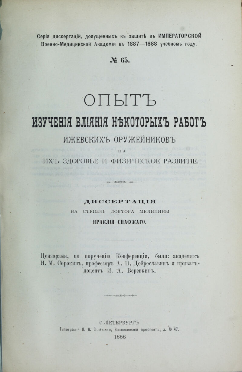 Серія диссертацій, допущенныхъ къ защитѣ въ ИМПЕРАТОРСКОЙ Военно-Медицинской Академіи въ 1887—1888 учебномъ году. № 65. опытъ ИЗУЧЕНІЯ ВЛІЯНІЯ НѢКОТОРЫХЪ РАБОТЪ ИЖЕВСКИХЪ ОРУЖЕЙНИКОВЪ Н А ИХЪ ЗДОРОВЬЕ И ФИЗИЧЕСКОЕ РАЗВИТІЕ. ДИССЕРТАЦІЯ НА СТЕПЕНЬ ДОКТОРА МЕДИЦИНЫ ИРАКЛІИ СПАССКАГО. Цензорами, по порученію Конференціи, были: академикъ И. М. Сорокинъ, профессоръ А. II. Добросланинъ и приватъ- доцентъ И. А. Веревкинъ. О.-ІІЕТЕРБУРГЪ Типографія П. П. Сойкина, Вознесенскій проспектъ, д. №47. 1888