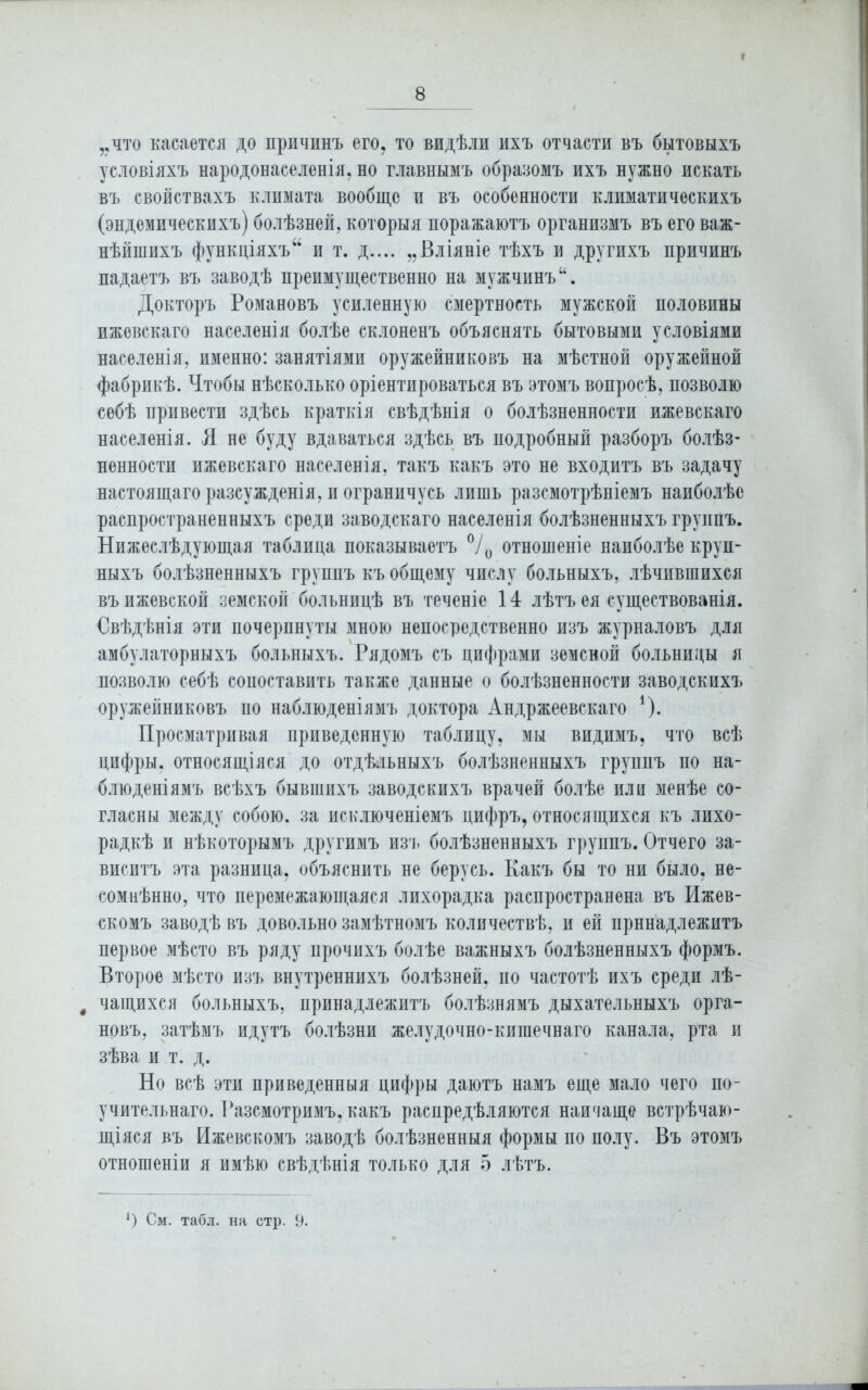 * „что касается до причинъ его, то видѣли ихъ отчасти въ бытовыхъ условіяхъ народонаселенія, но главнымъ образомъ ихъ нужно искать въ свойствахъ климата вообще и въ особенности климатическихъ (эндемическихъ) болѣзней, которыя поражаютъ организмъ въ его важ- нѣйшихъ функціяхъ “ и т. д.... „Вліяніе тѣхъ и другихъ причинъ падаетъ въ заводѣ преимущественно на мужчинъ “. Докторъ Романовъ усиленную смертность мужской половины ижевскаго населенія болѣе склоненъ объяснять бытовыми условіями населенія, именно: занятіями оружейниковъ на мѣстной оружейной фабрикѣ. Чтобы нѣсколько оріентироваться въ этомъ вопросѣ, позволю себѣ привести здѣсь краткія свѣдѣнія о болѣзненности ижевскаго населенія. Я не буду вдаваться здѣсь въ подробный разборъ болѣз- ненности ижевскаго населенія, такъ какъ это не входитъ въ задачу настоящаго разсужденія, и ограничусь лишь разсмотрѣніемъ наиболѣе распространенныхъ среди заводскаго населенія болѣзненныхъ группъ. Нижеслѣдующая таблица показываетъ °/0 отношеніе наиболѣе круп- ныхъ болѣзненныхъ группъ къ общему числу больныхъ, лѣчившихся въ ижевской земской больницѣ въ теченіе 14 лѣтъ ея существованія. Свѣдѣнія эти почерпнуты мною непосредственно изъ журналовъ для амбулаторныхъ больныхъ. Рядомъ съ цифрами земской больницы я позволю себѣ сопоставить также данные о болѣзненности заводскихъ оружейниковъ но наблюденіямъ доктора Андржеевскаго *). Просматривая приведенную таблицу, мы видимъ, что всѣ цифры, относящіяся до отдѣльныхъ болѣзненныхъ группъ по на- блюденіямъ всѣхъ бывшихъ заводскихъ врачей болѣе или менѣе со- гласны между собою, за исключеніемъ цифръ, относящихся къ лихо- радкѣ и нѣкоторымъ другимъ изъ болѣзненныхъ группъ. Отчего за- виситъ эта разница, объяснить не берусь. Какъ бы то ни было, не- сомнѣнно, что перемежающаяся лихорадка распространена въ Ижев- скомъ заводѣ въ довольно замѣтномъ количествѣ, и ей принадлежитъ первое мѣсто въ ряду прочихъ болѣе важныхъ болѣзненныхъ формъ. Второе мѣсто изъ внутреннихъ болѣзней, по частотѣ ихъ среди лѣ- # чащихся больныхъ, принадлежитъ болѣзнямъ дыхательныхъ орга- новъ, затѣмъ идутъ болѣзни желудочно-кишечнаго канала, рта и зѣва и т. д. Но всѣ эти приведенныя цифры даютъ намъ еще мало чего по- учительнаго. Разсмотримъ, какъ распредѣляются наичаще встрѣчаю- щіяся въ Ижевскомъ заводѣ болѣзненныя формы по полу. Въ этомъ отношеніи я имѣю свѣдѣнія только для 5 лѣтъ. А) См. табл, на стр. 9.