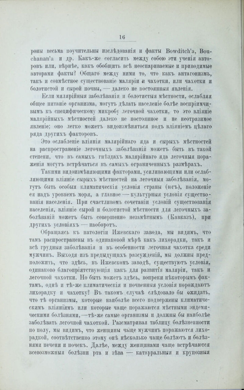 роны весьма поучительны изслѣдованія и факты Волѵйіісіі’а, Вои- сЬапап’а и др. Какъ-же согласить между собою эти ученія авто- ровъ или, вѣрнѣе, какъ обобщить всѣ неоспариваемые и приводимые авторами факты? Общаго между ними то, что какъ антагонизмъ, такъ и совмѣстное существованіе маляріи и чахотки, или чахотки и болотистой и сырой почвы. — далеко не постоянныя явленія. Если мялярійныя заболѣванія и болотистыя мѣстности, ослабляя общее питаніе организма, могутъ дѣлать населеніе болѣе воспріимчи- вымъ къ специфическому микробу легочной чахотки, то это вліяніе малярійныхъ мѣстностей далеко не постоянное и не неотразимое явленіе; оно легко можетъ видоизмѣняться подъ вліяніемъ цѣлаго ряда другихъ факторовъ. Это ослабленіе вліянія .малярійнаго яда и сырыхъ мѣстностей на распространеніе легочныхъ заболѣваній можетъ быть въ такой степени, что въ самыхъ гнѣздахъ малярійнаго яда легочныя пора- женія могутъ встрѣчаться въ самыхъ ограниченныхъ размѣрахъ. Такими видоизмѣняющими факторами, усиливающими или ослаб- ляющими вліяніе сырыхъ мѣстностей на легочныя заболѣванія, мо- гутъ быть особыя климатическія условія страны (югъ), положеніе ея надъ уровнемъ .моря, а главное — культурныя условія существо- ванія населенія. При счастливомъ сочетаніи условій существованія населенія, вліяніе сырой н болотистой мѣстности для легочныхъ за- болѣваній можетъ быть совершенно незамѣтнымъ (Кавказъ), при другихъ условіяхъ — наоборотъ. Обращаясь къ патологіи Ижевскаго завода, мы видимъ, что тамъ распространены въ одинаковой мѣрѣ какъ лихорадки, такъ и всѣ грудныя заболѣванія и въ особенности легочная чахотка среди мужчинъ. Выходя изъ предыдущихъ разсужденій, мы должны пред- положить, что здѣсь, въ Ижевскомъ заводѣ, существуютъ условія, одинаково благопріятствующія какъ для развитія маляріи, такъ и легочной чахотки. Но быть можетъ здѣсь, вопреки нѣкоторымъ фак- тамъ, однѣ и тѣ-же климатическія и почвенныя условія порождаютъ лихорадку и чахотку? Въ такомъ случаѣ слѣдовало бы ожидать, что тѣ организмы, которые наиболѣе всего подвержены климатиче- скимъ вліяніямъ или которые чаще поражаются мѣстными эндеми- ческими болѣзнями,—тѣ-же самые организмы и должны бы наиболѣе заболѣвать легочной чахоткой. Разсматривая таблицу болѣзненности по полу, мы видимъ, что женщины чаще мужчинъ поражаются лихо- радкой, соотвѣтственно этому онѣ нѣсколько чаще болѣютъ и болѣз- нями печени и почекъ. Далѣе, между женщинами чаще встрѣчаются всевозможныя болѣзни рта и зѣва — катарральныя и крупозныя