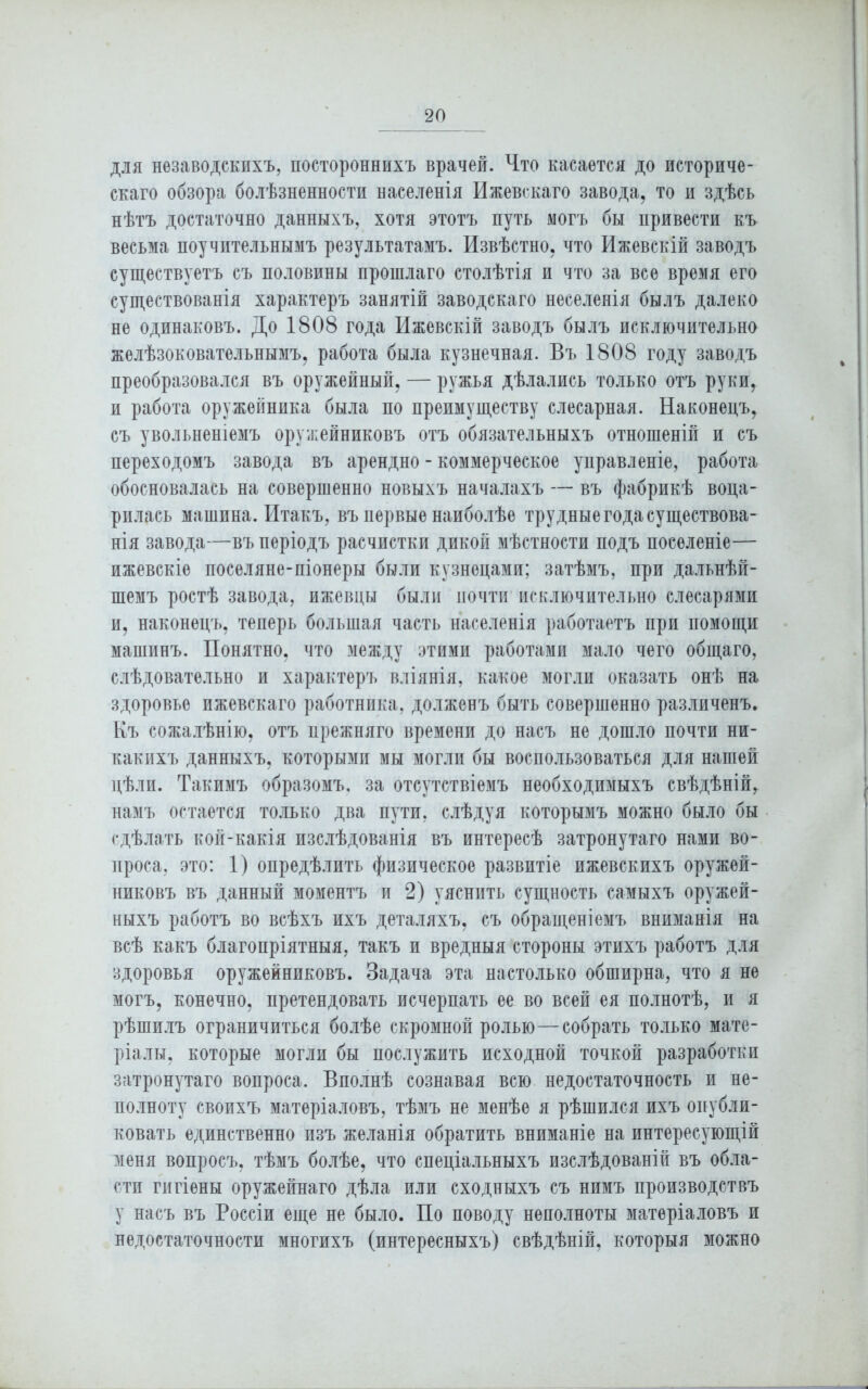 для незаводскихъ, постороннихъ врачей. Что касается до историче- скаго обзора болѣзненности населенія Ижевскаго завода, то и здѣсь нѣтъ достаточно данныхъ, хотя этотъ путь могъ бы привести къ весьма поучительнымъ результатамъ. Извѣстно, что Ижевскій заводъ существуетъ съ половины прошлаго столѣтія и что за все время его существованія характеръ занятій заводскаго неселенія былъ далеко не одинаковъ. До 1808 года Ижевскій заводъ былъ исключительно желѣзоковательнымъ, работа была кузнечная. Въ 1808 году заводъ преобразовался въ оружейный, — ружья дѣлались только отъ руки, и работа оружейника была по преимуществу слесарная. Наконецъ, съ увольненіемъ оружейниковъ отъ обязательныхъ отношеній и съ переходомъ завода въ арендно - коммерческое управленіе, работа обосновалась на совершенно новыхъ началахъ — въ фабрикѣ воца- рилась машина. Итакъ, въ первые наиболѣе трудные года существова- нія завода—въ періодъ расчистки дикой мѣстности подъ поселеніе— ижевскіе поселяне-піонеры были кузнецами; затѣмъ, при дальнѣй- шемъ ростѣ завода, ижевцы были почти исключительно слесарями и, наконецъ, теперь большая часть населенія работаетъ при помощи машинъ. Понятно, что между этими работами мало чего общаго, слѣдовательно и характеръ вліянія, какое могли оказать онѣ на здоровье ижевскаго работника, долженъ быть совершенно различенъ. Къ сожалѣнію, отъ прежняго времени до насъ не дошло почти ни- какихъ данныхъ, которыми мы могли бы воспользоваться для нашей цѣли. Такимъ образомъ, за отсутствіемъ необходимыхъ свѣдѣній, намъ остается только два пути, слѣдуя которымъ можно было бы сдѣлать кой-какія изслѣдованія въ интересѣ затронутаго нами во- проса, это: 1) опредѣлить физическое развитіе ижевскихъ оружей- никовъ въ данный моментъ и 2) уяснить сущность самыхъ оружей- ныхъ работъ во всѣхъ ихъ деталяхъ, съ обращеніемъ вниманія на всѣ какъ благопріятныя, такъ и вредныя стороны этихъ работъ для здоровья оружейниковъ. Задача эта настолько обширна, что я не могъ, конечно, претендовать исчерпать ее во всей ея полнотѣ, и я рѣшилъ ограничиться болѣе скромной ролью—собрать только мате- ріалы, которые могли бы послужить исходной точкой разработки затронутаго вопроса. Вполнѣ сознавая всю недостаточность и не- полноту своихъ матеріаловъ, тѣмъ не менѣе я рѣшился ихъ опубли- ковать единственно изъ желанія обратить вниманіе на интересующій меня вопросъ, тѣмъ болѣе, что спеціальныхъ изслѣдованій въ обла- сти гигіены оружейнаго дѣла или сходныхъ съ нимъ производствъ у насъ въ Россіи еще не было. По поводу неполноты матеріаловъ и недостаточности многихъ (интересныхъ) свѣдѣній, которыя можно