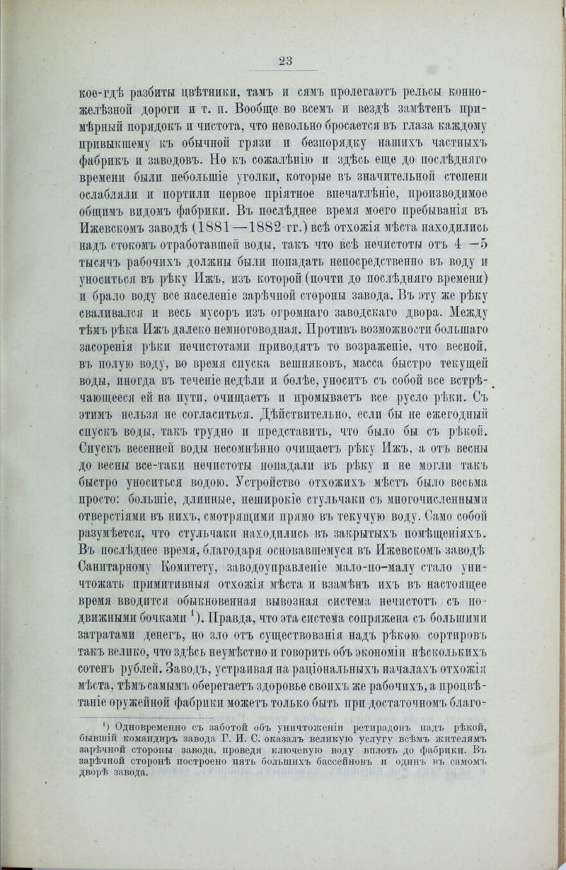 кое-гдѣ разбиты цвѣтники, тамъ и сямъ пролегаютъ рельсы конно- желѣзной дороги и т. и. Вообще во всемъ и вездѣ замѣтенъ при- мѣрный порядокъ и чистота, что невольно бросается въ глаза каждому привыкшему къ обычной грязи и безпорядку нашихъ частныхъ фабрикъ и заводовъ. Но къ сожалѣнію и здѣсь еще до послѣдняго времени были небольшіе уголки, которые въ значительной степени ослабляли и портили первое пріятное впечатлѣніе, производимое общимъ видомъ фабрики. Въ послѣднее время моего пребыванія въ Ижевскомъ заводѣ (1881—1882 гг.) всѣ отхожія мѣста находились надъ стокомъ отработавшей воды, такъ что всѣ нечистоты отъ 4—5 тысячъ рабочихъ должны были попадать непосредственно въ воду и уноситься въ рѣку Ижъ, изъ которой (почти до послѣдняго времени) и брало воду все населеніе зарѣчной стороны завода. Въ эту же рѣку сваливался и весь мусоръ изъ огромнаго заводскаго двора. Между тѣмъ рѣка Ижъ далеко немноговодная. Противъ возможности большаго засоренія рѣки нечистотами приводятъ то возраженіе, что весной, въ полую воду, во время спуска вешняковъ, масса быстро текущей воды, иногда въ теченіе недѣли и болѣе, уноситъ съ собой все встрѣ- чающееся ей на пути, очищаетъ и промываетъ все русло рѣки. Съ этимъ нельзя не согласиться. Дѣйствительно, если бы не ежегодный спускъ воды, такъ трудно и представить, что было бы съ рѣкой. Спускъ весенней воды несомнѣнно очищаетъ рѣку Ижъ, а отъ весны до весны все-таки нечистоты попадали въ рѣку и не могли такъ быстро уноситься водою. Устройство отхожихъ мѣстъ было весьма просто: большіе, длинные, неширокіе стульчаки съ многочисленными отверстіями въ нихъ, смотрящими прямо въ текучую воду. Само собой разумѣется, что стульчаки находились въ закрытыхъ помѣщеніяхъ. Въ послѣднее время, благодаря основавшемуся въ Ижевскомъ заводѣ Санитарному Комитету, заводоуправленіе мало-по-малу стало уни- чтожать примитивныя отхожія мѣста и взамѣнъ ихъ въ настоящее время вводится обыкновенная вывозная система нечистотъ съ по- движными бочками 4). Правда, что эта система сопряжена съ большими затратами денегъ, но зло отъ существованія надъ рѣкою сортировъ такъ велико, что здѣсь неумѣстно и говорить объ экономіи нѣсколькихъ сотенъ рублей. Заводъ, устраивая на раціональныхъ началахъ отхожія мѣста, тѣмъ самымъ оберегаетъ здоровье своихъ же рабочихъ, а процвѣ- таніе оружейной фабрики можетъ только быть при достаточномъ благо- ') Одновременно съ заботой объ уничтоженіи ретирадовъ надъ рѣкой, бывшій командиръ завода Г. И. С. оказалъ великую услугу всѣмъ жителямъ зарѣчной стороны завода, проведя ключевую воду вплоть до фабрики. Въ зарѣчной сторонѣ построено пять большихъ бассейновъ и одинъ въ самомъ дворѣ завода.