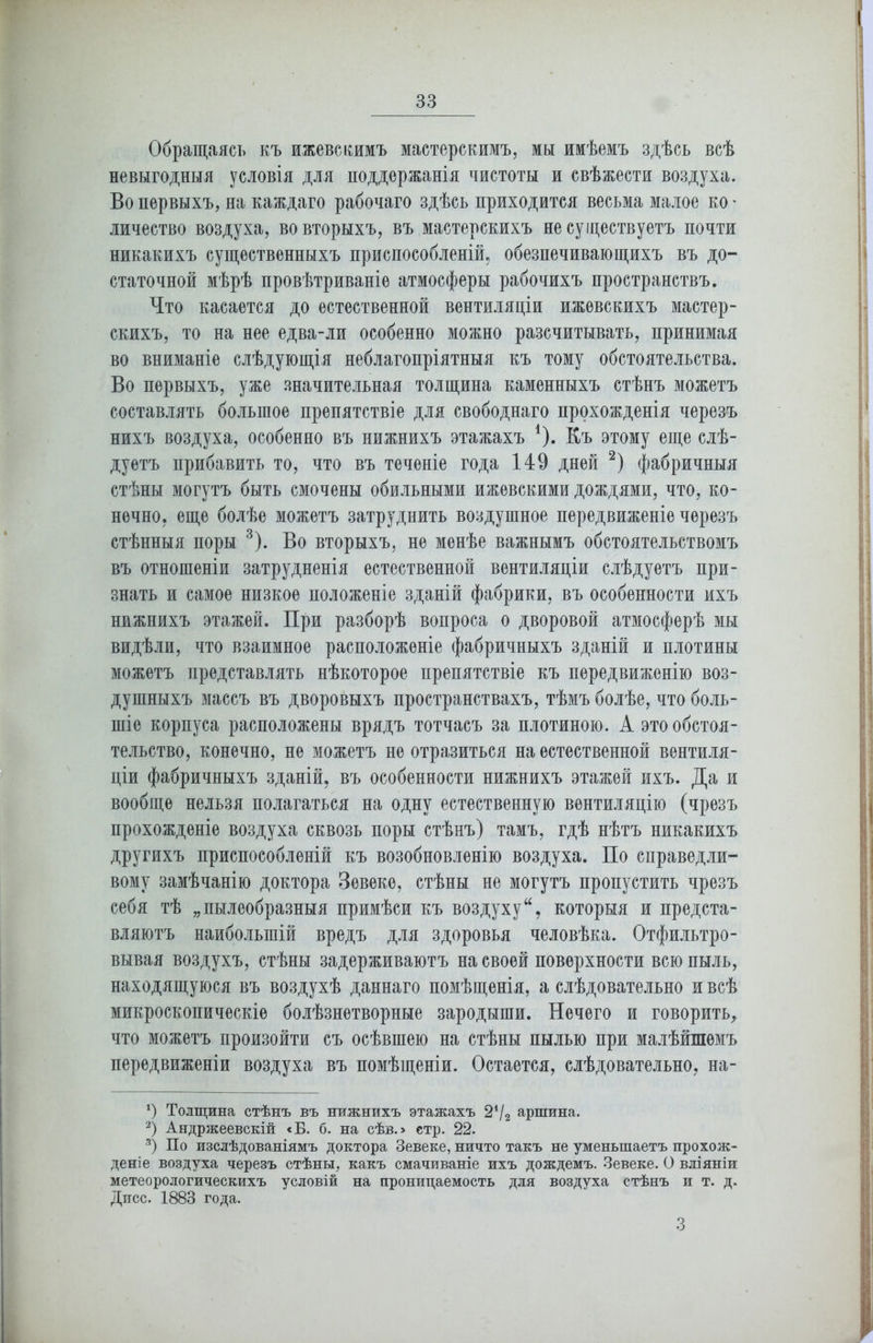 Обращаясь къ ижевскимъ мастерскимъ, мы имѣемъ здѣсь всѣ невыгодныя условія для поддержанія чистоты и свѣжести воздуха. Во первыхъ, на каждаго рабочаго здѣсь приходится весьма малое ко' личество воздуха, во вторыхъ, въ мастерскихъ не существуетъ почти никакихъ существенныхъ приспособленій, обезпечивающихъ въ до- статочной мѣрѣ провѣтриваніе атмосферы рабочихъ пространствъ. Что касается до естественной вентиляціи ижевскихъ мастер- скихъ, то на нее едва-ли особенно можно разсчитывать, принимая во вниманіе слѣдующія неблагопріятныя къ тому обстоятельства. Во первыхъ, уже значительная толщина каменныхъ стѣнъ можетъ составлять большое препятствіе для свободнаго прохожденія черезъ нихъ воздуха, особенно въ нижнихъ этажахъ *)• Къ этому еще слѣ- дуетъ прибавить то, что въ теченіе года 149 дней * 2) фабричныя стѣны могутъ быть смочены обильными ижевскими дождями, что, ко- нечно. еще болѣе можетъ затруднить воздушное передвиженіе черезъ стѣнныя поры 3). Во вторыхъ, не менѣе важнымъ обстоятельствомъ въ отношеніи затрудненія естественной вентиляціи слѣдуетъ при- знать и самое низкое положеніе зданій фабрики, въ особенности ихъ нижнихъ этажей. При разборѣ вопроса о дворовой атмосферѣ мы видѣли, что взаимное расположеніе фабричныхъ зданій и плотины можетъ представлять нѣкоторое препятствіе къ передвиженію воз- душныхъ массъ въ дворовыхъ пространствахъ, тѣмъ болѣе, что боль- шіе корпуса расположены врядъ тотчасъ за плотиною. А это обстоя- тельство, конечно, не можетъ не отразиться на естественной вентиля- ціи фабричныхъ зданій, въ особенности нижнихъ этажей ихъ. Да и вообще нельзя полагаться на одну естественную вентиляцію (чрезъ прохожденіе воздуха сквозь поры стѣнъ) тамъ, гдѣ нѣтъ никакихъ другихъ приспособленій къ возобновленію воздуха. По справедли- вому замѣчанію доктора Зевеке, стѣны не могутъ пропустить чрезъ себя тѣ „пылеобразныя примѣси къ воздухукоторыя и предста- вляютъ наибольшій вредъ для здоровья человѣка. Отфильтро- вывая воздухъ, стѣны задерживаютъ на своей поверхности всю пыль, находящуюся въ воздухѣ даннаго помѣщенія, а слѣдовательно и всѣ микроскопическіе болѣзнетворные зародыши. Нечего и говорить, что можетъ произойти съ осѣвшею на стѣны пылью при малѣйшемъ передвиженіи воздуха въ помѣщеніи. Остается, слѣдовательно, на- *) Толщина стѣнъ въ нижнихъ этажахъ 2*/2 аршина, 2) Андржеевскій «В. б. на сѣв.> стр. 22. 3) По изслѣдованіямъ доктора Зевеке, ничто такъ не уменьшаетъ прохож- деніе воздуха черезъ стѣны, какъ смачиваніе ихъ дождемъ. Зевеке. О вліяніи метеорологическихъ условій на проницаемость для воздуха стѣнъ и т. д. Дисс. 1883 года. 3