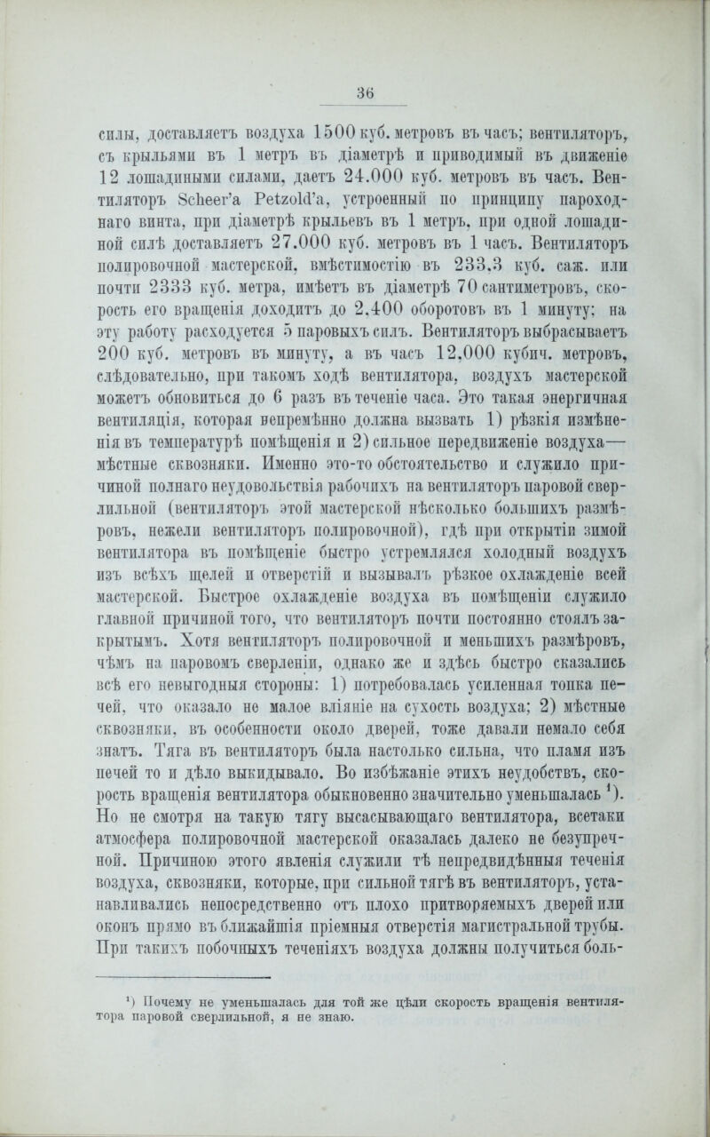 силы, доставляетъ воздуха 1500 куб. метровъ въ часъ; вентиляторъ, съ крыльями въ 1 метръ въ діаметрѣ и приводимый въ движеніе 12 лошадиными силами, даетъ 24.000 куб. метровъ въ часъ. Вен- тиляторъ ВсЬеег’а РеіиоИ’а, устроенный по принципу пароход- наго винта, при діаметрѣ крыльевъ въ 1 метръ, при одной лошади- ной силѣ доставляетъ 27.000 куб. метровъ въ 1 часъ. Вентиляторъ полировочной мастерской, вмѣстимостію въ 233.3 куб. саж. или почти 2333 куб. метра, имѣетъ въ діаметрѣ 70 сантиметровъ, ско- рость его вращенія доходитъ до 2.400 оборотовъ въ 1 минуту; на эту работу расходуется 5 паровыхъ силъ. Вентиляторъ выбрасываетъ 200 куб. метровъ въ минуту, а въ часъ 12,000 кубич. метровъ, слѣдовательно, нрп такомъ ходѣ вентилятора, воздухъ мастерской можетъ обновиться до 6 разъ въ теченіе часа. Это такая энергичная вентиляція, которая непремѣнно должна вызвать 1) рѣзкія измѣне- нія въ температурѣ помѣщенія и 2) сильное передвиженіе воздуха— мѣстные сквозняки. Именно это-то обстоятельство и служило при- чиной полнаго неудовольствія рабочихъ на вентиляторъ паровой свер- лильной (вентиляторъ этой мастерской нѣсколько большихъ размѣ- ровъ, нежели вентиляторъ полировочной), гдѣ при открытіи зимой вентилятора въ помѣщеніе быстро устремлялся холодный воздухъ изъ всѣхъ щелей и отверстій и вызывалъ рѣзкое охлажденіе всей мастерской. Быстрое охлажденіе воздуха въ помѣщеніи служило главной причиной того, что вентиляторъ почти постоянно стоялъ за- крытымъ. Хотя вентиляторъ полировочной и меньшихъ размѣровъ, чѣмъ на паровомъ сверленіи, однако же и здѣсь быстро сказались всѣ его невыгодныя стороны: 1) потребовалась усиленная топка пе- чей, что оказало не малое вліяніе на сухость воздуха; 2) мѣстные сквозняки, въ особенности около дверей, тоже давали немало себя знатъ. Тяга въ вентиляторъ была настолько сильна, что пламя изъ печей то и дѣло выкидывало. Во избѣжаніе этихъ неудобствъ, ско- рость вращенія вентилятора обыкновенно значительно уменьшалась *). Но не смотря на такую тягу высасывающаго вентилятора, всетаки атмосфера полировочной мастерской оказалась далеко не безупреч- ной. Причиною этого явленія служили тѣ непредвидѣнныя теченія воздуха, сквозняки, которые, при сильной тягѣ въ вентиляторъ, уста- навливались непосредственно отъ плохо притворяемыхъ дверей или оконъ прямо въ ближайшія пріемныя отверстія магистральной трубы. При такихъ побочныхъ теченіяхъ воздуха должны получиться боль- *) Почему не уменьшалась для той же цѣли скорость вращенія вентиля- тора паровой сверлильной, я не знаю.