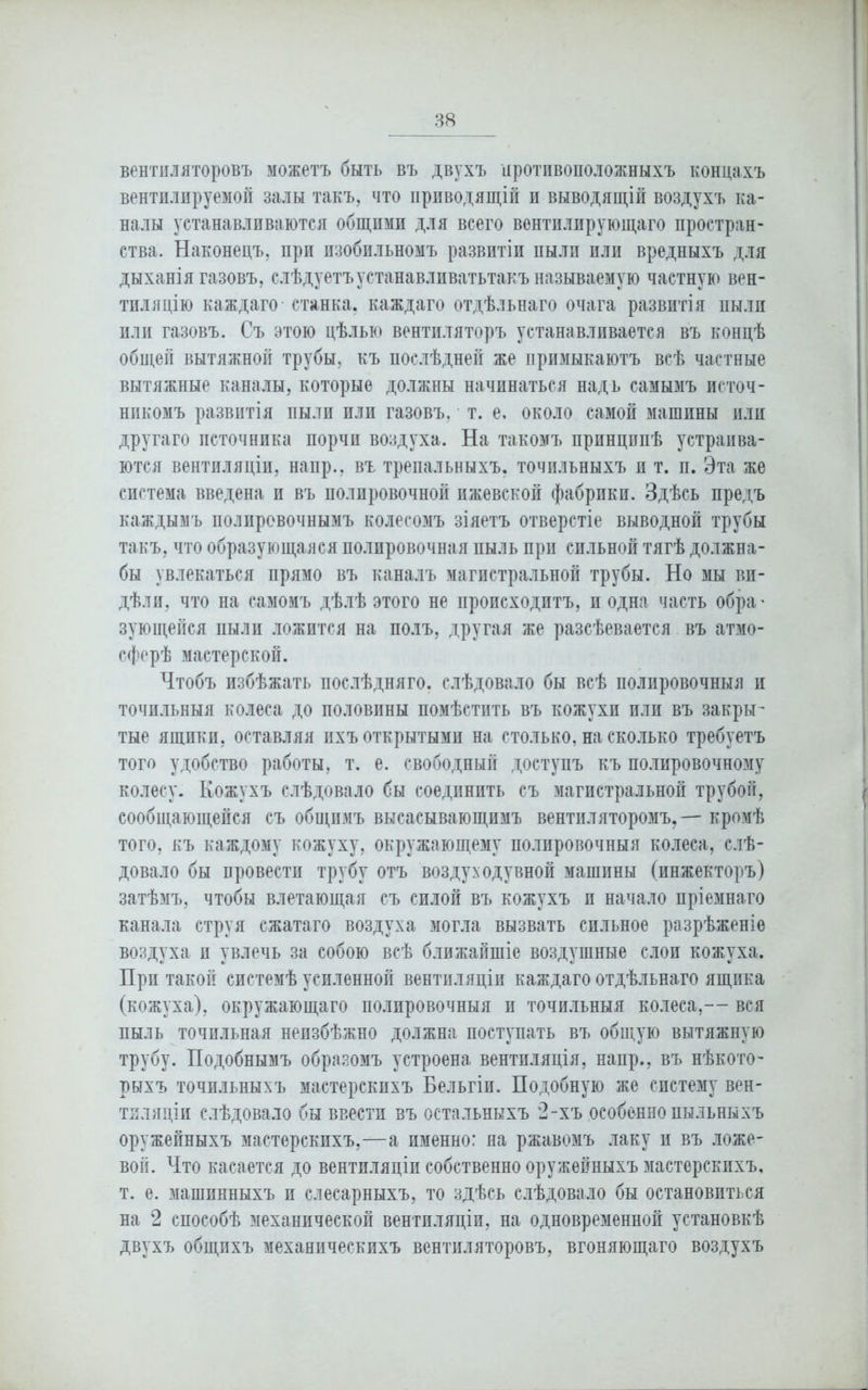 вентиляторовъ можетъ быть въ двухъ противоположныхъ концахъ вентилируемой залы такъ, что приводящій и выводящій воздухъ ка- налы устанавливаются общими для всего вентилирующаго простран- ства. Наконецъ, при изобильномъ развитіи пыли или вредныхъ для дыханія газовъ, слѣдуетъустанавливатьтакъ называемую частную вен- тиляцію каждаго станка, каждаго отдѣльнаго очага развитія ныли или газовъ. Съ этою цѣлью вентиляторъ устанавливается въ концѣ общей вытяжной трубы, къ послѣдней же примыкаютъ всѣ частные вытяжные каналы, которые должны начинаться надъ самымъ источ- никомъ развитія пыли или газовъ, т. е, около самой машины или другаго источника порчи воздуха. На такомъ принципѣ устраива- ются вентиляціи, напр., въ трепальныхъ, точильныхъ и т. и. Эта же система введена и въ полировочной ижевской фабрики. Здѣсь предъ каждымъ полировочнымъ колесомъ зіяетъ отверстіе выводной трубы такъ, что образующаяся полировочная пыль при сильной тягѣ должна- бы увлекаться прямо въ каналъ магистральной трубы. Но мы ви- дѣли, что на самомъ дѣлѣ этого не происходитъ, и одна часть обра' зующейся пыли ложится на полъ, другая же разсѣевается въ атмо- сферѣ мастерской. Чтобъ избѣжать послѣдняго, слѣдовало бы всѣ полировочныя и точильныя колеса до половины помѣстить въ кожухи или въ закры- тые ящики, оставляя ихъ открытыми на столько, на сколько требуетъ того удобство работы, т. е. свободный доступъ къ полировочному колесу. Кожухъ слѣдовало бы соединить съ магистральной трубой, сообщающейся съ общимъ высасывающимъ вентиляторомъ,— кромѣ того, къ каждому кожуху, окружающему полировочныя колеса, слѣ- довало бы провести трубу отъ воздуходувной машины (инжекторъ) затѣмъ, чтобы влетающая съ силой въ кожухъ и начало пріемнаго канала струя сжатаго воздуха могла вызвать сильное разрѣженіе воздуха и увлечь за собою всѣ ближайшіе воздушные слои кожуха. При такой системѣ усиленной вентиляціи каждаго отдѣльнаго ящика (кожуха), окружающаго полировочныя и точильныя колеса,— вся пыль точильная неизбѣжно должна поступать въ общую вытяжную трубу. Подобнымъ образомъ устроена вентиляція, напр., въ нѣкото- рыхъ точильныхъ мастерскихъ Бельгіи. Подобную же систему вен- тиляціи слѣдовало бы ввести въ остальныхъ 2-хъ особенно пыльныхъ оружейныхъ мастерскихъ,—а именно: на ржавомъ лаку и въ ложе- вой. Что касается до вентиляціи собственно оружейныхъ мастерскихъ, т. е. машинныхъ и слесарныхъ, то здѣсь слѣдовало бы остановиться на 2 способѣ механической вентиляціи, на одновременной установкѣ двухъ общихъ механическихъ вентиляторовъ, вгоняющаго воздухъ