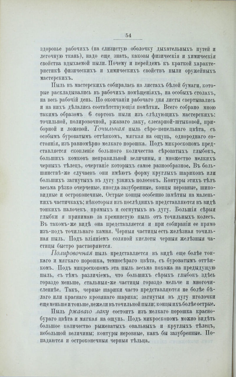 здоровье рабочихъ (на слизистую оболочку дыхательныхъ путей и легочную ткань), надо еще знать, каковы физическія и химическія свойства вдыхаемой пыли. Почему и перейдемъ къ краткой характе- ристикѣ физическихъ и химическихъ свойствъ пыли оружейныхъ мастерскихъ. Пыль въ мастерскихъ собиралась на листахъ бѣлой бумаги, кото- рые раскладывались въ рабочихъ помѣщеніяхъ, на особыхъ столахъ, на весь рабочій день. По окончаніи рабочаго дня листы свертывались и на нихъ дѣлались соотвѣтствующія помѣтки. Всего собрано мною такимъ образомъ 6 сортовъ пыли изъ слѣдующихъ мастерскихъ: точильной, полировочной, ржаваго лаку, слесарной-штыковой, при- борной и ложевой. Точильная пыль сѣро-пепельнаго цвѣта, съ особымъ буроватымъ оттѣнкомъ, мягкая на ощупь, однороднаго со- стоянія, изъ равномѣрно мелкаго порошка. Подъ микроскопомъ пред- ставляется скопленіе большого количества сѣроватыхъ глыбокъ, большихъ комковъ неправильной величины, и множество мелкихъ черныхъ тѣлецъ, очертаніе которыхъ самое разнообразное. Въ боль- шинствѣ-жѳ случаевъ они имѣютъ форму круглыхъ шариковъ или большихъ загнутыхъ въ дугу узкихъ полосокъ. Контуры этихъ тѣлъ весьма рѣзко очерченые, иногда зазубренные, концы неровные, шипо- видные и остроконечные. Острые концы особенно замѣтны на малень- кихъ частичкахъ; нѣкоторыя изъ послѣднихъ представляются въ видѣ тонкихъ палочекъ, прямыхъ и согнутыхъ въ дугу. Большія сѣрыя глыбки я принимаю за кремнистую пыль отъ точильныхъ колесъ. Въ такомъ-же видѣ она представляется и при собираніи ее прямо изъ-подъ точильнаго камня. Черныя частицы есть желѣзная точиль- ная пыль. Подъ вліяніемъ соляной кислоты черныя желѣзныя ча- стицы быстро растворяются. Полировочная пыль представляется въ видѣ еще болѣе тон- каго и мягкаго порошка, темносѣраго цвѣта, съ буроватымъ оттѣн- комъ. Подъ микроскопомъ эта пыль весьма похожа на предыдущую пыль, съ тѣмъ различіемъ, что большихъ сѣрыхъ глыбокъ здѣсь гораздо меньше, стальныя-же частицы гораздо мельче и многочи- сленнѣе. Такъ, черные шарики часто представляются не болѣе бѣ- лаго или краснаго кровянаго шарика; загнутыя въ дугу иголочки еще меньшей тоньше, нежели въ точильнойпыли;концыихъ болѣе острые. Пыль ржаваго лаку состоитъ изъ мелкаго порошка красно- бураго цвѣта и мягкая на ощупь. Подъ микроскопомъ можно видѣть большое количество рыжеватыхъ овальныхъ и круглыхъ тѣлецъ, небольшой величины; контуры неровные, какъ бы зазубренные. По- падаются и остроконечныя черныя тѣльца.