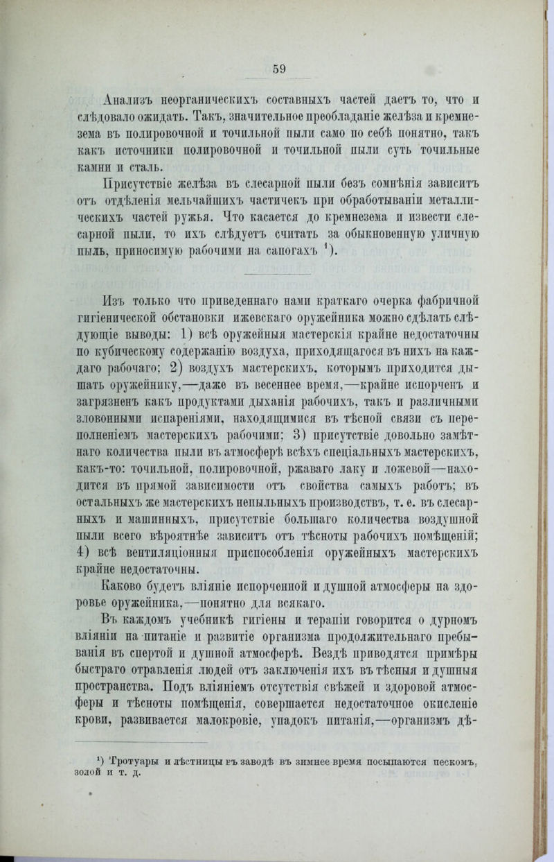 Анализъ неорганическихъ составныхъ частей даетъ то, что и слѣдовало ожидать. Такъ, значительное преобладаніе желѣза и кремне- зема въ полировочной и точильной пыли само по себѣ понятно, такъ какъ источники полировочной и точильной пыли суть точильные камни и сталь. Присутствіе желѣза въ слесарной пыли безъ сомнѣнія зависитъ отъ отдѣленія мельчайшихъ частичекъ при обработываніи металли- ческихъ частей ружья. Что касается до кремнезема и извести сле- сарной пыли, то ихъ слѣдуетъ считать за обыкновенную уличную пыль, приносимую рабочими на сапогахъ *). Изъ только что приведеннаго нами краткаго очерка фабричной гигіенической обстановки ижевскаго оружейника можно сдѣлать слѣ- дующіе выводы: 1) всѣ оружейныя мастерскія крайне недостаточны по кубическому содержанію воздуха, приходящагося въ нихъ на каж- даго рабочаго; 2) воздухъ мастерскихъ, которымъ приходится ды- шать оружейнику,—даже въ весеннее время,—крайне испорченъ и загрязненъ какъ продуктами дыханія рабочихъ, такъ и различными зловонными испареніями, находящимися въ тѣсной связи съ пере- полненіемъ мастерскихъ рабочими; В) присутствіе довольно замѣт- наго количества пыли въ атмосферѣ всѣхъ спеціальныхъ мастерскихъ, какъ-то: точильной, полировочной, ржаваго лаку и ложевой—нахо- дится въ прямой зависимости отъ свойства самыхъ работъ; въ остальныхъ же мастерскихъ непыльныхъ производствъ, т. е. въ слесар- ныхъ и машинныхъ, присутствіе большаго количества воздушной пыли всего вѣроятнѣе зависитъ отъ тѣсноты рабочихъ помѣщеній; 4) всѣ вентиляціонныя приспособленія оружейныхъ мастерскихъ крайне недостаточны. Каково будетъ вліяніе испорченной и душной атмосферы на здо- ровье оружейника,—понятно для всякаго. Въ каждомъ учебникѣ гигіены и терапіи говорится о дурномъ вліяніи на питаніе и развитіе организма продолжительнаго пребы- ванія въ спертой и душной атмосферѣ. Вездѣ приводятся примѣры быстраго отравленія людей отъ заключенія ихъ въ тѣсныя и душныя пространства. Подъ вліяніемъ отсутствія свѣжей и здоровой атмос- феры и тѣсноты помѣщенія, совершается недостаточное окисленіе крови, развивается малокровіе, упадокъ питанія,—организмъ дѣ- *) Тротуары и лѣстницы въ заводѣ въ зимнее время посыпаются пескомъ, золой и т. д.