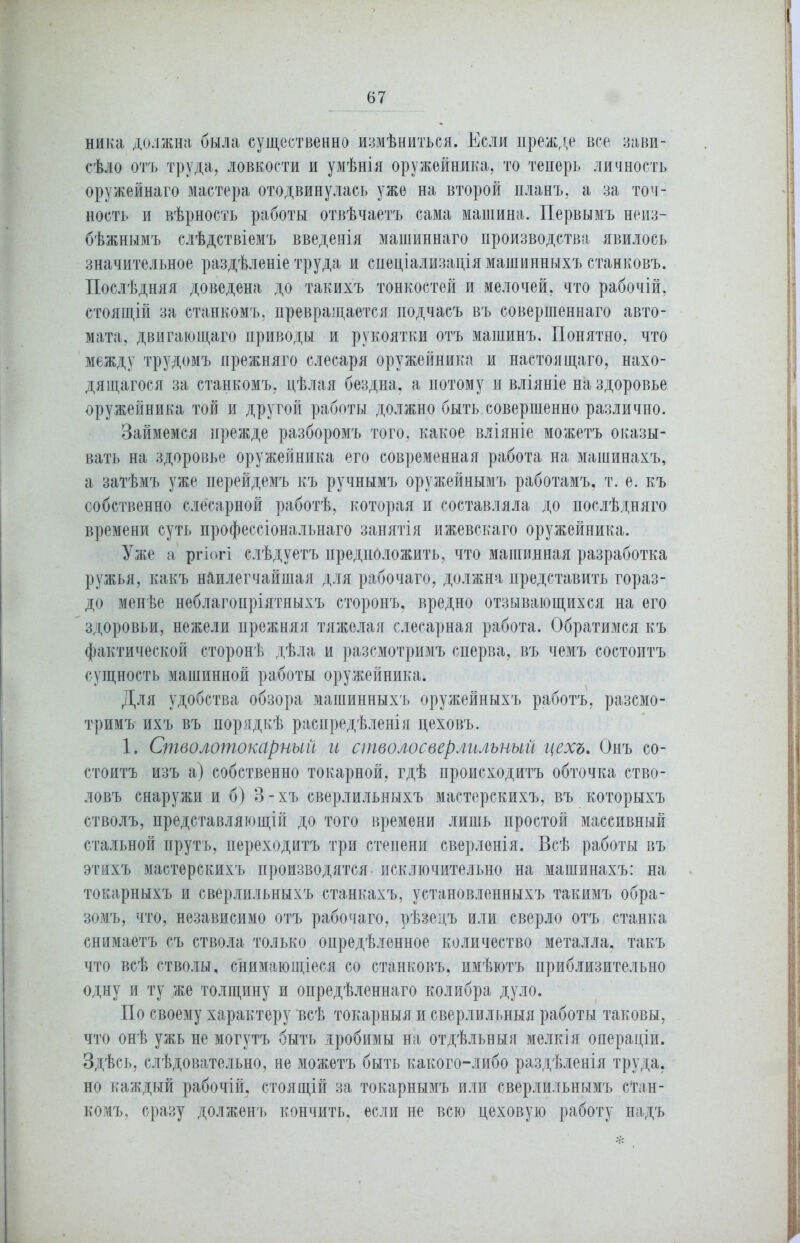 ника должна была существенно измѣниться. Если прежде все зави- сѣло отъ труда, ловкости и умѣнія оружейника, то теперь личность оружейнаго мастера отодвинулась уже на второй планъ, а за точ- ность и вѣрность работы отвѣчаетъ сама машина. Первымъ неиз- бѣжнымъ слѣдствіемъ введенія машиннаго производства явилось значительное раздѣленіе труда и спеціализація машинныхъ станковъ. Послѣдняя доведена до такихъ тонкостей и мелочей, что рабочій, стоящій за станкомъ, превращается подчасъ въ совершеннаго авто- мата, двигающаго приводы и рукоятки отъ машинъ. Понятно, что между трудомъ прежняго слесаря оружейника и настоящаго, нахо- дящагося за станкомъ, цѣлая бездна, а потому и вліяніе на здоровье оружейника той и другой работы должно быть совершенно различно. Займемся прежде разборомъ того, какое вліяніе можетъ оказы- вать на здоровье оружейника его современная работа на машинахъ, а затѣмъ уже перейдемъ къ ручнымъ оружейнымъ работамъ, т. е. къ собственно слесарной работѣ, которая и составляла до послѣдняго времени суть профессіональнаго занятія ижевскаго оружейника. Уже а ргіогі слѣдуетъ предположить, что машинная разработка ружья, какъ наилегчайшая для рабочаго, должна представить гораз- до менѣе неблагопріятныхъ сторонъ, вредно отзывающихся на его здоровьи, нежели прежняя тяжелая слесарная работа. Обратимся къ фактической сторонѣ дѣла и разсмотримъ сперва, въ чемъ состоитъ сущность машинной работы оружейника. Для удобства обзора машинныхъ оружейныхъ работъ, разсмо- тримъ ихъ въ порядкѣ распредѣленія цеховъ. 1. Стволотокарный и стволосверлильный цехъ. Онъ со- стоитъ изъ а) собственно токарной, гдѣ происходитъ обточка ство- ловъ снаружи и б) 3-хъ сверлильныхъ мастерскихъ, въ которыхъ стволъ, представляющій до того времени лишь простой массивный стальной прутъ, переходитъ три степени сверленія. Всѣ работы въ этихъ мастерскихъ производятся исключительно на машинахъ: на токарныхъ и сверлильныхъ станкахъ, установленныхъ такимъ обра- зомъ, что, независимо отъ рабочаго, рѣзецъ или сверло отъ станка снимаетъ съ ствола только опредѣленное количество металла, такъ что всѣ стволы, снимающіеся со станковъ, имѣютъ приблизительно одну и ту .же толщину и опредѣленнаго колибра дуло. По своему характеру всѣ токарныя и сверлильныя работы таковы, что онѣ ужь не могутъ быть дробимы на отдѣльныя мелкія операціи. Здѣсь, слѣдовательно, не можетъ быть какого-либо раздѣленія труда, но каждый рабочій, стоящій за токарнымъ или сверлильнымъ стан- комъ, сразу долженъ кончить, если не всю цеховую работу надъ