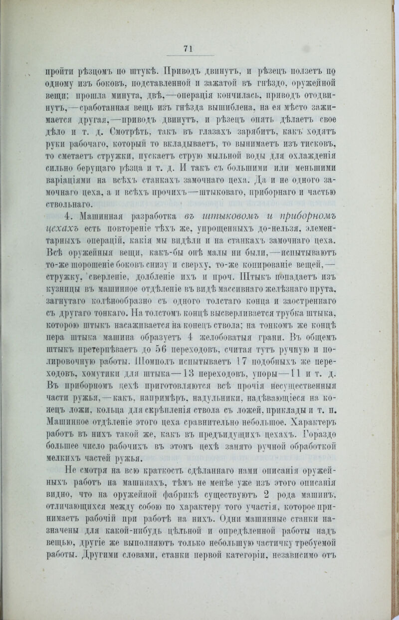 пройти рѣзцомъ по штукѣ. Приводъ двинутъ, и рѣзецъ ползетъ по одному изъ боковъ, подставленной и зажатой въ гнѣздо, оружейной вещи; прошла минута, двѣ,—операція кончилась, приводъ отодви- нутъ,—сработанная вещь изъ гнѣзда вышиблена, на ея мѣсто зажи- мается другая,—приводъ двинутъ, и рѣзецъ опять дѣлаетъ свое дѣло и т. д. Смотрѣть, такъ въ глазахъ зарябитъ, какъ' ходятъ руки рабочаго, который то вкладываетъ, то вынимаетъ изъ тисковъ, то сметаетъ стружки, пускаетъ струю мыльной воды для охлажденія сильно берущаго рѣзца и т. д. И такъ съ большими или меньшими варіаціями на всѣхъ станкахъ замочнаго цеха. Да и не одного за- мочнаго цеха, а и всѣхъ прочихъ—штыковаго, приборнаго и частью ствольнаго. 4. Машинная разработка въ штыковомъ и приборномъ цехахъ есть повтореніе тѣхъ же, упрощенныхъ до-нельзя, элемен- тарныхъ операцій, какія мы видѣли и на станкахъ замочнаго цеха. Всѣ оружейныя вещи, какъ-бы онѣ малы ни были,—испытываютъ то-же шорошеніе боковъ снизу и сверху, то-же копированіе вещей,— стружку, сверленіе, долбленіе ихъ и проч. Штыкъ попадаетъ изъ кузницы въ машинное отдѣленіе въ видѣ массивнаго желѣзнаго прута, загнутаго колѣнообразно съ одного толстаго конца и заостреннаго съ другаго тонкаго. На толстомъ концѣ высверливается трубка штыка, которою штыкъ насаживается на конецъ ствола; на тонкомъ же концѣ пера штыка машина образуетъ 4 желобоватыя грани. Въ общемъ штыкъ претерпѣваетъ до 56 переходовъ, считая тутъ ручную и по- лировочную работы. Шомполъ испытываетъ 17 подобныхъ же пере- ходовъ, хомутики для штыка—13 переходовъ, упоры—11 и т. д. Въ приборномъ цехѣ приготовляются всѣ прочія несущественныя части ружья, — какъ, напримѣръ, надульники, надѣвающіеся на ко- нецъ ложи, кольца для скрѣпленія ствола съ ложей, приклады и т. и. Машинное отдѣленіе этого цеха сравнительно небольшое. Характеръ работъ въ нихъ такой же, какъ въ предъидущихъ цехахъ. Гораздо большее число рабочихъ въ этомъ цехѣ занято ручной обработкой мелкихъ частей ружья. Не смотря на всю краткость сдѣланнаго нами описанія оружей- ныхъ работъ на машинахъ, тѣмъ не менѣе уже изъ этого описанія видно, что на оружейной фабрикѣ существуютъ 2 рода машинъ, отличающихся между собою по характеру того участія, которое при- нимаетъ рабочій при работѣ на нихъ. Одни машинные станки на- значены для какой-нибудь цѣльной и опредѣленной работы надъ вещью, другіе же выполняютъ только небольшую частичку требуемой работы. Другими словами, станки первой категоріи, независимо отъ